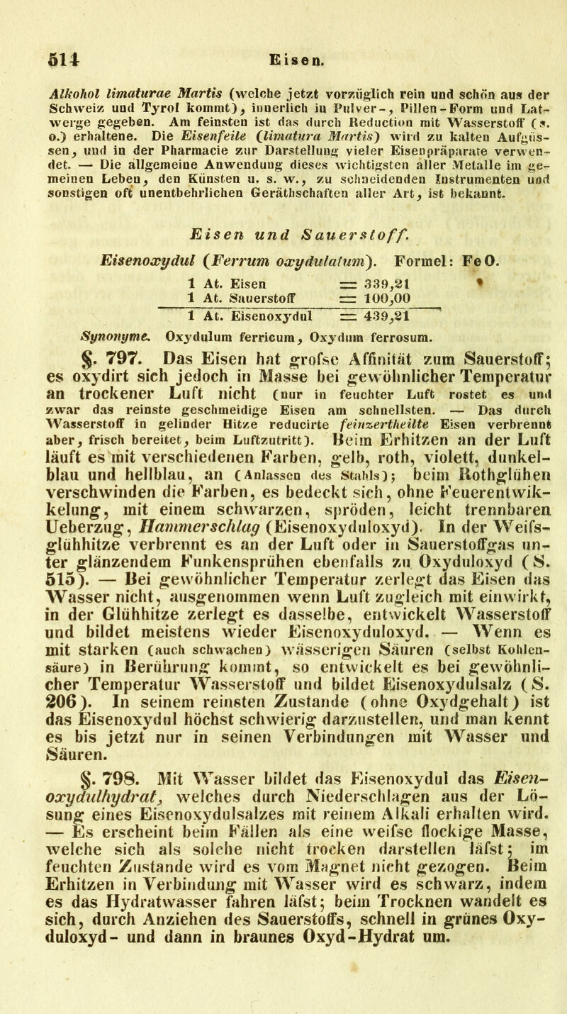Alkohol limaturae Martis (welche jetzt vorzüglich rein und schon aus der Schweiz und Tyrol kommt), inuerlich iu Pulver-, Pillen-Form und Lat- werge gegeben. Am feinsten ist das durch Reduction mit Wasserstoff (s. o.) erhaltene. Die Eisenfeile (Unnatura Martis') wird zu kalten Aufgüs- sen, und in der Pharmacie zur Darstellung vieler Eisenpräparate verwen- det. — Die allgemeine Anwendung dieses wichtigsten aller Metalle im ge- meinen Leben, den Künsten u. s. w., zu schneidenden Instrumenten und sonstigen oft unentbehrlichen Gerätschaften aller Art, ist bekannt. Eisen und S auer Stoff. Eisenoxydul (Ferrum oxydulaium). Formel: FeO. 1 At. Eisen = 339,21 * 1 At. Sauerstoff rzr 100,00 1 At. Eisenoxydul — 439,21 Synonyme. Oxydulum ferricum, Oxydum ferrosum. §. 797. Das Eisen hat grofse Affinität zum Sauerstoff; es oxydirt sich jedoch in Masse bei gewöhnlicher Temperatur an trockener Luft nicht (nur in feuchter Luft rostet es und zwar das reinste geschmeidige Eisen am schnellsten. — Das durch Wasserstoff in gelinder Hitze reducirte feinzertheilte Eisen verbrennt aber, frisch bereitet, beim Luftzutritt). Beim Erhitzen an der Luft läuft es mit verschiedenen Farben, gelb, roth, violett, dunkel- blau und hellblau, an (Anlassen des Stahls); beim Ilothglühen verschwinden die Farben, es bedeckt sich, ohne Feuerentwik- kelung, mit einem schwarzen, spröden, leicht trennbaren Ueberzug, Hammer schlag (Eisenoxyduloxyd). In der Weifs- glühhitze verbrennt es an der Luft oder in Sauerstoffgas un- ter glänzendem Funkensprühen ebenfalls zu Oxyduloxyd (S. 515). — Bei gewöhnlicher Temperatur zerlegt das Eisen das Wasser nicht, ausgenommen wenn Luft zugleich mit einwirkt, in der Glühhitze zerlegt es dasselbe, entwickelt Wasserstoff und bildet meistens wieder Eisenoxyduloxyd. — Wenn es mit starken (auch schwachen) wässerigen Säuren (selbst Kohlen- säure) in Berührung kommt, so entwickelt es bei gewöhnli- cher Temperatur Wasserstoff und bildet Eisenoxydulsalz (S. 206). In seinem reinsten Zustande (ohne Oxydgehalt) ist das Eisenoxydul höchst schwierig darzustellen, und man kennt es bis jetzt nur in seinen Verbindungen mit Wasser und Säuren. §. 798. Mit Wasser bildet das Eisenoxydul das Eisen- oxydulhydrat y welches durch Niederschlagen aus der Lö- sung eines Eisenoxydulsalzes mit reinem Alkali erhalten wird. — Es erscheint beim Fällen als eine weifse flockige Masse, welche sich als solche nicht trocken darstellen iäfst; im feuchten Zustande wird es vom Magnet nicht gezogen. Beim Erhitzen in Verbindung mit Wasser wird es schwarz, indem es das Hydratwasser fahren iäfst; beim Trocknen wandelt es sich, durch Anziehen des Sauerstoffs, schnell in grünes Oxy- duloxyd- und dann in braunes Oxyd-Hydrat um.