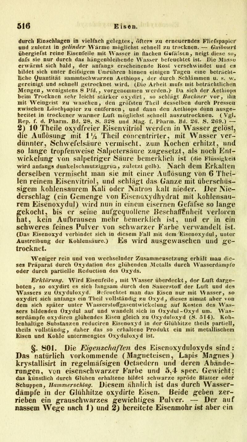 durch Einschlagen in vielfach gelegtes, öfters zu erneuerndes Fliefspapier' und zuletzt in gelinder Wärme möglichst schnell zu trocknen. — Guibourt übergiefst reine Eisenfeile mit Wasser in flachen Gelassen, neigt diese so, dafs sie nur durch das hängenbleibende Wasser befeuchtet ist. Die Masse erwärmt sich bald, der anfangs erscheinende Rost verschwindet uud es bildet sich unter fleifsigem Umführen binnen einigen Tagen eine beträcht- liche Quantität sammtschwarzen Aethiops, der durch Schlämmen u. s. vv. gereinigt und schnell getrocknet wird. (Die Arbeit mufs mit beträchtlichen Mengen, wenigstens 8 Pfd., vorgenommen werden.> Da sich der Aethiops beim Trocknen sehr leicht stärker ox3'dirt, so schlägt Büchner vor, ihn mit Weingeist zu waschen, den gröfsten Theil desselben durch Pressen zwischen Löschpapier zu entfernen, uud daun den Aethiops dünn ausge- breitet in trockener warmer Luft möglichst schnell auszutrocknen. ( Vgl. Rep. f. d. Pharm. Bd. 28. S. 328 uud Mag. f. Pharm. Bd. 26. S. 269.) —- 2) 10 Theile oxydfreier Eisenvitriol werden in Wasser gelöst, die Auflösung* mit 1% Theil concentrirter, mit Wasser ver- dünnter, Schwefelsäure vermischt, zum Kochen erhitzt, und so lange tropfenweise Salpetersäure zugesetzt, als noch Ent- wickelung von salpetriger Säure bemerklich ist (die Flüssigkeit wird anfangs dunkelschmutziggrüu, zuletzt gelb). Nach dem Erkalten derselben vermischt man sie mit einer Auflösung von 6 Thei- len reinem Eisenvitriol, und schlägt das Ganze mit überschüs- sigem kohlensaurem Kali oder Natron kalt nieder. Der Nie- derschlag (ein Gemenge von Eisenoxydhydrat mit kohlensau- rem Eisenoxydul) wird nun in einem eisernen Gefäfse so lange gekocht, bis er seine aufgequollene Beschaffenheit verloren hat, kein Aufbrausen mehr bemerklich ist, und er in ein schweres feines Pulver von schwarzer Farbe verwandelt ist. (Das Eisenoxyd verbindet sich in diesem Fall mit dem 7Eisenoxydul, uuter Austreibung der Kohlensäure.) Es wird ausgewaschen und ge- trocknet. Weniger rein und von wechselnder Zusammensetzung erhält man die- ses Präparat durch Oxydation des glühenden Metalls durch Wasserdämpfe oder durch partielle Rcduction des Oxyds. Erklärung. Wird Eisenfeile, mit Wasser überdeckt, der Luft darge- boten, so oxydirt es sich langsam durch den Sauerstoff der Luft und des Wassers zu Oxyduloxyd. Befeuchtet man das Eisen nur rnit Wasser, so oxydirt sich anfangs ein Theil vollständig zu Oxyd, dieses nimmt aber von dem sich später uuter Wasserstoffgasentwickelung auf Kosten des Was- sers bildenden Oxydul auf und wandelt sich in Oxydul-Oxyd um. Was- serdämpfe oxydiren glühendes Eisen gleich zu Oxyduloxyd (8. 514). Koh- lenhaltige Substanzen reduciren Eisenoxyd in der Glühhitze theils partiell, theils vollständig, daher das so erhaltene Produkt ein mit metallischem Eisen und Kohle untermengtes Oxyduloxyd ist. §. 801. Die Eigenschaften des Eisenoxyduloxyds sind: Das natürlich vorkommende (Magneteisen, Lapis Magnes) krystallisirt in regelmäfsigen Octaedern und deren Abände- rungen, von eisenschwarzer Farbe und 5,4 spec. Gewicht; das künstlich durch Glühen erhaltene bildet schwarze spröde Blätter oder Schuppen, Hammer schlag. Diesem ähnlich ist das durch Wasser- dämpfe in der Glühhitze oxydirte Eisen. Beide geben zer- rieben ein grauschwarzes gewichtiges Pulver. — Der auf nassem Wege nach 1) und 2) bereitete Eisenmohr ist aber ein