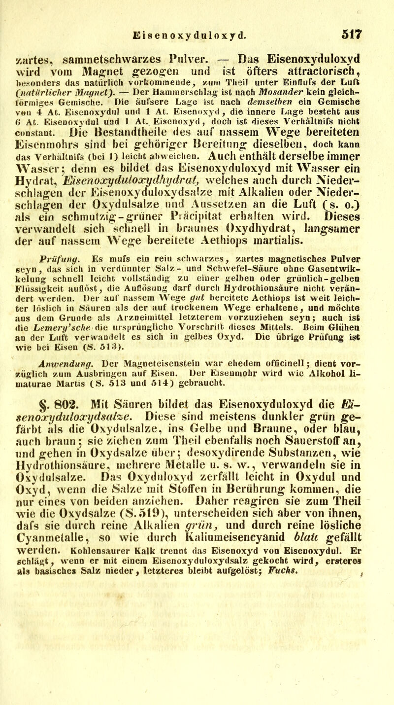 zartes, sammetschwarzes Pulver. — Das Eisenoxyduloxyd wird vom Magnet gezogen und ist öfters attractorisch, besonders das natürlich verkommende, zum Theil unter Einflufs der Luft (natürlicher Magnet— Der Haminerschlag ist nach Mosander kein gleich- förmiges Gemische. Die äufsere Lage ist nach demselben ein Gemische veu 4 At. Eisenoxydul uud 1 At. Eisenoxyd, die innere Lage besteht aus 6 At. Eisenoxjdul und 1 At. Eisenoxyd, doch ist dieses Verhältnifs nicht constant. Die Bestandteile des auf nassem Wege bereiteten Eisenmohrs sind bei gehöriger Bereitung dieselben, doch kann das verhältnifs (bei l) leicht abweichen. Auch enthält derselbe immer Wasser ; denn es bildet das Eisenoxyduloxyd mit Wasser ein Hydrat, Eisenoxydutoxydhydralj, welches auch durch Nieder- schlagen der Eisenoxyduloxydsalze mit Alkalien oder Nieder- schlagen der Oxyd ulsalze und Aussetzen an die Luft (s. o.) als ein schmutzig-grüner Präcipitat erhalten wird. Dieses verwandelt sich schnell in braunes Oxydhydrat, langsamer der auf nassem Wege bereitete Aethiops martialis. Prüfung. Es mufs ein reiu schwarzes, zartes magnetisches Pulver seyn, das sich in verdünnter Salz- und Schwefel-Säure ohne Gasentwik- kelung schnell leicht vollständig zu einer gelben oder grünlich-gelben Flüssigkeit auflöst, die Auflösung darf durch Hj’drothionsäure nicht verän- dert werden. Der auf nassem Wege gut bereitete Aethiops ist weit leich- ter löslich in Säuren als der auf trockenem Wege erhaltene, und möchte aus dem Grunde als Arzneimittel letzterem vorzuziehen seyn; auch ist die Lemeryfsche die ursprüngliche Vorschrift dieses Mittels. Beim Glühen an der Luft verwandelt es sich in gelbes Oxyd. Die übrige Prüfung ist wie bei Eisen (S. 513). Anwendung. Der Magneteisenstein war ehedem officinell; dient vor- züglich zum Ausbringen auf Eisen. Der Eisenmohr wird wie Alkohol li- inaturae Martis (S. 513 und 514) gebraucht. §. 802. Mit Säuren bildet das Eisenoxyduloxyd die Ei- senoxyduloxydsalze. Diese sind meistens dunkler grün ge- färbt als die Oxydulsalze, ins Gelbe und Braune, oder blau, auch braun; sie ziehen zum Theil ebenfalls noch Sauerstoff an, und gehen in Oxydsalze über; desoxydirende Substanzen, wie Hydrothionsäure, mehrere Metalle u. s. w., verwandeln sie in Oxydulsalze. Das Oxyduloxyd zerfällt leicht in Oxydul und Oxyd, wenn die Salze mit Stoffen in Berührung kommen, die nur eines von beiden anziehen. Daher reagiren sie zum Theil wie die Oxydsalze (8.519), unterscheiden sich aber von ihnen, dafs sie durch reine Alkalien grün, und durch reine lösliche Cyanmetalle, so wie durch Kaliumeisencyanid blaii gefällt werden. Kohlensaurer Kalk trennt das Eisenoxyd von Eisenoxydul. Er schlägt, wenn er mit einem Eisenoxyduloxydsalz gekocht wird, ersteres als basisches Salz nieder, letzteres bleibt aufgelöst; Fuchs.