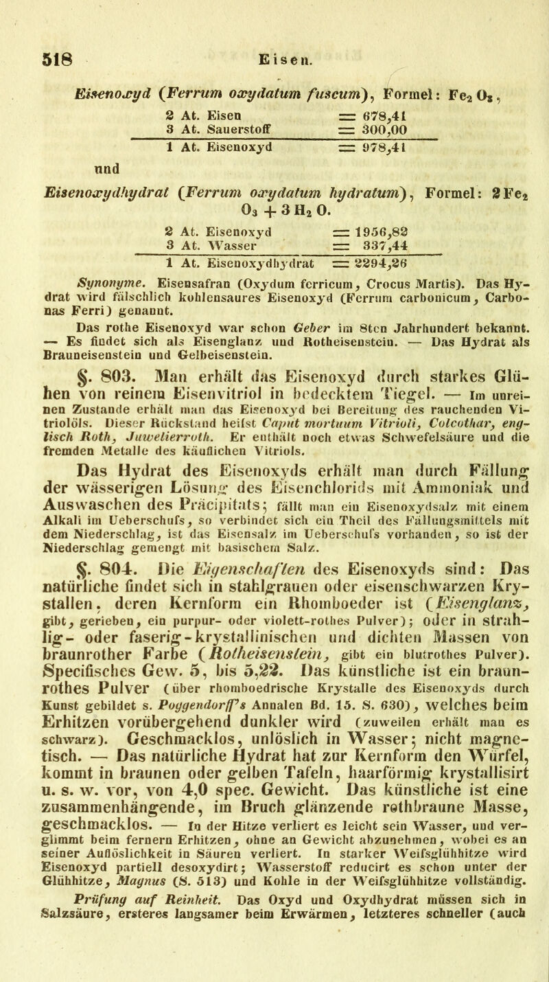 Eisenoxyd (Ferrum oxydatum fuscum), Formel: Fc2 Os, 2 At. Eisen = 678,41 3 At. Sauerstoff m 300,00 1 At. Eisenoxyd — 978,41 nnd Eisenoxydhydrat (Ferrum oxydatum hydratum), Formel: 2Fe* 03 + 3 H2 0. 2 At. Eisenoxyd = 1956,88 3 At. Wasser rr: 337,44 1 At. Eisenoxydbydrat = 2294,36 Synonyme. Eisensafran (Oxydum ferricum, Crocus Martis). Das Hy- drat wird fälschlich kohlensaures Eisenoxyd (Ferrum carbonicum, Carbo- nas Ferri) genannt. Das rothe Eisenoxyd war schon Geber im 8tcn Jahrhundert bekannt. — Es findet sich als Eisenglanz und Rotheisensteiu. — Das Hydrat als Brauneisenstein und Gelbeisenstein. §. 803. Man erhält das Eisenoxyd durch starkes Glü- hen von reinem Eisenvitriol in bedecktem Tiegel. — im unrei- nen Zustande erhält man das Eisenox3rd bei Bereitung des rauchenden Vi- triolöls. Dieser Rückstand heilst Caput mortnum Vitriuli, Culcuthar, eng~ lisch Ruth, Juwelierruth. Er enthält noch etwas Schwefelsäure und die fremden Metalle des käuflichen Vitriols. Das Hydrat des Eisenoxyds erhält man durch Fällung der wässerigen Lösung* des Eisenchlorids mit Ammoniak und Auswaschen des Präcipitats} fällt man ein Eisenoxydsalz mit einem Alkali im Ueberschufs, so verbindet sich ein Thcil des Fälluugsmittels mit dem Niederschlag, ist das Eisensal/, im Uebersehufs vorhanden, so ist der Niederschlag gemengt mit basischem Salz. §. 804. Die Eigenschaften des Eisenoxyds sind: Das natürliche findet sich in staklgrauen oder eisenschwarzen Kry- stallen, deren Kernform ein Rhomboeder ist (Eisenglanz, gibt, gerieben, ein purpur- oder violett-rothes Pulver); oder in strah- lig- oder faserig-krystallinischen und dichten Massen von braunrother Farbe (Rotheisenstein, gibt ein blutrothes Pulver). Specifisches Gew. 5, bis 5,22. Das künstliche ist ein braun- rothes Pulver (über rhomboedrische Krystalle des Eisenoxyds durch Kunst gebildet s. Puggendurfps Annalen Bd. 15. S. 630), welches beim Erhitzen vorübergehend dunkler wird (zuweilen erhält man es schwarz). Geschmacklos, unlöslich in Wasser5 nicht magne- tisch. — Das natürliche Hydrat hat zur Kernform den Würfel, kommt in braunen oder gelben Tafeln, haarförmig krystallisirt u. s. w. vor, von 4,0 spec. Gewicht. Das künstliche ist eine zusammenhängende, im Bruch glänzende rethbraune Masse, geschmacklos. — ln der Hitze verliert es leicht sein Wasser, uud ver- glimmt beim fernem Erhitzen, ohne an Gewicht abzunehmen, wobei es an seiner Auflöslichkeit in Säuren verliert. In starker Weifsglühhitze wird Eisenoxyd partiell desoxydirt; Wasserstoff rcducirt es schon unter der Glühhitze, Magnus (S. 513) und Kohle in der Weifsglühhitze vollständig. Prüfung auf Reinheit Das Oxyd und Oxydhydrat müssen sich in Salzsäure, ersteres langsamer beim Erwärmen, letzteres schneller (auch