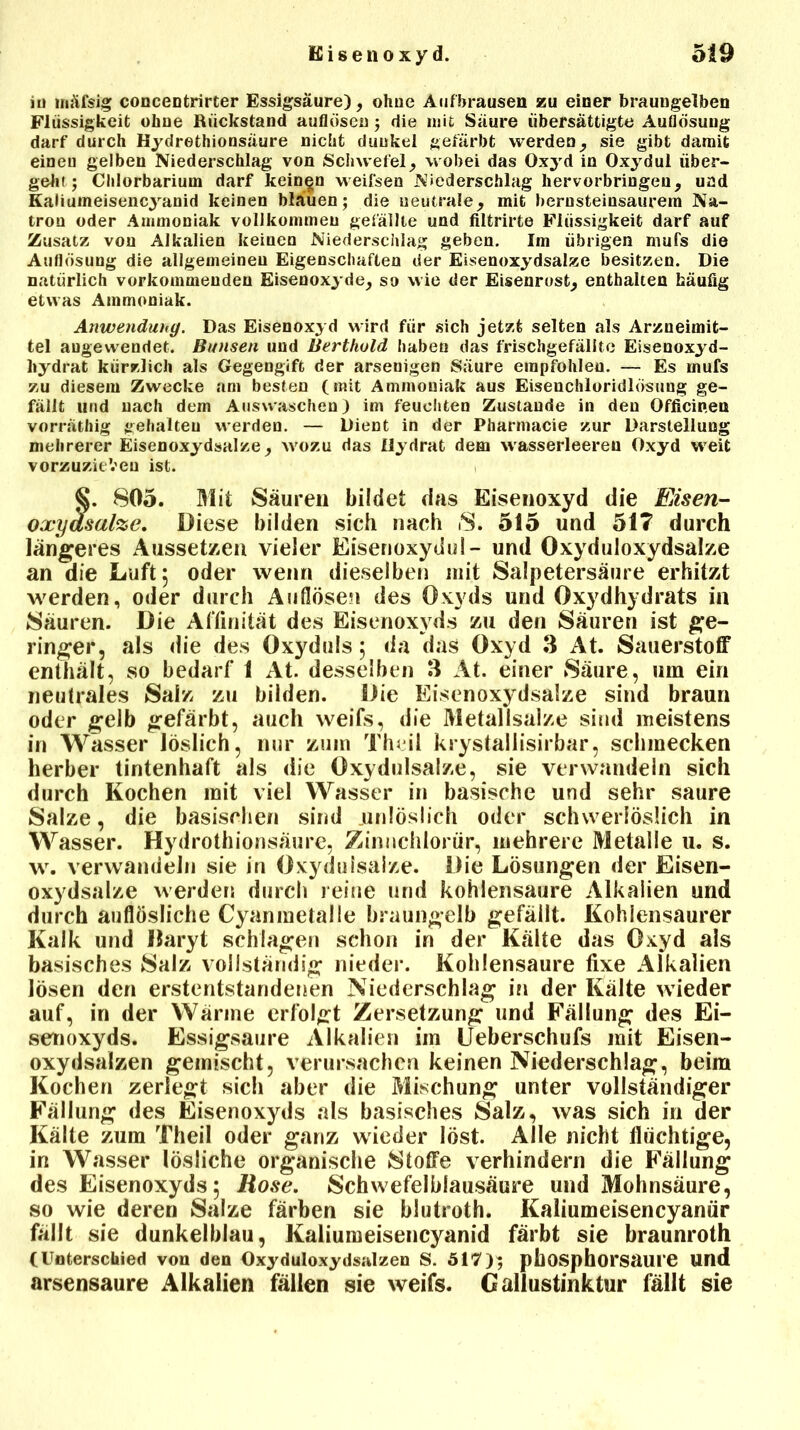 in inäfsig concentrirter Essigsäure), olme Auf brausen zu einer braungelben Flüssigkeit ohne Rückstand auflösen j die mit Säure übersättigte Auflösung darf durch Hydrethionsäure nicht dunkel gefärbt werden, sie gibt damit einen gelben Niederschlag von Schwefel; wobei das Oxyd in Oxydul über- geht; Clilorbarium darf keinen weifsen Niederschlag hervorbringen, und Kaliumeisencyanid keinen bläuen; die neutrale; mit bernsteinsaurem Na- tron oder Ammoniak vollkommen gefällte und filtrirte Flüssigkeit darf auf Zusatz von Alkalien keinen Niederschlag geben. Im übrigen mufs die Auflösung die allgemeinen Eigenschaften der Eisenoxydsalze besitzen. Die natürlich verkommenden Eisenoxyde, so wie der Eisenrost, enthalten häufig etwas Ammoniak. Anwendung. Das Eisenoxyd wird für sich jetzt selten als Arzneimit- tel augewendet. Bunsen und Berthold haben das frischgefällte Eisenoxyd- hydrat kürzlich als Gegengift der arsenigen Säure empfohlen. — Es mufs zu diesem Zwecke am besten (mit Ammoniak aus Eisenchloridlösung ge- fällt und nach dem Auswaschen) im feuchten Zustande in den Officinen vorräthig gehalten werden. — Dient in der Pharmacie zur Darstellung mehrerer Eisenoxydsalze, wozu das Hydrat dem wasserleereu Oxyd weit vorzuzieVeu ist. §. 805. Mit Säuren bildet das Eisenoxyd die Eisen- oxyasalze. Diese bilden sich nach S. 515 und 517 durch längeres Aussetzen vieler Eisenoxydul- und Oxyduloxydsalze an die Luft 5 oder wenn dieselben mit Salpetersäure erhitzt werden, oder durch Auflösen des Oxyds und Oxydhydrats in Säuren. Die Affinität des Eisenoxyds zu den Säuren ist ge- ringer, als die des Oxyduls 5 da das Oxyd 3 At. Sauerstoff enthält, so bedarf 1 At. desselben 3 At. einer Säure, um ein neutrales Salz zu bilden. Die Eisenoxydsalze sind braun oder gelb gefärbt, auch weifs, die Metallsalze sind meistens in Wasser löslich, nur zum Theil krystallisirbar, schmecken herber tintenhaft als die Oxydulsalze, sie verwandeln sich durch Kochen mit viel Wasser in basische und sehr saure Salze, die basischen sind unlöslich oder schweriöslich in Wasser. Hydrothionsäure, Zinnchlorür, mehrere Metalle 11. s. w. verwandeln sie in Oxydulsalze. Die Lösungen der Eisen- oxydsalze werden durch reine und kohlensaure Alkalien und durch auflösliche Cyaninetalle braungelb gefällt. Kohlensaurer Kalk und llaryt schlagen schon in der Kälte das Oxyd als basisches Salz vollständig nieder. Kohlensäure fixe Alkalien lösen den erstentstandenen Niederschlag in der Kälte wieder auf, in der Wärme erfolgt Zersetzung und Fällung des Ei- senoxyds. Essigsäure Alkalien im Ueberschufs mit Eisen- oxydsalzen gemischt, verursachen keinen Niederschlag, beim Kochen zerlegt sich aber die Mischung unter vollständiger Fällung des Eisenoxyds als basisches Salz, was sich in der Kälte zum Theil oder ganz wieder löst. Alle nicht flüchtige, in Wasser lösliche organische Stoffe verhindern die Fällung des Eisenoxyds; Rose. Schwefelblausäure und Mohnsäure, so wie deren Salze färben sie blutroth. Kaliumeisencyanür fällt sie dunkelblau, Kaliumeisencyanid färbt sie braunroth (Unterschied von den Oxyduloxydsalzen S. 5U7); pbosphorsaure und arsensaure Alkalien fällen sie weifs. Gallustinktur fällt sie