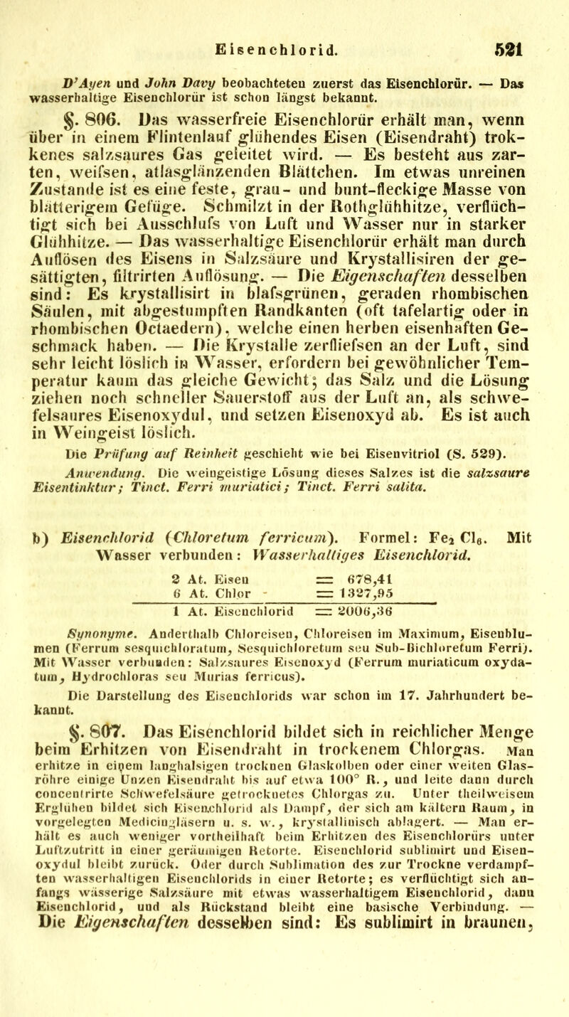 D’Ayen und John Davy beobachteten zuerst das Eisenchlorür. — Das wasserhaltige Eisenchlorür ist schon längst bekannt. §. 806. Das wasserfreie Eisenchlorür erhält inan, wenn über in einem Flintenlauf glühendes Eisen (Eisendraht) trok- kenes salzsaures Gas geleitet wird. — Es besteht aus zar- ten, weifsen, atlasglänzenden Blättchen. Im etwas unreinen Zustande ist es eine feste, grau- und bunt-fleckige Masse von blätterigem Gefüge. Schmilzt in der Bothglühhitze, verflüch- tigt sich bei Ausschlufs von Luft und Wasser nur in starker Glühhitze. — Das wasserhaltige Eisenchlorür erhält man durch Auflösen des Eisens in Salzsäure und Krystallisiren der ge- sättigten, filtrirten Auflösung. — Die Eigenschaften desselben sind: Es krystallisirt in blafsgriinen, geraden rhombischen Säulen, mit abgestumpften Randkanten (oft tafelartig oder in rhombischen Octaedern), welche einen herben eisenhaften Ge- schmack haben. — Die Krystalle zerfliefsen an der Luft, sind sehr leicht löslich in Wasser, erfordern bei gewöhnlicher Tem- peratur kaum das gleiche Gewicht; das Salz und die Lösung ziehen noch schneller Sauerstoff aus der Luft an, als schwe- felsaures Eisenoxydul, und setzen Eisenoxyd ab. Es ist auch in Weingeist löslich. Die Prüfung auf Reinheit geschieht wie bei Eisenvitriol (S. 529). Anwendung. Die weingeistige Lösung dieses Salzes ist die salzsaure Eisentinktur; Tinct. Ferri muriatici; Tinct. Ferri salita. b) Eisenchlorid (Chloretum fcrricurri). Formel: Fe* Cl6. Mit Wasser verbunden: Wasserhaltiges Eisenchlorid. 2 At. Eisen ” 678,41 6 At. Chlor — 1327,95 1 At. Eisenchlorid — 2006,36 Synonyme. Anderthalb Chloreiseu, Chloreisen im Maximum, Eiseublu- men (Ferrum sesqiuchloratum, Sesquichioretum seu Sub-Bichloretum Ferri). Mit Wasser verbunden: Salzsaures Eisenoxyd (Ferrum muriaticum oxyda- tuin, Hydrochloras seu Murias ferricus). Die Darstellung des Eisenchlorids war schon im 17. Jahrhundert be- kannt. $j. 807. Das Eisenchlorid bildet sich in reichlicher Menge beim Erhitzen von Eisendraht in trockenem Chlorgas. Man erhitze in eipem langhalsigen trocknen Glaskolben oder einer weiten Glas- röhre einige Unzen Eisendraht bis auf etwa 100° R., und leite dann durch concentrirte Schwefelsäure getrockuetes Chlorgas zu. Unter theilweiseui Erglühen bildet sich Kisenchiorid als Dampf, der sich am kaltem Raum, in vorgelegten Medicingläsern u. s. w., krystallinisch ablagert. — Man er- hält es auch weniger vortheilhaft beim Erhitzen des Eisenchloriirs unter Luftzutritt in eiuer geräumigen Retorte. Eisenchlorid sublimirt und Eisen- oxydul bleibt zurück. Oder durch Sublimation des zur Trockne verdampf- ten wasserhaltigen Eisenchlorids in eiuer Retorte; es verflüchtigt sich an- fangs wässerige Salzsäure mit etwas wasserhaltigem Eisenchlorid, danu Eisenchlorid, und als Rückstand bleibt eine basische Verbindung. — Die Eigenschaften desselben sind: Es sublimirt in braunen.