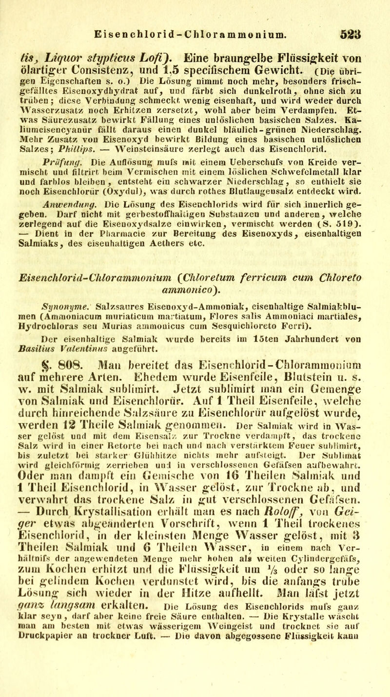 tiSj Liquor slypiicus Lofi). Eine braungelbe Flüssigkeit von ölartiger Consistenz, und 1,5 specifischem Gewicht. (Die übri- gen Eigenschaften s. o.) Die Lösung nimmt noch mehr, besonders frisch- gefälltes Eisenoxydhydrat auf, und färbt sich dunkelroth, ohne sich zu trüben; diese Verbindung schmeckt wenig eisenhaft, und wird weder durch Wasserzusatz noch Erhitzen zersetzt, wohl aber beim Verdampfen. Et- was Säurezusatz bewirkt Fällung eines unlöslichen basischen Salzes. Ka- liumeisencyanür fällt daraus einen dunkel bläulich-grünen Niederschlag. Mehr Zusatz von Eisenoxyd bewirkt Bildung eines basischen unlöslichen Salzes; Phillips. — Weinsteinsäure zerlegt auch das Eisenchlorid. Prüfung. Die Auflösung mufs »«it einem Ueberschufs von Kreide ver- mischt uud filtrirt beim Vermischen mit einem löslichen Schwefelmetall klar und farblos bleiben, entsteht ein schwarzer Niederschlag, so enthielt sie noch Eisenchloriir (Oxydul), was durch rothes Blutlaugensalz entdeckt wird. Anwendung. Die Lösung des Eisenchlorids wird für sich innerlich ge- geben. Darf nicht mit gerbestoffhaliigen Substanzen und anderen, welche zerlegend auf die Eisenoxydsalze einwirken, vermischt werden (S. 519). — Dient in der Pharmacie zur Bereitung des Eisenoxyds, eisenhaltigen Salmiaks, des eisenhaltigen Aethers etc. Eisenchlorid-Chlorammonium (Chloreturn ferricum cum Chloreto ammonico). Synonyme: Salzsaures Eisenoxyd-Ammoniak, eisenhaltige Salmiakblu- men (Ammoniacum muriaticum martiatum, Flores salis Arnmouiaci martiales, Hydrochloras seti Murias ammouicus cum Sesquichloreto Ferri). Der eisenhaltige Salmiak wurde bereits im löten Jahrhundert von Basilius Valentinur, augeführt. %. 808. Mau bereitet das Eisenchlorid-Chlorammonium auf mehrere Arten. Ehedem wurde Eisenfeile, ßlutstein u. s. w. mit Salmiak sublimirt. Jetzt sublimirt man ein Gemenge von Salmiak und Eisenchloriir. Auf 1 Theil Eisenfeile, welche durch hinreichende Salzsäure zu Eisenchloriir aufgelöst wurde, werden 12 Theile Salmiak genommen. Der Salmiak wird in Was- ser gelöst und mit dem Eisensalz zur Trockne verdampft, das trockene Salz wird in einer Retorte bei nach und nach verstärktem Feuer sublimirt, bis zuletzt bei starker Glühhitze nichts »nehr aufsteigt. Der Sublimat wird gleichförmig zerrieben uud in verschlossenen Gefäfsen aufbewahrt. Oder man dampft ein Gemische von 16 Theilen Salmiak und 1 Theil Eisenchlorid, in Wasser gelöst, zur Trockne ab, und verwahrt das trockene Salz in gut verschlossenen Gefäfsen. — Durch Krystallisation erhält man es nach Roloff, von Gei- ger etwas abgeänderten Vorschrift, wenn 1 Theil trockenes 'Eisenchlorid, in der kleinsten Menge Wasser gelöst, mit B Theilen Salmiak und 6 Theilen Wasser, in einem nach Ver- hältnifs der angewendeten Menge mehr hohen als weiteu Cylindergefäfs, zum Kochen erhitzt und die Flüssigkeit um Vs oder so lange bei gelindem Kochen verdunstet wird, bis die anfangs trübe Lösung sich wieder in der Hitze aufhellt. Man läfst jetzt ganz langsam erkalten. Die Lösung des Eisenchlorids mufs ganz klar seyn , darf aber keine freie Säure enthalten. — Die Krystalle wäscht man am besten mit etwas wässerigem Weingeist und trocknet sie auf Druckpapier an trockner Luft. — Dio davon abgegossene Flüssigkeit kanu