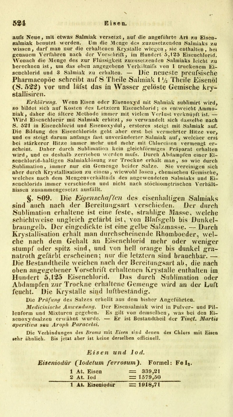 MM 1*1^ .$ t1 aufs Neue, mit etwas Salmiak versetzt, auf die angeführte Art zu Eisen- salmiak benutzt werden. Um die Menge des zuzusetzenden Salmiaks zu wissen, darf man nur die erhaltenen Krystalle wiegen, sie enthalten, bei genauem Verfahren nach der Vorschrift, im Hundert 5,125 Eiseuchlorid. Wonach die Menge des zur Flüssigkeit zuzusetzenden Salmiaks leicht zu berechnen ist, um das oben angegebene Verhältnifs von 1 trockenem Ei- senchlorid und 3 Salmiak zu erhalten. — Die neueste preufsische Pharmaeopöe schreibt auf 8 Theile Salmiak 1 y2 Theiie Eisenöl (S. 522) vor und läfst das in Wasser gelöste Gemische kry- stallisiren. Erklärung. Wenn Eisen oder Eisenoxyd mit Salmiak sublimirt wird, so bildet sich auf Kosten des Letztem Eiseuchlorid; es entweicht Ammo- niak, daher die ältere Methode immer mit vielem Verlust verknüpft ist. — Wird Eisenchloriir mit Salmiak erhitzt, so verwandelt sich dasselbe nach S. 521 in Eisenchlorid und Eisenoxydul, ersteres steigt mit Salmiak auf. Die Bildung des Eisenchlorids geht aber erst bei vermehrter Hitze vor, uud es steigt darum anfangs fast unveränderter Salmiak auf, welcher erst bei stärkerer Hitze immer mehr uud mehr mit Chloreisen vermengt er- scheint. Daher durch Sublimation kein gleichförmiges Präparat erhalten wird, und es deshalb zerrieben werden mufs. Durch Abdampfen einer Ei- senchlorid-baltigen Salmiaklösung zur Trockne erhält man , so wie durch Sublimation, immer nur ein Gemenge beider Salze. Sie vereinigen sich aber durch Krystallisation zu einem, wiewohl lösen, chemischen Gemische, welches nach dem Mengenverhältnis des angewendeten Salmiaks und Ei- senchlorids immer verschieden uud nicht nach stöchiometrischen Verhält- nissen zusammengesetzt ausfällt. §. 809. Die Eigenschaften des eisenhaltigen Salmiaks sind auch nach der Bereitungsart verschieden. Der durch Sublimation erhaltene ist eine feste, strahlige Masse, welche schichtweise ungleich gefärbt ist, von Blafsgelb bis Dunkele braungelb. Der eingedickte ist eine gelbe Salzmasse. — Durch Krystallisation erhält man durchscheinende Rhomboeder, wel- che nach dem Gehalt an Eisenchlorid mehr oder weniger stumpf oder spitz sind, und von hell orange bis dunkel gra- natroth gefärbt erscheinen; nur die letztem sind brauchbar. — Die Bestandtheile weichen nach der Bereitungsart ab, die nach oben angegebener Vorschrift erhaltenen Krystalle enthalten im Hundert 5,125 Eisenchlorid. Das durch Sublimation oder Abdampfen zur Trockne erhaltene Gemenge wird an der Luft feucht. Die Krystalle sind luftbeständig. Die Pri/fiing des Salzes erhellt aus dem bisher Angeführten. Medicinische Anwendung. Der Eisensalmiak wird in Pulver- und Pil- lenform und Mixturen gegeben. Es gilt von demselben, was bei den Ei- senoxydsalzen erwähnt wurde. — Er ist Bestandteil der Tinct. Martis aperitiva seu Aroph Paracelsi. Die Verbindungen des Broms mit Eisen sind denen des Chlors mit Eisen sehr ähnlich. Bis jeUt aber ist keine derselben officinell. Eisen und lod. Eiseniodür (lodetum ferrosum). Formel: Fel*. 1 At. Eisen = 339,21 2 At. Iod = 1579,50 = 1918,71 1 At. Eiseniodür