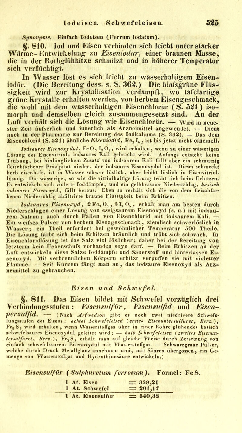Synonyme. Einfach lodeisen (Ferrum iodatum). §. 810. lod und Eisen verbinden sich leicht unter starker Wärme-Entwickelung zu Eiseniodür, einer braunen Masse, die in der Rothglühhitze schmilzt und in höherer Temperatur sich verflüchtigt. In Wasser löst es sich leicht zu wasserhaltigem Eisen- iodür. (Die Bereitung dess. s. S. 362.) Die blafsgrüne Flüs- sigkeit wird zur Krystallisation verdampft, wo tafelartige grüne Krystalle erhalten werden, vom herbem Eisengeschmack, die wohl mit dem wasserhaltigen Eisenchlorür (S. 521) iso- morph und demselben gleich zusammengesetzt sind. An der Luft verhält sich die Lösung wie Eisenchlorür. — wird in neue- ster Zeit äufserlich und iunerlich als Arzneimittel angewendet. — Dient auch in der Pharmacie zur Bereitung des lodkaliums (S. 362). — Das dem Eisenchlorid (S. 521) ähnliche Eiseniodid, Fe2I6, ist bis jetzt nicht officinell. Iodsaures Eisenoxydul, FeO, I2Os, wird erhalten, wenn zu einer wässerigen Lösung des Eisenvitriols iodsaures Kali gebracht wird. Anfangs entsteht keine Trübung, bei hinlänglichem Zusatz von iodsaurem Kali fällt aber ein schmutzig fleischfarbener Präcipitat nieder, der iodsaures Eisenoxydul ist. Dieses schmeckt herb eisenhaft, ist in Wasser schwer löslich, aber leicht löslich in Eisenvitriol- lösung. Die wässerige, so wie die vitriolhaltige Lösung treibt sich beim Erhitzen. Es entwickeln sich violette loddämpfe, und ein gelbbrauner Niederschlag, basisch iodsuures Eisenoxyd, fällt heraus. Eben so verhält sich die von dem fleischfar- benen Niederschlag abfiltrirte braune Flüssigkeit beim Erhitzen. Iodsaures Eisenoxyd, 2 Fe* 03,3I2 Os, erhält mau am besten durch Niederschlagen einer Lösung von essigsaurem Eisenoxyd (s. u.) mit iodsau- rem Natron ; auch durch Fällen von Eisenchlorid mit iodsaurem Kali. — Ein weifses Pulver von herbem Eisengeschmack, ziemlisch schwerlöslich in Wasser; ein Theil erfordert bei gewöhnlicher Temperatur 500 Theile. Die Lösung färbt sich beim Erhitzen bräunlich und trübt sich schwach. In Eisenchlondlösung ist das Salz viel löslicher; daher bei der Bereitung von letzlerm kein Ueberschufs vorhanden seyu darf. — B-eim Erhitzen an der Luft entwickeln diese Salze Ioddämpfe und Sauerstoff und hinterhissen Ei- senoxyd. Mit verbrennlichen Körpern erhitzt verpuffen sie mit violetter Flamme. — Seit Kurzem fängt man an, das iodsaure Eisenoxyd als Arz- neimittel zu gebrauchen. Eisen und Schwefel. §. 811. Das Eisen bildet mit Schwefel vorzüglich drei Verbindungsstufen : Eisensul für, Eisensulfid und Eisen- pCrSUlfid. (Nach Arfwedson gibt es noch zwei niedrigere Schwefe* lungsstufen des Eisens: achtel Schwefeleisen (erstes Eisenuntersulfuret, Bcrz.), Fe8S, wird erhalten, wenn WasserslofFgas über in einer Röhre glühendes basisch schwefelsaures Eisenoxydul geleitet wird; — halb Sihwefeleisen (zweites Eisenun- tersulfuret, Berz.), Fe2 S, erhält man auf gleiche Weise durch Zersetzung von einfach Schwefelsäuren» Eisenoxydul mit Was,eistoflgas — Schwarzgraue Pulver, welche durch Druck Meiallglanz annehmen und, mit Säuren übergossen, ein Ge- menge von WasserslofFgas und Ilydrothionsäure entwickeln.) Eisensuifür fSulphurelum ferrosumj, Formel: FeS. 1 At. Eisen = 339,21 1 At. Schwefel — 201,17 l At. Eisensuifür = 540,38