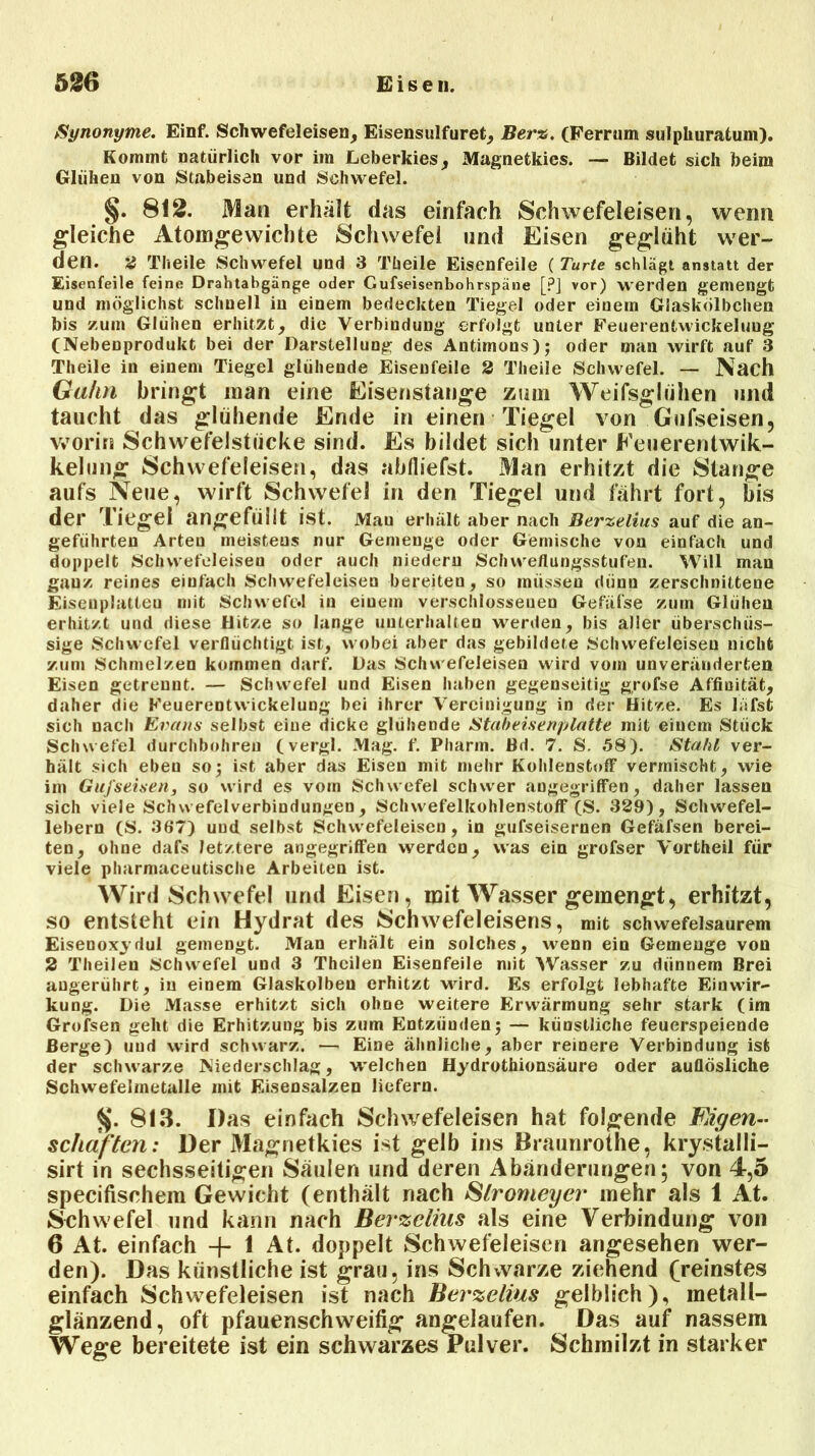 5186 Eisen. Synonyme. Einf. Schwefeleisen, Eisensulfuret, Ber%. (Ferrum sulphuratum). Kommt natürlich vor im Leberkies, Magnetkies. — Bildet sich beim Glühen von Stabeisen und Schwefel. §. 812. Man erhält das einfach Schwefeleisen, wenn gleiche Atomgewichte Schwefel und Eisen geglüht wer- den. 2 Theile Schwefel und 3 Tüeile Eisenfeile ( Turte schlägt anstatt der Eisenfeile feine Drahtabgänge oder Gufseisenbohrspäne [?] vor) werden gemengt und möglichst schnell in einem bedeckten Tiegel oder einem Giaskölbchen bis zum Glühen erhitzt, die Verbindung erfolgt unter Feuerentwickeluug (Nebenprodukt bei der Darstellung des Antimons); oder man wirft auf 3 Theile in einem Tiegel glühende Eisenfeile 2 Theile Schwefel. — Nach Gähn bringt man eine Eisenstange zum Weifsglühen und taucht das glühende Ende in einen Tiegel von Gufseisen, worin Schwefelstücke sind. Es bildet sich unter Eeuerentwik- kelung Schwefeleisen, das abfliefst. Man erhitzt die Stange aufs Neue, wirft Schwefel in den Tiegel und fährt fort, bis der Tiegel angefüilt ist. Mau erhält aber nach Berzelius auf die an- geführten Arten meistens nur Gemenge oder Gemische von einfach und doppelt Schwefeleisen oder auch niederu Schwe/lungsstufen. Will man ganz reines einfach Schwefeleisen bereiten, so müssen dünn zerschnittene Eisenplatten mit SchwefiM in eiuein verschlossenen Gefäfse zum Glühen erhitzt und diese Ditze so lange unterhalten werden, bis aller überschüs- sige Schwefel verflüchtigt ist, wobei aber das gebildete Schwefeleisen nicht zum Schmelzen kommen darf. Das Schwefeleisen wird vom unveränderten Eisen getrennt. — Schwefel und Eisen haben gegenseitig grofse Affinität, daher die Feuerentwickelung bei ihrer Vereinigung in der Hitze. Es lafsfc sich nach Evans selbst eine dicke glühende Stabeisenplatte mit einem Stück Schwefel durchbohren (vergl. Mag. f. Pharm. Bd. 7. S. 58). Stahl ver- hält sich eben so; ist aber das Eisen mit mehr Kohlenstoff vermischt, wie im Gufseisen, so wird es vom Schwefel schwer angegriffen, daher lassen sich viele Schwefelverbindungen, Schwefelkohlenstoff (S. 329), Schwefel- lebern (S. 367) und selbst Schwefeleisen, in gufseisernen Gefäfsen berei- ten, ohne dafs letztere angegriffen werden, was ein grofser Vortheil für viele pharmaceutische Arbeiten ist. Wird Schwefel und Eisen, mit Wasser gemengt, erhitzt, so entsteht ein Hydrat des »Schwefeleisens, mit schwefelsaurem Eiseooxydul gemengt. Man erhält ein solches, wenn ein Gemenge von 2 Theilen Schwefel und 3 Thcilen Eisenfeile mit Wasser zu dünnem Brei augerührt, in einem Glaskolben erhitzt wird. Es erfolgt lebhafte Einwir- kung. Die Masse erhitzt sich ohne weitere Erwärmung sehr stark (im Grofsen geht die Erhitzung bis zum Entzünden; — künstliche feuerspeiende Berge) und wird schwarz. — Eine ähnliche, aber reinere Verbindung ist der schwarze Niederschlag, welchen Hydrothionsäure oder auflösliche Schwefelmetalle mit Eisensalzen liefern. 813. Das einfach Schwefeleisen hat folgende Eigen- schaften: Der Magnetkies ist gelb ins Braunrothe, krystalli- sirt in sechsseitigen Säulen und deren Abänderungen; von 4,5 specifischem Gewicht (enthält nach Slromeyei' mehr als 1 At. Sehwefel und kann nach Berzelius als eine Verbindung von 6 At. einfach -}- 1 At. doppelt Schwefeleisen angesehen wer- den). Das künstliche ist grau, ins Schvvarze ziehend (reinstes einfach Schwefeleisen ist nach Berzelius gelblich), metall- glänzend, oft pfauenschweifig angelaufen. Das auf nassem Wege bereitete ist ein schwarzes Pulver. Schmilzt in starker