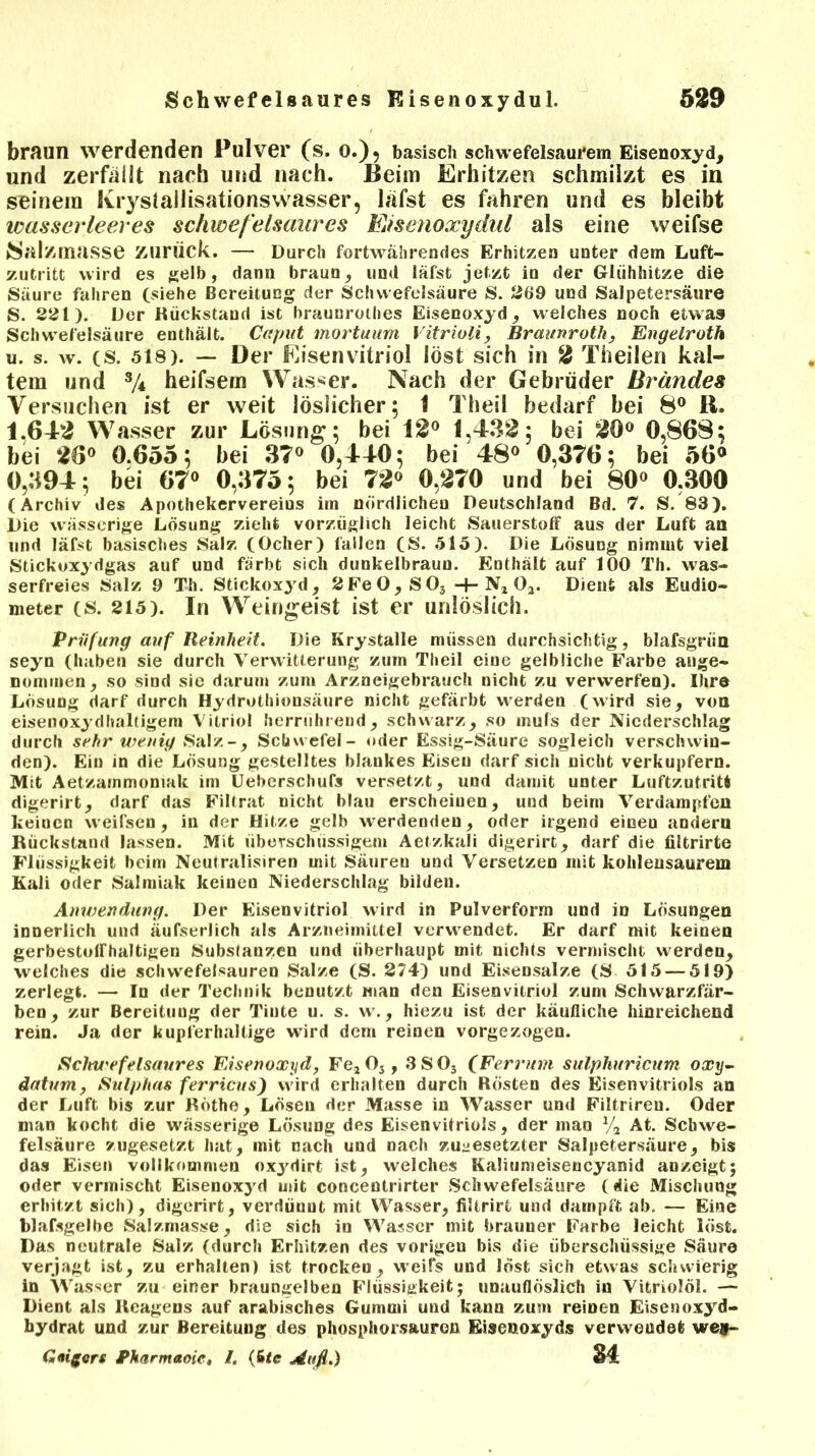 braun werdenden Pulver (s. Q.)? basisch schwefelsaurem Eisenoxyd, und zerfallt nach und nach. Beim Erhitzen schmilzt es in seinem Ivrystailisationswasser, läfst es fahren und es bleibt wasserleeres schwefelsaures Eisenoxydul als eine weifse »Salzmasse zurück. — Durch fortwährendes Erhitzen unter dem Luft- zutritt wird es gelb, dann braun, und läfst jetzt in der Glühhitze die Säure fahren (siehe Bereitung der Schwefelsäure S. 269 und Salpetersäure S. 221). Der Rückstand ist braunrothes Eisenoxyd, welches noch etwas Schwefelsäure enthält. Caput mortuum Vitrioli, Braimroth, Engelroth u. s. w. (S. 518). — Der Eisenvitriol löst sich in 2 Theilen kal- tem und SA heifsem Wasser. Nach der Gebrüder Brandes Versuchen ist er weit löslicher; 1 Theil bedarf bei 8° K. 1.642 Wasser zur Lösung; bei 12° 1,432; bei 20° 0,868; bei 26° 0.655; bei 37° 0,440; bei 48° 0,376; bei 56® 0,394; bei 67° 0,375; bei 72° 0,270 und bei 80° 0,300 (Archiv des Apothekervereius im nördlichen Deutschland Bd. 7. S. 83). Die wässerige Lösung zieht vorzüglich leicht Sauerstoff aus der Luft an und läfst basisches Salz (Ocher) fallen (S. 515). Die Lösung nimmt viel Stickoxydgas auf und färbt sich dunkelbraun. Enthält auf 100 Th. was- serfreies Salz 9 Th. Stickoxyd, 2FeO,SOs -4- Nx 03. Dient als Eudio- meter (S. 215). In Weingeist ist er unlöslich. Prüfung auf Reinheit. Die Krystalle müssen durchsichtig, blafsgrün seyn (haben sie durch Verwitterung zum Theil eine gelbliche Farbe ange- nommen, so sind sie darum zum Arzneigebrauch nicht zu verwerfen). Ihre Lösung darf durch Hydruthionsäure nicht gefärbt wrerden (wird sie, von eisenoxydhaltigem Vitriol herrührend, schwarz, so mufs der Niederschlag durch sehr wenig 8alz-, Schwefel- oder Essig-Säure sogleich verschwin- den). Ein in die Lösung gestelltes blankes Eisen darf sich nicht verkupfern. Mit Aetzarnmoniak im Ueberschufs versetzt, und damit unter Luftzutritt digerirt, darf das Filtrat nicht blau erscheinen, und beim Verdampfen keinen weifsen, in der Hitze gelb werdenden, oder irgend eineu andern Rückstand lassen. Mit überschüssigem Aetzkali digerirt, darf die filtrirte Flüssigkeit beim Neutralismen mit Säuren und Versetzen mit kohleusaurem Kali oder Salmiak keinen Niederschlag bilden. Anwendung. Der Eisenvitriol wird in Pulverform und in Lösungen innerlich und äufserlich als Arzneimittel verwendet. Er darf mit keinen gerbestolfhaltigen Substanzen und überhaupt mit nichts vermischt werden, welches die Schwefelsäuren Salze (S. 274) und Eisensalze (S 515 — 519) zerlegt. — In der Technik benutzt man den Eisenvitriol zum Schwarzfär- ben, zur Bereitung der Tinte u. s. w., hiezu ist der käufliche hinreichend rein. Ja der kupferhaltige wird dem reinen vorgezogen. Sctnt'efelsaures Eisenoxyd, Fe203,3SOs (Ferrum sulphuricum oxy- datum, Sulphas ferricus) wird erhalten durch Rösten des Eisenvitriols an der Luft bis zur Röthe, Lösen der Masse in Wasser und Filtriren. Oder man kocht die wässerige Lösung des Eisenvitriols, der man % At. Schwe- felsäure zugesetzt hat, mit nach und nach zu^esetzter Salpetersäure, bis das Eisen vollkommen oxj'dirt ist, welches Kaliumeisencyanid anzeigt; oder vermischt Eisenoxyd mit concentrirter Schwefelsäure (die Mischung erhitzt sich), digerirt, verdüuut mit Wasser, filtrirt und dampft ab. — Eine blafsgelbe Salzmasse, die sich in Wasser mit brauner Farbe leicht löst. Das neutrale Salz (durch Erhitzen des vorigen bis die überschüssige Säure verjagt ist, zu erhalten) ist trocken, weifs und löst sich etwas schwierig in Wasser zu einer braungelben Flüssigkeit; unauflöslich in Vitriolöl. — Dient als Reagens auf arabisches Gummi und kann zum reinen Eisenoxyd- hydrat und zur Bereitung des phosphorsauron Eisenoxyds verwendet we*- Gaiigcrs Pkarnutoie, /. (6<e Auf.) 34