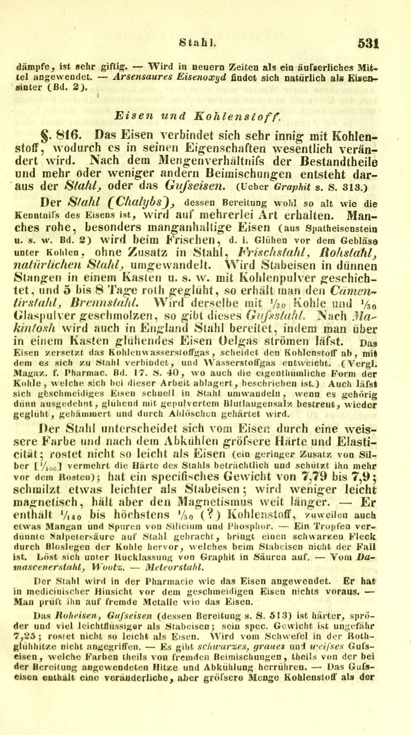dämpfe, ist sehr giftig. — Wird in neuern Zeiten als ein äußerliches Mit- tel angewendet. — Arsensaures Eisenoxyd findet sich natürlich als Eiseu- sinter (ßd. 2). Eisen und Kohlenstoff, §. 816. Das Eisen verbindet sich sehr innig mit Kohlen- stoff, wodurch es in seinen Eigenschaften wesentlich verän- dert wird. Nach dem Mengenverhältnifs der Bestandtheile und mehr oder weniger andern Beimischungen entsteht dar- aus der Stahl, oder das Gußeisen. (Ueber Graphit s. s. 313.) Der Stahl QChalybsJ, dessen Bereitung wohl so alt wie die Kenntuifs des Eisens ist, wird auf mehrerlei Art erhalten. Man- ches rohe, besonders manganhaltige Eisen (aus Spatheisenstein u. s. w. Bd. 2) wird beim Frischen, d. i. Glühen vor dem Gebläse unter Kohlen, ohne Zusatz in Stahl, Frischstahl, Rohstahl, natürlichen Stahl, umgewandelt. Wird Stabeisen in dünnen Stangen in einem Kasten u. s. w. mit Kohlenpulver geschich- tet, und 5 bis 8 Tage rolh geglüht, so erhält man den Cämen- tirstahl, Brennstahl. Wird derselbe mit y3o Kohle und y30 Glaspulver geschmolzen, so gibt dieses Gufsstahl. Nach Ma~ kinlosh wird auch in England Stahl bereitet, indem man über in einem Kasten glühendes Eisen Oelgas strömen läfst. Das Eisen zersetzt das KohlenwasserstolFgas, scheidet den Kohlenstoff ah, mit dem es sich zu Stahl verbindet, und WasserstolFgas entweicht. (Vergl. Magaz. f. Pharmac. Bd. 17. S. 40, wo auch die eigenthümliche Form der Kohle, welche sich bei dieser Arbeit ablagert, beschrieben ist.) Auch läfst sich geschmeidiges Eisen schnell in Stahl umwaudeln, wenn es gehörig dünn ausgedehnt, glühend mit gepulvertem Blutlaugensalz bestreut, wieder geglüht, gehämmert und durch Ablöschen gehärtet wird. Der Stahl unterscheidet sich vom Eisen durch eine weis- sere Farbe und nach dein Abkühien gröfsere Härte und Elasti- cität; rostet nicht SO leicht als Eisen (eiu geringer Zusatz von Sil- ber V/sool vermehrt die Härte des Stahls beträchtlich und schützt ihn mehr vor dem Rosten); hat ein specifisches Gewicht von 7,79 bis 7,95 schmilzt etwas leichter als Stabeisen 5 wird weniger leicht magnetisch, hält aber den Magnetismus weit länger. — Er enthält y,4o bis höchstens yso (?) Kohlenstoff, zuweilen auch etwas Mangan und Spuren von Silicium und Phosphor. — Ein Tropfen ver- dünnte Salpetersäure auf Stahl gebracht, bringt einen schwarzen Fleck durch Biosiegen der Kohle hervor, welches beim Stabeisen nicht der Fall ist. Löst sich unter Rucklassung von Graphit in Säuren auf. — Vom Da- mascener stahl, Wootz. — Meteor stahl. Der Stahl wird in der Pharmacie wie das Eisen angewendet. Er hat in medicinischer Hinsicht vor dem geschmeidigen Eisen nichts voraus. — Mau prüft ihn auf fremde Metalle wie das Eisen. Das Roheisen, Gufseisen (dessen Bereitung s. S. 513) ist härter, sprö- der und viel leichtflüssiger als Stabeisen; sein spec. Gewicht ist ungefähr 7,25 ; rostet nicht so leicht als Eisen. Wird vom Schwefel in der Roth- gliihhitze nicht angegriffen. — Es gibt schwarzes, graues und weifses Gufs- eisen, welche Farben theils von f'remdeu Beimischungen, theils von der bei der Bereitung angewendeten Hitze und Abkühlung herrühreu. — Das Gufs- eisen enthält eine veränderliche, aber gröfsere Menge Kohlenstoff als der