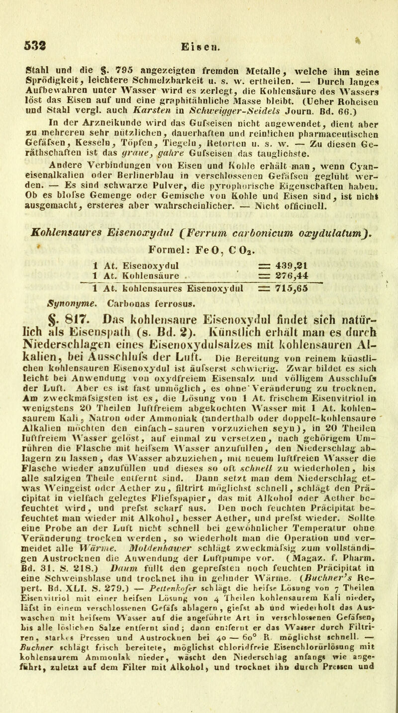 Stahl und die §. 795 angezeigten fremden Metalle * welche ihm seine Sprödigkeit, leichtere Schmelzbarkeit u. s. w. ertheilen. — Durch langes Aufbevvahren unter Wasser wird es zerlegt, die Kohlensäure des Wassers löst das Eisen auf und eine graphitähnliche Masse bleibt. (Ueber Roheisen und Stahl vergl. auch Karsten in Schweiyger-Seidels Journ. Bd. 66.) In der Arzneikunde wird das Gufseisen nicht angewendet, dient aber zu mehreren sehr nützlichen, dauerhaften und reinlichen pharmaceutischen Gefäfsen, Kesseln, Töpfen, Tiegeln, Retorten u. s. w. — Zu diesen Ge- rätlischaften ist das graue, gahre Gufseisen das tauglichste. Andere Verbindungen von Eiseu und Kohle erhält man, wenn Cyan- eisenalkalien oder Berlinerblau in verschlossenen Gefäfsen geglüht wer- den. — Es sind schwarze Pulver, die pyrophorische Eigenschaften haben. Ob es bloise Gemenge oder Gemische von Kohle und Eisen sind, ist nicht ausgemacht, ersteres aber wahrscheinlicher. — Nicht officinell. Kohlensaures Eisenoxydul £Ferrum carbonicum oxydulatum). Formel: Fe 0, C 02. 1 At. Eisenoxyd ul = 439,31 1 At. Kohlensäure = 376,44 1 At. kohlcnsaures Eisenoxydul = 715,65 Synonyme. Carbonas ferrosus. §. 817. Das kohlensaure Eisenoxydul findet sich natür- lich als Eisensjiath (s. Bd. 2). Künstlich erhält man es durch Niederschlagen eines Eisenoxydulsalzes mit kohlensauren Al- kalien , hei Ausschluß der Luit. Die Bereitung von reinem künstli- chen kohlensauren Eisenoxydul ist äufserst schwierig. Zwar bildet es sich leicht bei Anwendung vou oxydfreiem Eisensalz uud völligem Ausschlufs der Luft. Aber es ist fast unmöglich, es ohne'Veränderung zu trocknen. Am zweckmafsigsten ist es, die Lösung von 1 At. frischem Eisenvitriol int wenigstens 20 Theilen luftfreiem abgekochten Wasser mit 1 At. kolilen- saurem Kali, Natron oder Ammoniak (anderthalb oder doppclt-kohlensaure Alkalien möchten den einfach-sauren vorzuziehen seyu), in 20 Theilen luftfreiem Wasser gelöst, auf einmal zu versetzen, nach gehörigem Um- rühren die Flasche mit heifsem Wasser anzuftillen, den Niederschlag ab- lagern zu lassen, das Wasser abzuziehen, mit neuem luftfreien Wasser die Flasche wieder anzufüllen und dieses so oft schnell zu wiederholen, bis alle salzigen Theile entfernt sind. Dann setzt man dem Niederschlag et- was Weingeist oder Aether zu, filtrirt möglichst schnell, schlägt den Prä- cipitat in vielfach gelegtes Fliefspapier, das mit Alkohol oder Aether be- feuchtet wird, und prefst scharf aus. Den noch feuchten Präcipitat be- feuchtet man wieder mit Alkohol, besser Aether, und prefst wieder. Sollte eine Probe an der Luft nicht schnell bei gewöhnlicher Temperatur ohne Veränderung trocken werden, so wiederholt man die Operation und ver- meidet alle Wärme. Moldenhawer schlägt zvveckmäfsig zuin vollständi- gen Austrocknen die Auwendung der Luftpumpe vor. (Magaz. f. Pharm. Bd. 31. S. 218.) Daum füllt den geprefsten noch feuchten Präcipitat in eine Schweinsblase und trocknet ihn in gelinder Wärme. (Buchner’s Re- pert. Bd. XLI. S. 279.) — Peltenkofer schlagt die heifsp Lösung von 7 Theilen Eisenvitriol mit einer heifsen Lösung von 4 Theilen kohlensaurem Kali nieder, läfst in einem verschlossenen Gefäfs ablagern, giefst ab und wiederholt das Aus- waschen mit hpifsem Wasser anf die angeführte Art in verschlossenen Cefafsen, bis alle löslichen Salze entfernt sind; dann entfernt er das Wasser durch Filtri- ren, stärkt s Pressen und Austrocknen bei 40 — 6o° Pt möglichst schnell. — Büchner schlägt frisch bereitete, möglichst chloridfreie Eisenchlorürlösung mit kohlensaurem Ammoniak nieder, wäscht den Niederschlag anfangs wie ange- führt, zuletzt auf dem Filter mit Alkohol7 und trocknet ihn durch Pressen uud