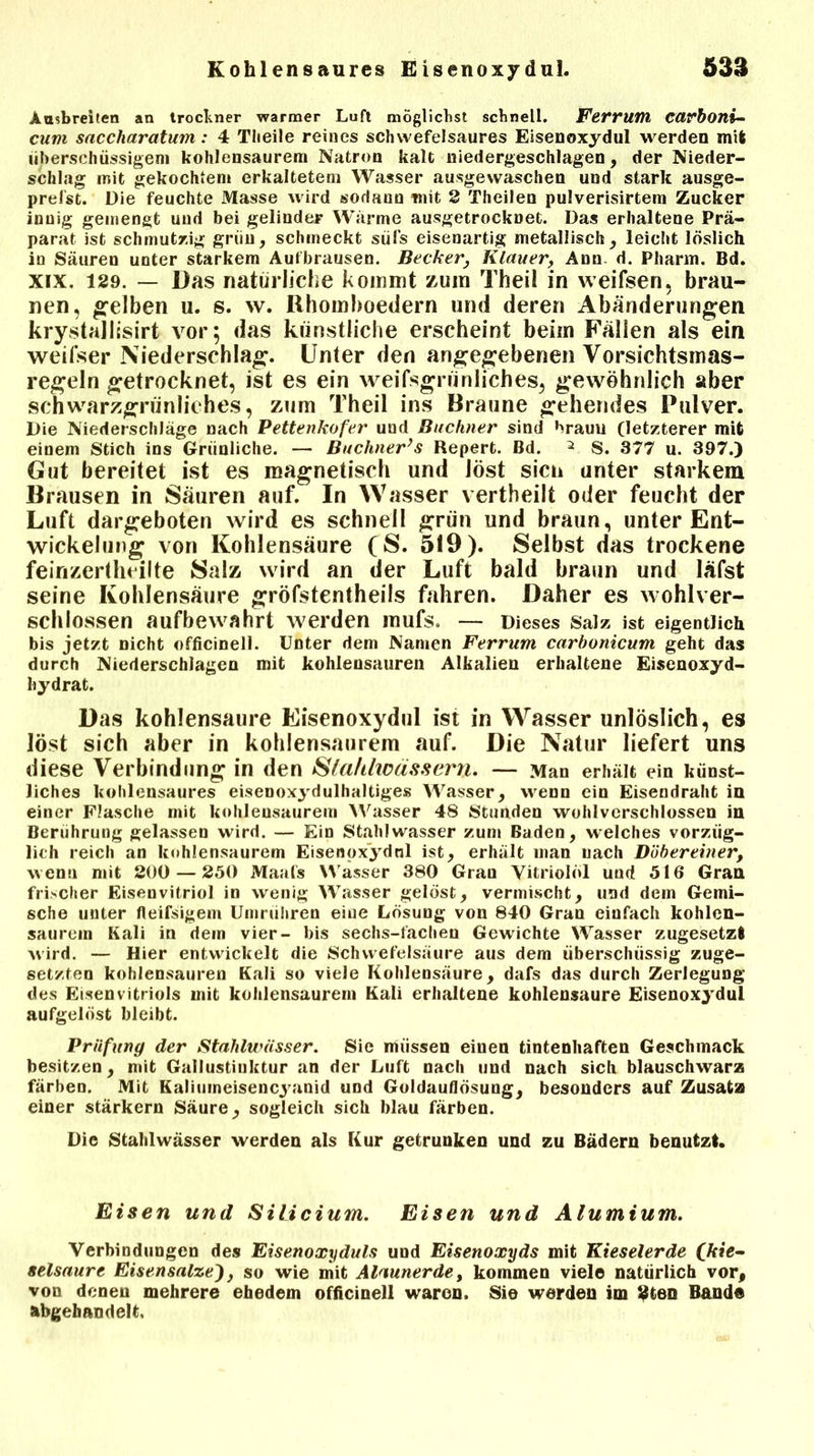 Aasbreiten an troclner warmer Luft möglichst schnell. Ferrum CCtrboni- cum sacclxaratum: 4 Tlieile reines schwefelsaures Eisenoxydul werden mit überschüssigem kohlensaurem Natron kalt niedergeschlagen, der Nieder- schlag mit gekochtem erkaltetem Wasser ausgewaschen und stark ausge- prefst. Die feuchte Masse wird sodann mit 2 Theilen pulverisirtem Zucker innig gemengt und bei gelinder Wärme ausgetrocknet. Das erhaltene Prä- parat ist schmutzig griiu, schineckt sül’s eisenartig metallisch, leicht löslich in Säuren unter starkem Aufbrausen. BeckerKlauer, Ann d. Pharm. Bd. xix. 129. — Das natürliche kommt zum Theil in weifsen, brau- nen, gelben u. s. w. Rhomboedern und deren Abänderungen krystallisirt vor; das künstliche erscheint beim Fällen als ein weifser Niederschlag. Unter den angegebenen Vorsichtsmas- regeln getrocknet, ist es ein weifsgrünliches, gewöhnlich aber schwarzgrünliches, zum Theil ins Braune gehendes Pulver. Die Niederschläge nach Pettenkofer und Büchner sind braun (letzterer mit einem Stich ins Grünliche. — Buchner’s Repert. Bd. 2 S. 377 u. 397.) Gut bereitet ist es magnetisch und löst sicn unter starkem Brausen in Säuren auf. In Wasser vertheilt oder feucht der Luft dargeboten wird es schnell grün und braun, unter Ent- wickelung von Kohlensäure (S. 519 ). Selbst das trockene feinzertheilte Salz wird an der Luft bald braun und läfst seine Kohlensäure gröfstentheils fahren. Daher es wohlver- schlossen aufbewahrt werden mufs. — Dieses Salz ist eigentlich bis jetzt Dicht officinell. Unter dem Namen Ferrum carbonicum geht das durch Niederschlagen mit kohlensauren Alkalien erhaltene Eisenoxyd- hydrat. Das kohlensaure Eisenoxydul ist in Wasser unlöslich, es löst sich aber in kohlensaurem auf. Die Natur liefert uns diese Verbindung in den Sla/tlwässern. — Man erhält ein künst- liches kolilensaures eisenoxydulhaltiges Wasser, wenn ein Eisendraht in einer Flasche mit kohlensaurem Wasser 48 Stunden wohlverschlossen in Berührung gelassen wird. — Ein Stahlwasser zum Baden, welches vorzüg- lich reich an kohlensaurem Eisenoxydnl ist, erhält man nach Dübereiner, wenn mit 200 — 250 Maats Wasser 380 Gran Vitriolöl und 516 Gran frischer Eisenvitriol in wenig Wasser gelöst, vermischt, und dem Gemi- sche unter fleißigem Umrühren eine Lösung von 840 Gran einfach kohlen- saurem Kali in dem vier- bis sechs-fachen Gewichte Wasser zugesetzt wird. — Hier entwickelt die Schwefelsäure aus dem überschüssig zuge- setzten kohlensauren Kali so viele Kohlensäure, dafs das durch Zerlegung des Eisenvitriols mit kohlensaurem Kali erhaltene kohlensaure Eisenoxydul aufgelöst bleibt. Prüfung der Stahlwässer. Sie müssen einen tintenhaften Geschmack besitzen, mit Gallustinktur an der Luft nach und nach sich blauschwarz färben. Mit Kaliumeisencyanid und Goldauflösung, besonders auf Zusatz einer stärkern Säure, sogleich sich blau färben. Die Stahlwässer werden als Kur getrunken und zu Bädern benutzt. Eisen und Silicium. Eisen und Alumium. Verbindungen des Eisenoxyduls und Eisenoxyds mit Kieselerde (kie- selsaure Eisensalze'), so wie mit Alaunerde, kommen viel© natürlich vor, von denen mehrere ehedem officinell waren. Sie werden im 2ten Bande abgehandelt.