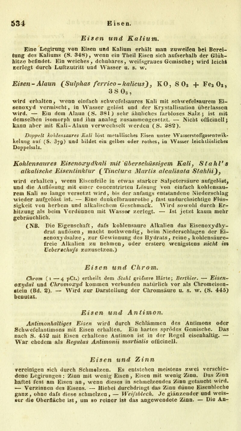 Eisen und Kalium. Eine Legirung von Eisen und Kalium erhält man zuweilen bei Berei- tung des Kaliums (S. 348), wenn ein Theil Eisen sich aufserhalb der Glüh- hitze befindet. Ein weiches, dehnbares, weilsgraues Gemische; wird leicht zerlegt durch. Luftzutritt und Wasser u. s. w. Eisen - Alaun £.Sulplias ferrico - kalicusj, KO, S03 -f Fe2 Os, 3 S 03, wird erhalten, wenn einfach schwefelsaures Kali mit schwefelsaurem Ei- senoxyd vermischt, in Wasser gelöst und der Krystallisation überlassen wird. — Ein dem Alaun (S. 381) sehr ähnliches farbloses Salz; ist mit demselben isomorph und ihm analog zusammengesetzt. — Nicht officinell; kann aber mit Kali-Alaun verwechselt werden (S. 382). Doppelt kohlensaures Kali löst metallisches Eisen unter WasserstofFgasentwik- kelung auf (S. 379) und bildet ein gelbes oder rothes, in Wasser leichtlösliches Doppelsalz. Kohlensaures Eisenoxydkali mit überschüssigem Kali, Stahl*s alkalische Eisentinktur ( Tinclura Marlis alcalisata Stahfii), wird erhalten, wenn Eisenfeile in etwas starker Salpetersäure aufgelöst, und die Auflösung mit eiuer concentrirten Lösung von einfach kohlensau- rem Kali so lange versetzt wird, bis der anfangs entstandene Niederschlag wieder aufgelöst ist. — Eine dunkelbraunrothe, fast undurchsichtige Flüs- sigkeit von herbem und alkalischem Geschmack. Wird sowohl durch Er- hitzung als beim Verdünnen mit Wasser zerlegt. — Ist jetzt kaum mehr gebräuchlich. (NB. Die Eigenschaft, dafs kohlensaure Alkalien das Eisenoxydhy- drat auflösen, macht nothwendig, beim Niederschlagen der Ei- senoxydsalze, zur Gewinnung des Hydrats, reine, kohlensäure- freie Alkalien zu nehmen, oder erstere wenigstens nicht im lleberschufs zuzusetzon.) Eisen und Chrom. Chrom (1 —4 pCt.) ertheilt dem Stahl gröfsere Härte; Berthier. — Eisen- oxydul und Chromoxyd kommen verbunden natürlich vor als Chromeisen- stein (Bd. 2). — Wird zur Darstellung der Chromsäure u. s. w. (S. 445) benutzt. Eisen und Antimon. Antimonhaltiges Eisen wird durch Schlämmen des Antimons oder Schwefelantimons mit Eisen erhalten. Ein hartes sprödes Gemische. Das nach S. 452 mit Eisen erhaltene Antimon ist in der Regel eisenhaltig. — War ehedem als Regulus Antimonii martialis officinell. Eisen und Zinn vereinigen sich durch Schmelzen. Es entstehen meistens zwei verschie- dene Legirungen: Zinn mit wenig Eisen, Eisen mit wenig Zinu. Das Zinn haftet fest am Eisen an, wrenn dieses in schmelzendes Zinn getaucht wird. — Verzinnen des Eisens. — Hiebei durchdringt das Zinn dünne Eisenbleche ganz, ohne dafs diese schmelzen, — Weifsblech. Je glänzender und weis- *er die Oberfläche ist, um so reiner ist das angewendete Zinn. — Die An-