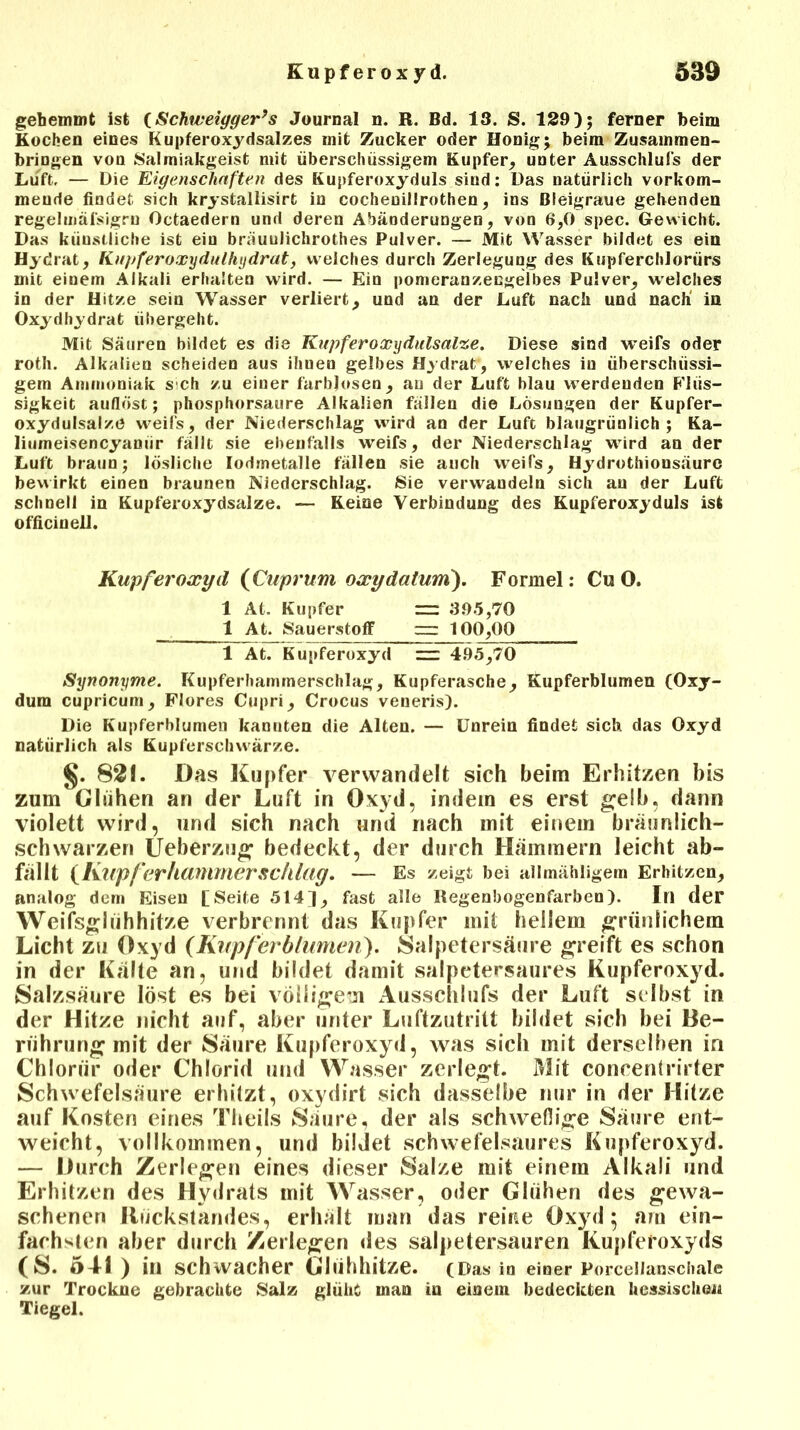 gehemmt ist (Schweiyger’s Journal n. R. Bd. 13. S. 129); ferner beim Kochen eines Kupferoxydsalzes mit Zucker oder Honig; beim Zusammen- bringen von Salmiakgeist mit überschüssigem Kupfer, unter Ausschlufs der Luft, — Die Eigenschaften des Kupferoxyduls sind: Das natürlich vorkom- meude findet sich krystallisirt in cochenillrothen, ins Bleigraue gehenden regelmäfsigrn Octaedern und deren Abänderungen, von 6,0 spec. Gewicht. Das künstliche ist ein bräuulichrothes Pulver. — Mit Wasser bildet es ein Hydrat, Ku)>fer oxydulhydrat, welches durch Zerlegung des KupferchJorürs mit einem Alkali erhalten wird. — Ein pomeranzengelbes Pulver, welches in der Hitze sein Wasser verliert, und an der Luft nach und nach in Oxydhydrat übergeht. Mit Säuren bildet es die Kupferoxydulsalze. Diese sind weifs oder roth. Alkalien scheiden aus ihuen gelbes Hydrat, welches in überschüssi- gem Ammoniak s ch zu einer farblosen, au der Luft blau werdenden Flüs- sigkeit auflöst; phosphorsaure Alkalien fällen die Lösungen der Kupfer- oxydulsalze weifs, der Niederschlag wird an der Luft blaugrünlich; Ka- liumeisencyanür fällt sie ebenfalls weifs, der Niederschlag wird an der Luft braun; lösliche Iodmetalle fällen sie auch weifs, Hydrothionsäure bewirkt einen braunen Niederschlag. Sie verwandeln sich au der Luft schnell in Kupferoxydsalze. — Keine Verbindung des Kupferoxyduls ist officinell. Kupferoxyd {Cuprum oxydatum). Formel: Cu O. 1 At. Kupfer = 395,70 1 At. Sauerstoff 100,00 1 At. Kupferoxyd =z= 495,70 Synonyme. Kupferhammerschlag, Kupferasche, Kupferblumen (Oxy- dum cupricum, Flores Cupri, Crocus veneris). Die Kupferblumen kannten die Alten. — Unrein findet sich das Oxyd natürlich als Kupferschwärze. §. 82!. Das Kupfer verwandelt sich beim Erhitzen bis zum Glühen an der Luft in Oxyd, indem es erst gelb, dann violett wird, und sich nach und nach mit einem bräunlich- schwarzen Ueberzug bedeckt, der durch Hämmern leicht ab- fällt {Klipferhammerschlag. — Es zeigt bei allmähligem Erhitzen, analog dem Eisen [Seite 514), fast alle Regenbogenfarben). In der Weifsglühhitze verbrennt das Kupfer mit hellem grünlichem Licht zu Oxyd (Knpferblumen). Salpetersäure greift es schon in der Kälte an, und bildet damit salpetersaures Kupferoxyd. Salzsäure löst es bei völligem Ausschlufs der Luft selbst in der Hitze nicht auf, aber unter Luftzutritt bildet sich bei Be- rührung mit der Säure Kupferoxyd, was sich mit derselben in Chlorür oder Chlorid und Wasser zerlegt. Mit concentrirter Schwefelsäure erhitzt, oxydirt sich dasselbe nur in der Hitze auf Kosten eines Theils Säure, der als schweflige Säure ent- weicht, vollkommen, und bildet schwefelsaures Kupferoxyd. — Durch Zerlegen eines dieser Salze mit einem Alkali und Erhitzen des Hydrats mit Wasser, oder Glühen des gewa- schenen Rückstandes, erhält man das reine Oxyd; am ein- fachsten aber durch Zerlegen des salpetersauren Kupferoxyds (S. 541 ) in schwacher Glühhitze. (Das io einer Porcellanschale zur Trockne gebrachte Salz glühe man in einem bedeckten hessische« Tiegel.