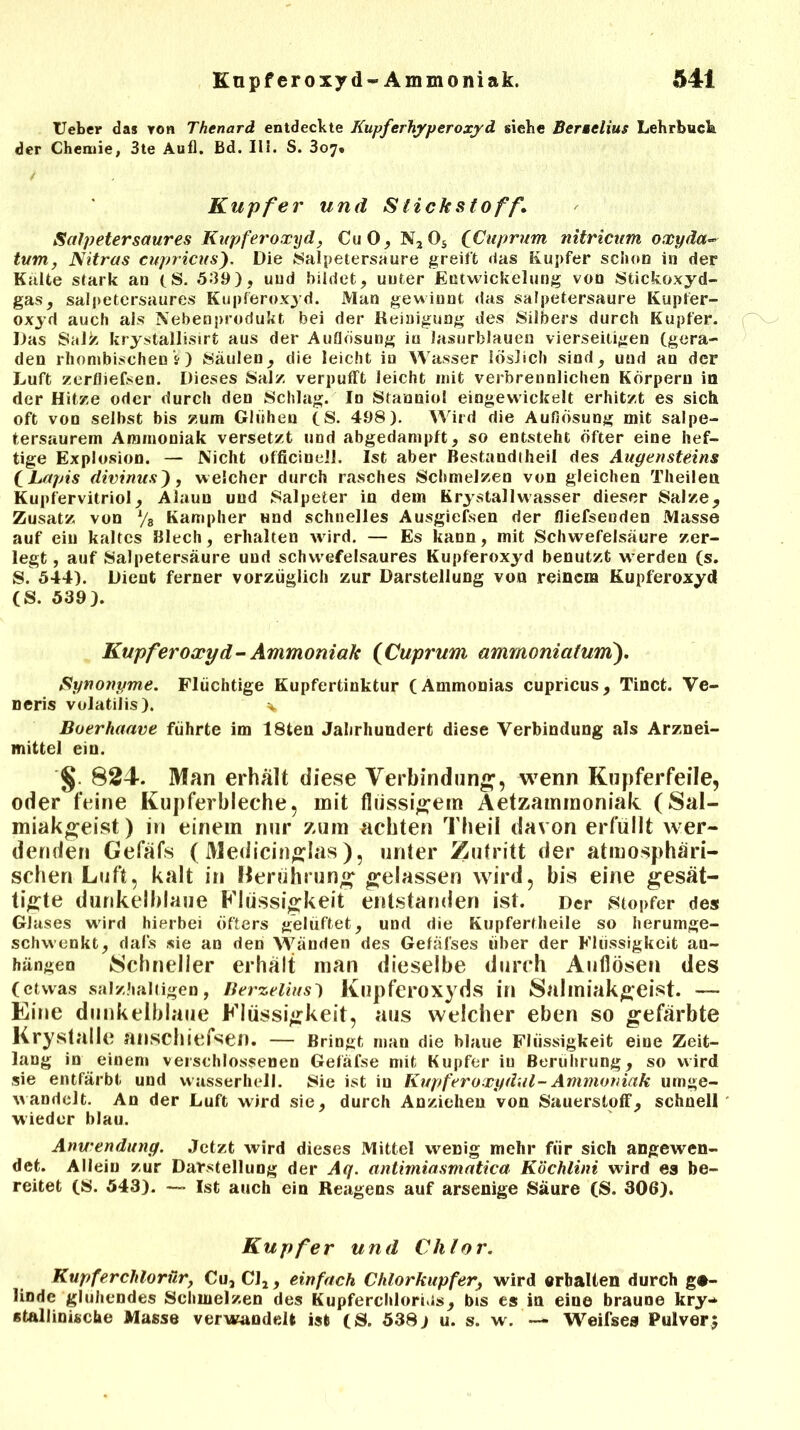 Heber da» Ytm Thenard entdeckte Kupferhyperoxyd siebe Berselius Lehrbuck der Chemie, 3te Aufl. Bd. III. S. 3o7» Kupfer und Stickstoff1 Salpetersaures Kupferoxyd, CuO,N2Os (Cuprum nitricum oxyäa- tum, Nitras cupricus). Die Salpetersäure greift das Kupfer schon in der Kalte stark an (S. 509), und bildet, unter Entwickelung von Stickoxyd- gas, salpetersaures Kupferoxyd. Man gewinnt das salpetersaure Kupfer- oxyd auch als Nebenprodukt bei der Reinigung des Silbers durch Kupfer. Das Sal^ krystallisirt aus der Auflösung in lasurblauen vierseitigen (gera- den rhombischenV) Säulen, die leicht in Wasser löslich sind, und an der Luft zerfliefsen. Dieses Salz verpufft leicht mit verbrennlichen Körpern in der Hitze oder durch den Schlag. In Stanniol eingewickelt erhitzt es sich oft von seihst bis zum Glühen (S. 498). Wird die Auflösung mit salpe- tersaurem Ammoniak versetzt und abgedampft, so entsteht öfter eine hef- tige Explosion. — Nicht officinell. Ist aber Bestandteil des Augensteins (Lapis divinus'), welcher durch rasches Schmelzen von gleichen Theilen Kupfervitriol, Alaun und Salpeter in dem Krystallwasser dieser Salze, Zusatz von % Kampher und schnelles Ausgiefsen der fliefsenden Masse auf ein kaltes Blech, erhalten wird. — Es kann, mit Schwefelsäure zer- legt , auf Salpetersäure und schvvefelsaures Kupferoxyd benutzt werden (s. S. 544). Dient ferner vorzüglich zur Darstellung von reinem Kupferoxyd (S. 539). Kupferoxyd-Ammoniak (Cuprum ammoniatum). Synonyme. Flüchtige Kupfertinktur (Ammonias cupricus, Tinct. Ve- neris volatilis). ^ Boerhaave führte im 18ten Jahrhundert diese Verbindung als Arznei- mittel ein. §. 824. Man erhalt diese Verbindung, wenn Kupferfeile, oder feine Kupferbleche, mit flüssigem Aetzammoniak (Sal- miakgeist) in einem nur zum achten Theil davon erfüllt wer- denden Gefäfs (Medicinglas), unter Zutritt der atmosphäri- schen Luft, kalt in Berührung gelassen wird, bis eine gesät- tigte dunkelblaue Flüssigkeit entstanden ist. Der Stopfer des Glases wird hierbei öfters gelüftet, und die Kupfertlieile so herumge- schwenkt, dals sie an den Wanden des Gefäfses über der Flüssigkeit au- hängen »Schneller erhält man dieselbe durch Auflösen des (etwas salzhaltigen, Berzelius) Kupferoxyds in Salmiakgeist. — Eine dunkelblaue Flüssigkeit, aus welcher eben so gefärbte Krystalle anschiefsen. — Bringt man die blaue Flüssigkeit eine Zeit- lang in einem verschlossenen Gefäfse mit Kupfer iu Berührung, so wird sie entfärbt und wasserhell. Sie ist iu Kupferoxydul-Ammoniak umge- wandelt. An der Luft wird sie, durch Anziehen von Sauerstoff, schnell wieder blau. Anwendung. Jetzt wird dieses Mittel wenig mehr für sich angewen- det. Allein zur Darstellung der Aq. antimiasmatica Köchlini wird es be- reitet (S. 543). — Ist auch ein Reagens auf arsenige Säure (S. 806). Kupfer und Chlor. Kupferchlorür, Cu,Cl2, einfach Chlorkupfer, wird erhalten durch ge- linde glühendes Schmelzen des KupferchloriJs, bis es in eine braune kry- stallinische Masse verwandelt ist (S. 538) u. s. w. — Weifses Pulver;