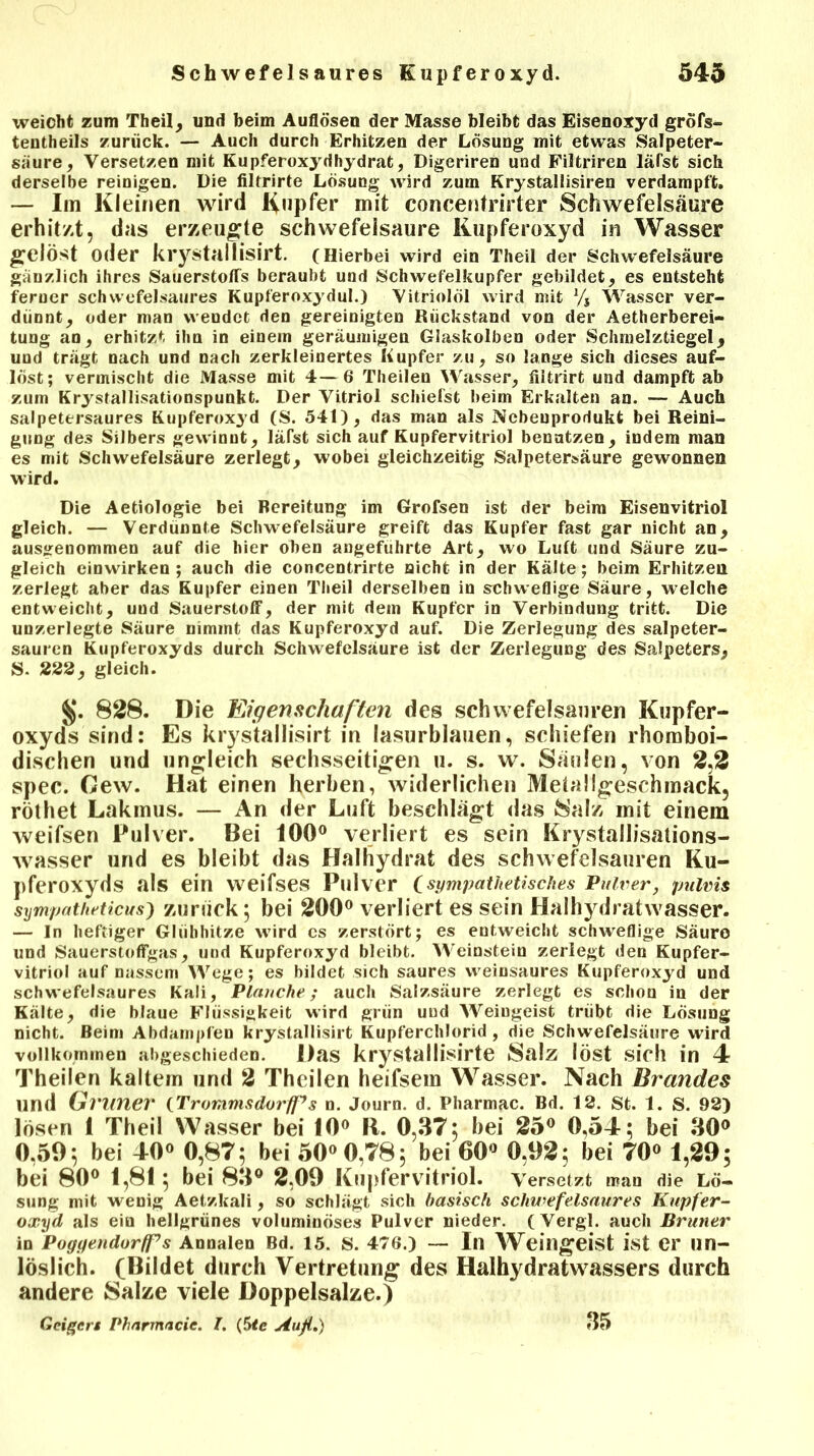 weicht zum Theil, und beim Auflösen der Masse bleibt das Eisenoxyd gröfs- tentheils zurück. — Auch durch Erhitzen der Lösung mit etwas Salpeter- säure, Versetzen mit Kupferoxydhydrat, Digeriren und Filtriren läfst sich derselbe reinigen. Die filtrirte Lösuug wird zum Krystallisiren verdampft. — Im Kleinen wird Kupfer mit concentrirter Schwefelsäure erhitzt, das erzeugte schwefelsaure Kupferoxyd in Wasser gelöst oder krystallisirt. (Hierbei wird ein Theil der Schwefelsäure gänzlich ihres Sauerstoffs beraubt und Schwefelkupfer gebildet, es entsteht ferner schwefelsaures Kupferoxydul.) Vitriolöl wird mit % Wasser ver- dünnt, oder man wendet den gereinigten Rückstand von der Aetherberei- tung an, erhitzt ihn in einem geräumigen Glaskolben oder Schmelztiegel, und trägt nach und nach zerkleinertes Kupfer zu, so lange sich dieses auf- löst; vermischt die Masse mit 4—6 Theilen Wasser, flitrirt und dampft ab zum Krysfallisationspunkt. Der Vitriol schiefst beim Erkalten an. — Auch salpetersaures Kupferoxyd (S. 541), das man als Nebenprodukt bei Reini- gung des Silbers gewinnt, läfst sich auf Kupfervitriol benntzen, indem man es mit Schwefelsäure zerlegt, wobei gleichzeitig Salpetersäure gewonnen wird. Die Aetiologie bei Bereitung im Grofsen ist der beim Eisenvitriol gleich. — Verdünnte Schwefelsäure greift das Kupfer fast gar nicht an, ausgenommen auf die hier oben angeführte Art, wo Luft und Säure zu- gleich eiuwirken ; auch die concentrirte nicht in der Kälte; beim Erhitzen zerlegt aber das Kupfer einen Theil derselben in schweflige Säure, welche entweicht, und Sauerstoff, der mit dem Kupfer in Verbindung tritt. Die unzerlegte Säure nimmt das Kupferoxyd auf. Die Zerlegung des salpeter- sauren Kupferoxyds durch Schwefelsäure ist der Zerlegung des Salpeters, S. 222, gleich. $J. 828. Die Eigenschaften des Schwefelsäuren Kupfer- oxyds sind: Es krystallisirt in lasurblauen, schiefen rhoroboi- dischen und ungleich sechsseitigen u. s. w. Säulen, von 2,2 spec. Gew. Hat einen herben, widerlichen Metallgeschmack, röthet Lakmus. — An der Luft beschlägt das Salz mit einem weifsen Pulver. Bei 100° verliert es sein Krystallisations- wasser und es bleibt das Haihydrat des schwefelsauren Ku- pferoxyds als ein weifses Pulver (sympathetisches Pulver, pulvis sympatheticus) zurück; bei 200° verliert es sein Haihydratwasser. — In heftiger Glühhitze wird cs zerstört; es entweicht schweflige Säuro und Sauerstoffgas, und Kupferoxyd bleibt. Weinstein zerlegt den Kupfer- vitriol auf nassem Wege; es bildet sich saures weinsaures Kupferoxyd und schwefelsaures Kali, Planche; auch Salzsäure zerlegt es schon in der Kälte, die blaue Flüssigkeit wird grün und Weingeist trübt die Lösung nicht. Beim Abdampfen krystallisirt Kupferchlorid, die Schwefelsäure wird vollkommen abgeschieden. Das krystallisirte Salz löst sich in 4 Theilen kaltem und 2 Theilen heifsem Wasser. Nach Brandes und Grillier (Trommsdorff’s n. Journ. d. Pharmac. Bd. 12. St. 1. S. 92) lösen 1 Theil Wasser bei 10° R. 0,37; bei 25° 0,54; bei 30° 0,59; bei 40° 0,87; bei 50° 0,78; bei 60° 0,92; bei 70° 1,29; bei 80° 1,81; bei 83° 2,09 Kupfervitriol, versetzt man die Lö- sung mit wenig Aetzkali, so schlägt sich basisch schwefelsaures Kupfer- oxyd als ein hellgrünes voluminöses Pulver nieder. (Vergl. auch Bruner in Poggendorff7 s Annalen Bd. 15. S. 476.) — In Weingeist ist er un- löslich. (Bildet durch Vertretung des Haihydratwassers durch andere Salze viele Doppelsalze.) Geigen Pharmacie. T. (5tc Auß.) 35
