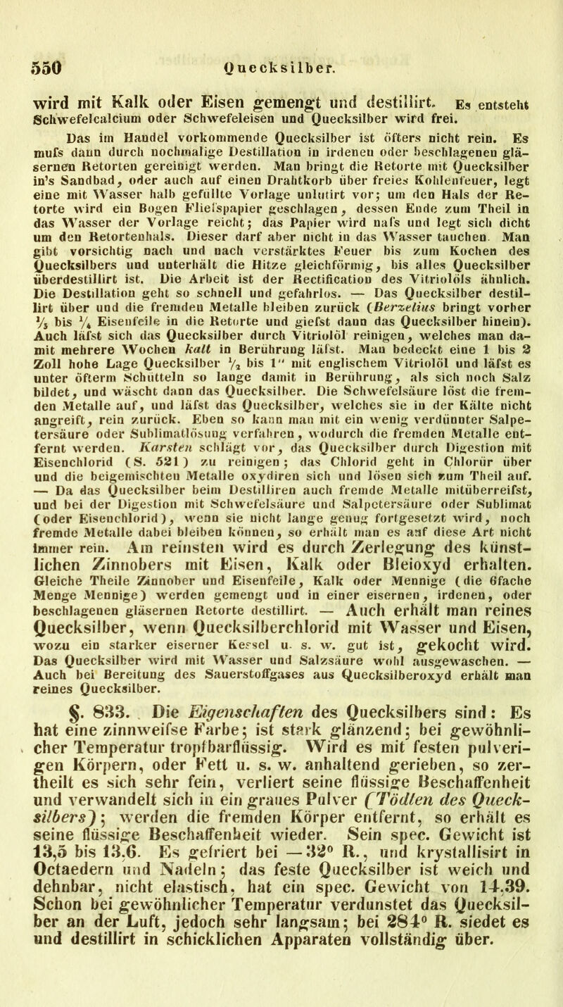 wird mit Kalk oder Eisen gemengt und destillirt. Es entsteht Schwefelcalcium oder Schwefeleisen und Quecksilber wird frei. Das im Handel vorkommende Quecksilber ist Öfters nicht rein. Es mufs daun durch nochmalige Destillation in irdenen oder beschlagenen glä- sernen Retorten gereinigt werden. Man bringt die Retorte mit Quecksilber in’s Sandbad, oder auch auf einen Drahtkorb über freies Kohlenfeuer, legt eine mit Wasser halb gefüllte Vorlage unlutirt vor; um den Hals der Re- torte wird ein Bogen Fliefspapier geschlagen , dessen Ende /.um Theil in das Wasser der Vorlage reicht; das Papier wird nafs und legt sich dicht um den Retortenhals. Dieser darf aber nicht in das Wasser tauchen Man gibt vorsichtig nach und nach verstärktes Feuer bis /um Kochen des Quecksilbers und unterhält die Hitze gleichförmig, bis alles Quecksilber überdestillirt ist. Die Arbeit ist der Rectification des Vitriolöls ähnlich. Die Destillation geht so schnell und gefahrlos. — Das Quecksilber destil- lirt über und die fremden Metalle bleiben zurück QBerzelius bringt vorher % bis % Eisenfeile in die Retorte und giefst dann das Quecksilber hinein). Auch läfst sich das Quecksilber durch Vitriolöl reinigen, welches man da- mit mehrere Wochen kalt in Berührung läfst. Man bedeckt eine 1 bis 2 Zoll hohe Lage Quecksilber % bis 1 mit englischem Vitriolöl und läfst es unter Öfterm Schütteln so lange damit in Berührung, als sich noch Salz bildet, und wäscht dann das Quecksilber. Die Schwefelsäure löst die frem- den Metalle auf, und läfst das Quecksilber, welches sie iu der Kälte nicht angreift, rein zurück. Eben so kann man mit ein wenig verdünnter Salpe- tersäure oder Sublimatlösung verfahren, wodurch die fremden Metalle ent- fernt werden. Karsten schlägt vor, das Quecksilber durch Digestion mit Eisenchlorid (S. 521) zu reinigen; das Chlorid geht in Chlorür über und die beigemischten Metalle oxydiren sich und lösen sich zum Theil auf. — Da das Quecksilber beim Destilliren auch fremde Metalle mitüberreifst, und bei der Digestion mit Schwefelsäure und Salpetersäure oder Sublimat (oder Eisenchlorid), wenn sie nicht lange genug fortgesetzt wird, noch fremde Metalle dabei bleiben können, so erhält man es auf diese Art nicht immer rein. Ara reinsten wird es durch Zerlegung des künst- lichen Zinnobers mit Eisen, Kalk oder Bleioxyd erhalten. Gleiche Theile Zinnober und Eisenfeile, Kalk oder Mennige (die 6fache Menge Mennige) werden gemengt und in einer eisernen, irdenen, oder beschlagenen gläsernen Retorte destillirt. — Auch erhalt man reines Quecksilber, wenn Quecksilberchlorid mit Wasser und Eisen, wozu ein starker eiserner Kessel u. s. w. gut ist, gekocht wird. Das Quecksilber wird mit Wasser und Salzsäure wohl ausgewaschen. — Auch bei Bereitung des SauerstofFgases aus Quecksilberoxyd erhält man reines Quecksilber. §. 833. Die Eigenschaften des Quecksilbers sind: Es hat eine zinnweifse Farbe; ist stark glänzend; bei gewöhnli- cher Temperatur tropfbarflüssig. Wird es mit festen pulveri- gen Körpern, oder Fett u. s. w. anhaltend gerieben, so zer- theilt es sich sehr fein, verliert seine flüssige Beschaffenheit und verwandelt sich in ein graues Pulver fTödten des Queck- silbers); werden die fremden Körper entfernt, so erhält es seine flüssige Beschaffenheit wieder. Sein spec. Gewicht ist 13,5 bis 13,6. Es gefriert bei —32° R., und krystallisirt in Octaedern und Nadeln; das feste Quecksilber ist weich und dehnbar, nicht elastisch, hat ein spec. Gewicht von 14-,39. Schon bei gewöhnlicher Temperatur verdunstet das Quecksil- ber an der Luft, jedoch sehr langsam; bei 284° R. siedet es und destillirt in schicklichen Apparaten vollständig über.