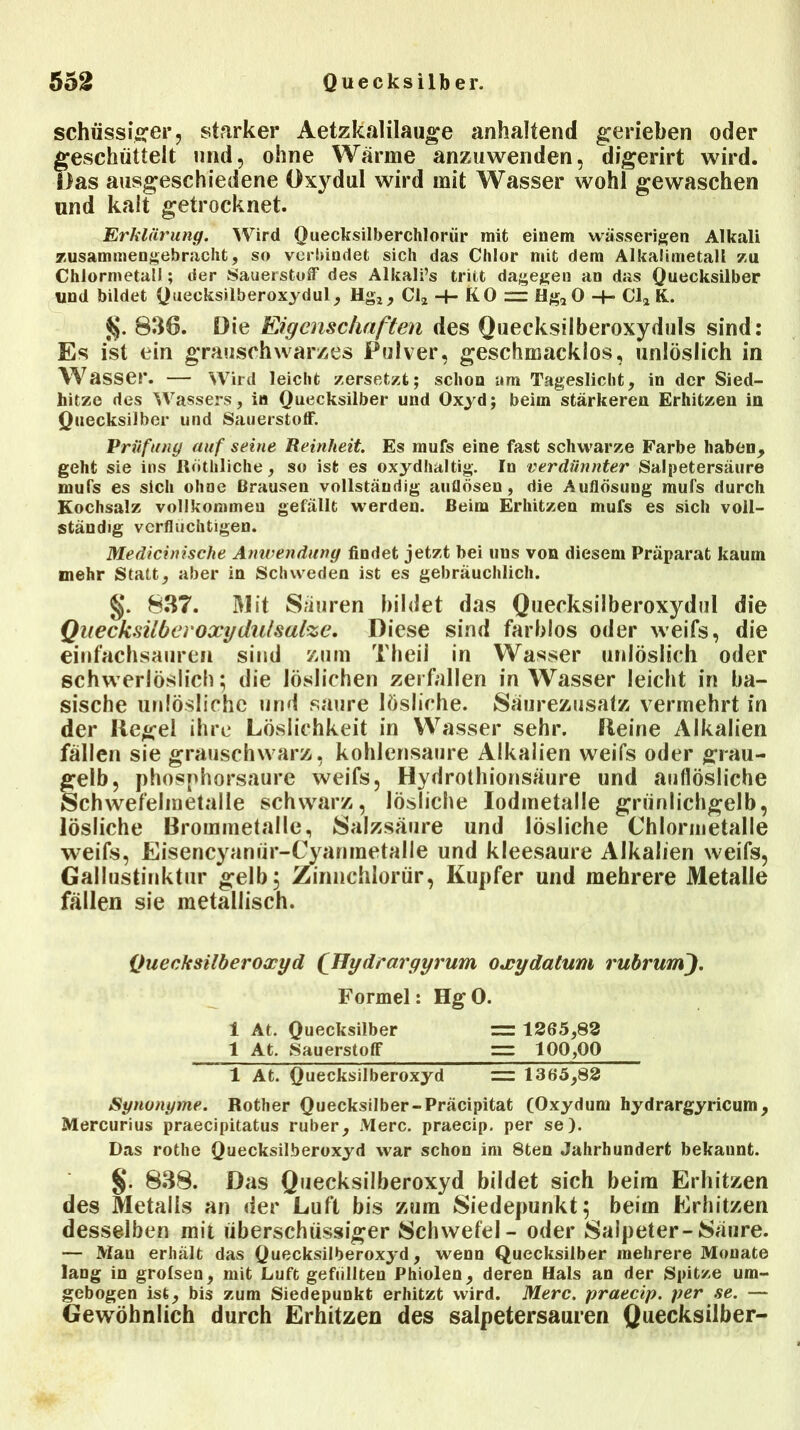 schüssiger, starker Aetzkalilauge anhaltend gerieben oder geschüttelt und, ohne Warme anzuwenden, digerirt wird. Das ausgeschiedene Oxydul wird mit Wasser wohl gewaschen und kalt getrocknet. Erklärung. Wird Quecksilberchlorid mit einem wässerigen Alkali zusammengebracht, so verbindet sich das Chlor mit dem Alkalimetall zu Chlormetatl; der Sauerstoff des Alkali’s tritt dagegen an das Quecksilber lind bildet Quecksilberoxydul, Hg2, Cl2 + KO “ Hg20 -t- Cl2 K. 836. Oie Eigenschaften des Quecksilberoxyduls sind: Es ist ein grauschwarzes Pulver, geschmacklos, unlöslich in Wasser. — Wird leicht zersetzt; schon am Tageslicht, in der Sied- hitzo des Wassers, in Quecksilber und Oxyd; beim stärkeren Erhitzen in Quecksilber und Sauerstoff. Prüfung auf seine Reinheit. Es mufs eine fast schwarze Farbe haben, geht sie ins Röthliche, so ist es oxydhaltig. In verdünnter Salpetersäure mufs es sich ohne Brausen vollständig aullösen, die Auflösung mufs durch Kochsalz vollkommen gefällt werden. Beim Erhitzen mufs es sich voll- ständig verflüchtigen. Medicinische Anwendung findet jetzt bei uns von diesem Präparat kaum mehr Statt, aber in Schweden ist es gebräuchlich. §. 837. 31 it Säuren bildet das Quecksilberoxydul die Quecksilber oxydulsalze. Diese sind farblos oder weifs, die einfachsauren sind zum Theil in Wasser unlöslich oder schwerlöslich; die löslichen zerfallen in Wasser leicht in ba- sische unlösliche und saure lösliche. Säurezusatz vermehrt in der Kegel ihre Löslichkeit in Wasser sehr. Keine Alkalien fällen sie grauschwarz, kohlensaure Alkalien weifs oder grau- gelb, phosphorsaure weifs, Hydrothionsäure und anfiösliche Schwefelmetalle schwarz, lösliche Iodmetalle grünlichgelb, lösliche Brommetalle, Salzsäure und lösliche Chlornietalle weifs, Eisencyaniir-Cyanmetalle und kleesaure Alkalien weifs, Gallustinktur gelb; Zinnchlorür, Kupfer und mehrere Metalle fällen sie metallisch. Quecksilberoxyd (Hydrargyrum oxydatum rubrum). Formel: HgO. 1 At. Quecksilber = 1365,83 1 At. Sauerstoff = 100,00 1 At. Quecksilberoxyd = 1365,83 Synonyme. Rother Quecksilber-Präcipitat (Oxyduni hydrargyricum, Mercurius praecipitatus ruber, Merc. praecip. per se). Das rothe Quecksilberoxyd war schon im 8ten Jahrhundert bekannt. §. 838. Das Quecksilberoxyd bildet sich beim Erhitzen des Metalls an der Luft bis zum Siedepunkt; beim Erhitzen desselben mit überschüssiger Schwefel - oder Salpeter-Säure. — Man erhält das Quecksilberoxyd, wenn Quecksilber mehrere Monate lang in grofsen, mit Luft gefüllten Phiolen, deren Hals an der Spitze um- gebogen ist, bis zum Siedepunkt erhitzt wird. Merc. praecip. per se. — Gewöhnlich durch Erhitzen des Salpetersäuren Quecksilber-