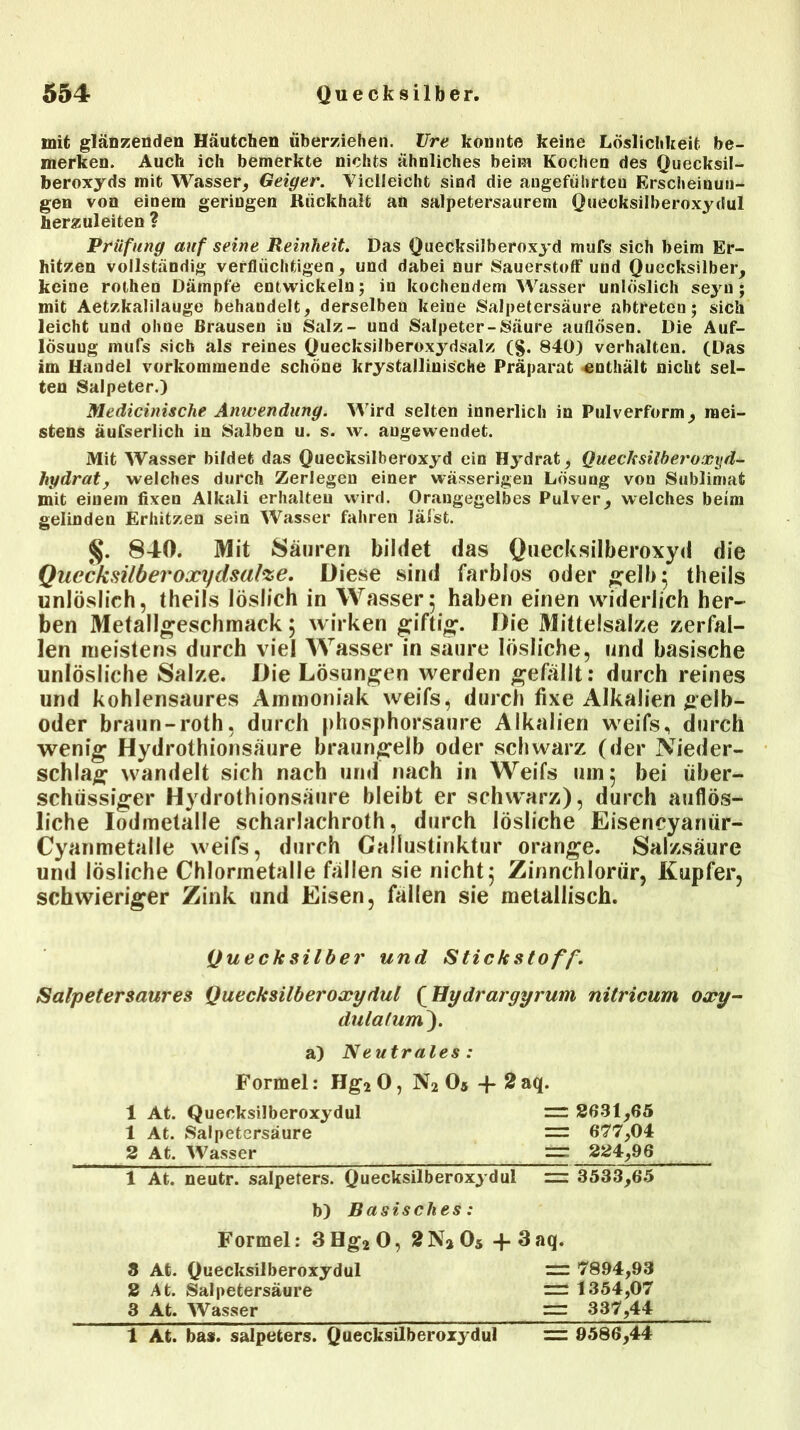 mit glänzenden Häutchen überziehen. Vre konnte keine Löslichkeit be- merken. Auch ich bemerkte nichts ähnliches beim Kochen des Quecksil- beroxyds mit Wasser, Geiger. Vielleicht sind die angeführten Erscheinun- gen von einem geringen Rückhalt an salpetersaurem Quecksilberoxydul herzuleiten ? Prüfung auf seine Reinheit. Das Quecksilberoxyd mufs sich beim Er- hitzen vollständig verflüchtigen, und dabei nur Sauerstoff und Quecksilber, keine rothen Dämpfe entwickeln ; in kochendem Wasser unlöslich seyu ; mit Aetzkalilauge behandelt, derselben keine Salpetersäure abtreten; sich leicht und ohne Brausen iu Salz- und Salpeter-Säure auflösen. Die Auf- lösung mufs sieb als reines Quecksilberoxydsalz (§. 840) verhalten. (Das im Handel vorkommende schöne krystallinis'che Präparat enthält nicht sel- ten Salpeter.) Medicinische Anwendung. Wird selten innerlich in Pulverform, mei- stens äufserlich in Salben u. s. w. augewendet. Mit Wasser bildet das Quecksilberoxyd ein Hydrat, Quecksilheroxyd- hydraty welches durch Zerlegen einer wässerigen Lösung von Sublimat mit einem fixen Alkali erhalten wird. Orangegelbes Pulver, welches beim gelinden Erhitzen sein Wasser fahren läfst. §. 840. Mit Säuren bildet das Quecksilberoxyd die Quccksilberoxydsafoe. Diese sind farblos oder «reib; theils unlöslich, theils löslich in Wasser; haben einen widerlich her- ben Metallgeschmack 5 wirken giftig. Die Mittelsalze zerfal- len meistens durch viel Wasser in säure lösliche, und basische unlösliche Salze. Die Lösungen werden gefällt: durch reines und kohlensaures Ammoniak weifs, durch fixe Alkalien gelb- oder braun-roth, durch phosphorsaure Alkalien weifs, durch wenig Hydrothionsäure braun^elb oder schwarz (der Nieder- schlag wandelt sich nach und nach in Weifs um; bei über- schüssiger Hydrothionsäure bleibt er schwarz), durch auflös- liche Iodmetalle scharlachroth, durch lösliche Eisencyanür- Cyanmetalle weifs, durch Gallustinktur orange. Salzsäure und lösliche Chlormetalle fällen sie nicht; Zinnchlorür, Kupfer, schwieriger Zink und Eisen, fallen sie metallisch. Salpetersaures Quecksilberoxydul (Hydrargyrum nitricum oxy- dulafum). Quecksilber und Stickstoff. a) Neutrales: Formel: Hg2 0, N2 05 + 2 aq. 1 At. Quecksilberoxydul 1 At. Salpetersäure 2 At. Wasser = 2631,65 = 677,04 = 224,96 1 At. neutr. Salpeters. Quecksilberoxydul =s 3533,65 b) Basisches: Formel: 3Hg20, 2Na05 + 3aq. 3 At. Quecksilberoxydul 2 At. Salpetersäure 3 At. Wasser — 7894,93 = 1354,07 = 337,44 1 At. bas. Salpeters. Quecksilberoxydul = 9586,44