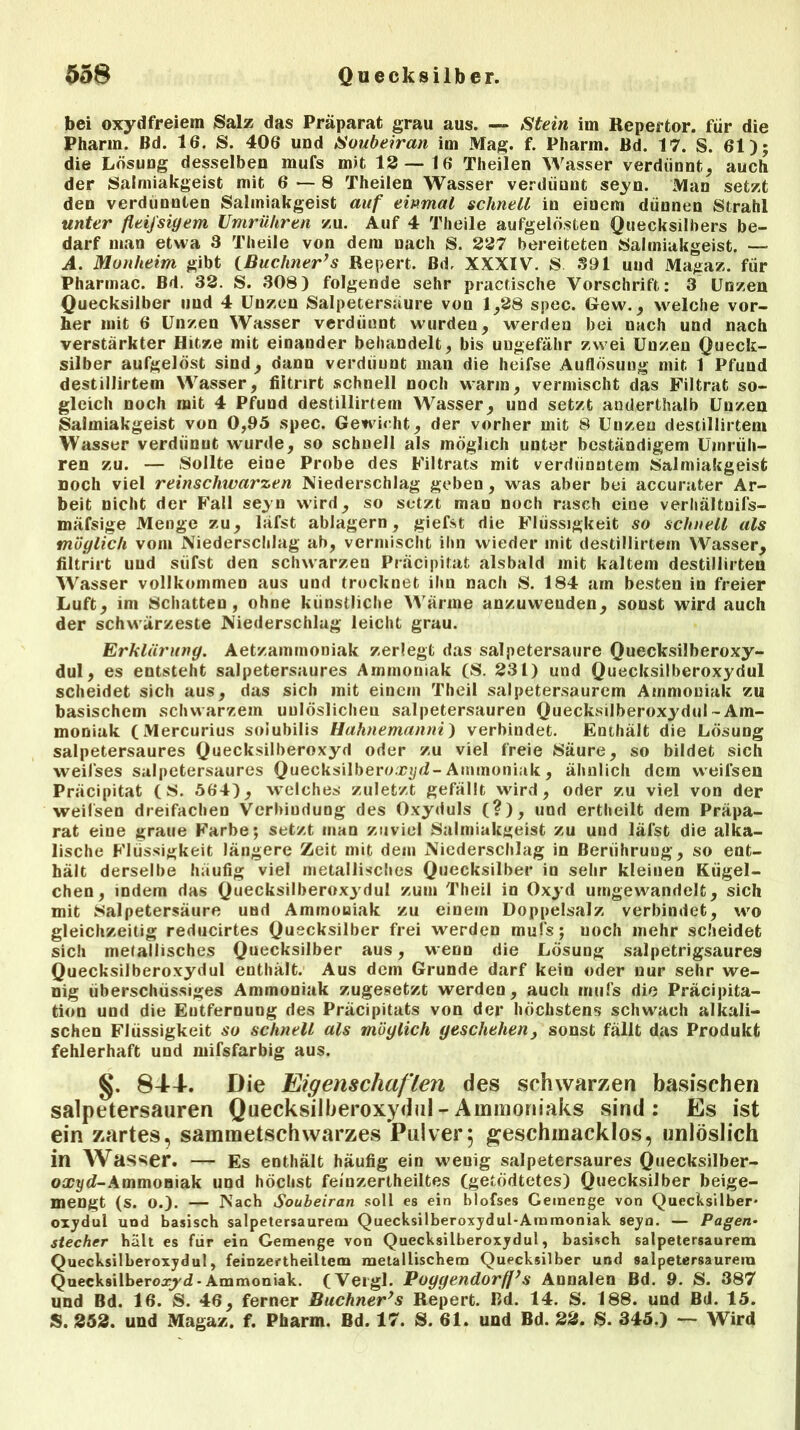 bei oxydfreiem Salz das Präparat grau aus. — Stein im Repertor. für die Pharm. Bd. 16. S. 406 und Soubeiran im Mag. f. Pharm. Bd. 17. S. 61); die Lösung desselben mufs mit 12—16 Theilen Wasser verdünnt, auch der Salmiakgeist mit 6 — 8 Theilen Wasser verdiiunt seyn. Man setzt den verdünnten Salmiakgeist auf einmal schnell in einem dünnen Strahl unter fleij'siyem Umriiliren zu. Auf 4 Theile aufgelösten Quecksilbers be- darf man etwa 8 Theile von dem nach S. 227 bereiteten Salmiakgeist. — A. Monheim gibt {Büchner’s Repert. Bd. XXXIV. S 891 und Magaz. für Pharmac. Bd. 32. S. 308) folgende sehr practische Vorschrift: 3 Unzen Quecksilber und 4 Unzen Salpetersäure von 1/28 spec. Gew., welche vor- her mit 6 Unzen Wasser verdiiunt wurden, werden bei nach und nach verstärkter Hitze mit einauder behandelt, bis ungefähr zwei Unzen Queck- silber aufgelöst sind, dann verdiiunt man die heifse Auflösung mit 1 Pfund destillirtem Wasser, filtnrt schnell noch warm, vermischt das Filtrat so- gleich noch mit 4 Pfund destillirtem Wasser, und setzt anderthalb Unzen Salmiakgeist von 0,95 spec. Gewicht, der vorher mit 8 Uuzen destillirtem Wasser verdünnt wurde, so schnell als möglich unter beständigem Umfüh- ren zu. — Sollte eine Probe des Filtrats mit verdünntem Salmiakgeist noch viel reinschwarzen Niederschlag geben , was aber bei accurater Ar- beit nicht der Fall seyn wird, so setzt man noch rasch eine verhältuifs- mäfsige Menge zu, läfst ablagern, giefst die Flüssigkeit so schnell als möglich vom Niederschlag ab, vermischt ihn wieder mit destillirtem Wasser, filtrirt und süfst den schwarzen Präcipitat alsbald mit kaltem destillirten Wasser vollkommen aus und trocknet ihn nach S. 184 am besten in freier Luft, im Schatten, ohne künstliche Wärme anzuweuden, sonst wird auch der schwärzeste Niederschlag leicht grau. Erklärung. Aetzammoniak zerlegt das salpetersaure Quecksilberoxy- dul, es entsteht salpetersaures Ammoniak (S. 231) und Quecksilberoxydul scheidet sich aus, das sich mit einem Theil salpetersaurem Ammoniak zu basischem schwarzem uulöslicheu salpetersauren Quecksilberoxydul-Am- moniak (Mercurius soiubilis Hahnemanni) verbindet. Enthält die Lösung salpetersaures Quecksilberoxyd oder zu viel freie Säure, so bildet sich weil'ses salpetersaures Quecksilberoa??/d-Ammoniak, ähnlich dem vveilsen Präcipitat (S. 564), welches zuletzt gefällt wird, oder zu viel von der weilsen dreifachen Verbindung des Oxyduls (?), und ertheilt dem Präpa- rat eine graue Farbe; setzt man zuviel Salmiakgeist zu und läfst die alka- lische Flüssigkeit längere Zeit mit dem Niederschlag in Berührung, so ent- hält derselbe häufig viel metallisches Quecksilber in sehr kleinen Kügel- chen, indem das Quecksilberoxydul zum Theil in Oxyd umgewandelt, sich mit Salpetersäure und Ammoniak zu einem Doppelsalz verbindet, wo gleichzeitig reducirtes Quecksilber frei werden mufs; uoch mehr scheidet sich melallisches Quecksilber aus, wenn die Lösung salpetrigsaurea Quecksilberoxydul enthält. Aus dem Grunde darf kein oder nur sehr we- nig überschüssiges Ammoniak zugesetzt werden, auch mufs die Präcipita- tion und die Entfernung des Präcipitats von der höchstens schwach alkali- schen Flüssigkeit so schnell als möglich geschehen, sonst fällt das Produkt fehlerhaft und mifsfarbig aus. §. 844-. Die Eigenschaften des schwarzen basischen salpetersauren Quecksilberoxydul-Ammoniaks sind: Es ist ein zartes, sammetschwarzes Pulver5 geschmacklos, unlöslich in Wasser. — Es enthält häufig ein wenig salpetersaures Quecksilber- otct/d-Ammoniak und höchst feinzertheiltes (getödtetes) Quecksilber beige- mengt (s. O.). — Nach Soubeiran soll es ein blofses Gemenge von Quecksilber* oxydul und basisch salpetersaurem Quecksilberoxydul-Ammoniak seyn. — Pagen• Stecher hält es für ein Gemenge von Quecksilberoxydul, basisch salpetersaurem Quecksilberoxydul, feinzertheiltem metallischem Quecksilber und salpetersaurem Quecksilberoxyd-Ammoniak. (Vergl. Poyyendorff’s Aunalen Bd. 9. S. 387 und Bd. 16. S. 46, ferner Büchner’s Repert. Bd. 14. S. 188. und Bd. 15. S. 252. und Magaz. f. Pharm. Bd. 17. S. 61. und Bd. 22. S. 345.) — Wird