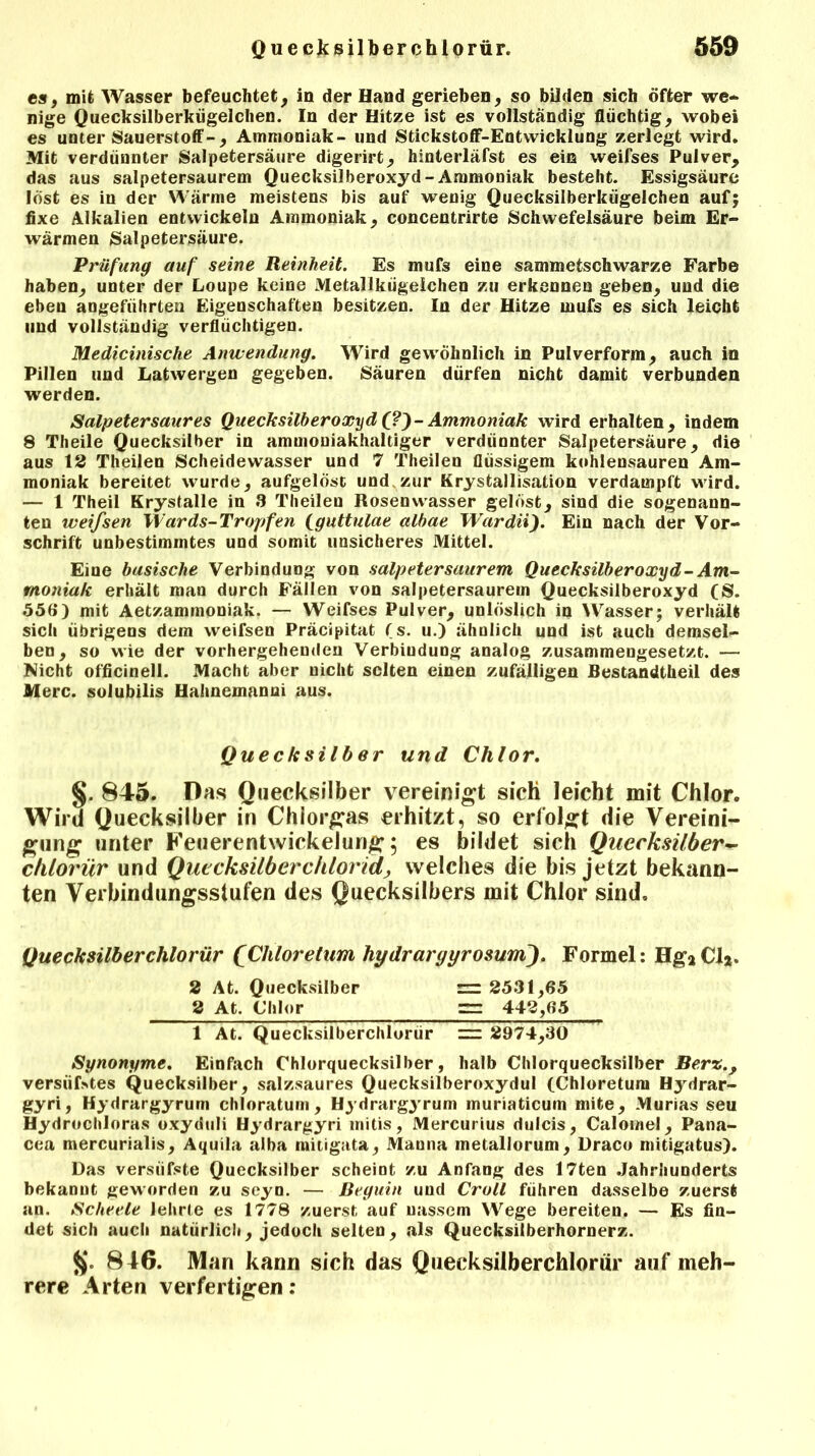 es, mit Wasser befeuchtet, in der Hand gerieben, so bilden sich öfter we- nige Quecksilberkügelchen. In der Hitze ist es vollständig flüchtig, wobei es unter Sauerstoff-, Ammoniak- und Stickstoff-Entwicklung zerlegt wird. Mit verdünnter Salpetersäure digerirt, hinterläfst es ein weifses Pulver, das aus salpetersaurem Quecksilberoxyd-Ammoniak besteht. Essigsäure lost es in der Wärme meistens bis auf wenig Quecksilberkügelchen auf; fixe Alkalien entwickeln Ammoniak, concentrirte Schwefelsäure beim Er- wärmen Salpetersäure. Prüfung auf seine Reinheit. Es mufs eine sammetschwarze Farbe haben, unter der Loupe keine Metallkügelchen zu erkennen geben, und die eben angeführten Eigenschaften besitzen. In der Hitze mufs es sich leicht und vollständig verflüchtigen. Medicinische Anwendung. Wird gewöhnlich in Pulverform, auch in Pillen und Latwergen gegeben. Säuren dürfen nicht damit verbunden werden. Salpeter saures Quecksilberoxyd (?)- Ammoniak wird erhalten, indem 8 Theile Quecksilber in amuiouiakhaltiger verdünnter Salpetersäure, die aus 12 Theilen Scheidewasser und 7 Theilen flüssigem kohlensauren Am- moniak bereitet wurde, aufgelöst und zur Kristallisation verdampft wird. — 1 Theil Krystalle in 8 Theilen Rosenwasser gelöst, sind die sogenann- ten weifsen Wards-Tropfen (guttulae albae Wardii). Ein nach der Vor- schrift unbestimmtes und somit unsicheres Mittel. Eine basische Verbindung von salpetersaurem Quecksilberoxyd-Am- moniak erhält man durch Fällen von salpetersaurein Quecksilberoxyd (S. 556) mit Aetzammoniak. — Weifses Pulver, unlöslich in Wasser; verhält sich übrigens dem weifsen Präcipitat (s. u.) ähnlich und ist auch demsel- ben, so wie der vorhergehenden Verbindung analog zusammengesetzt. — Nicht officinell. Macht aber nicht selten einen zufälligen Bestandtheil des Merc. solubilis Hahnemanni aus. §. 845. Das Quecksilber vereinigt sich leicht mit Chlor. Wird Quecksilber in Chlor^as erhitzt, so erfolgt die Vereini- gung unter Feuerentwickelun# 5 es bildet sich Quecksilber- clilorür und Quecksilberchlorid, welches die bis jetzt bekann- ten Verbindungsstufen des Quecksilbers mit Chlor sind, Quecksilberchlorür (Cliloretum hydrargyrosuni). Formel: Hg*CI*. Synonyme. Einfach Chlorquecksilber, halb Chlorquecksilber Ber%., versüßtes Quecksilber, salzsaures Quecksilberoxydul (Chloretum Hydrar- gyri, Hydrargyrum chloratum, Hydrargyrum muriaticum mite, Murias seu Hydrochloras oxyduli Hydrargyri initis, Mercurius dulcis, Calomel, Pana- cea mercurialis, Aquila alba mitigata, Manna metallorum, Üraco mitigatus). Das versüfste Quecksilber scheint zu Anfang des I7ten Jahrhunderts bekannt geworden zu seyn. — Beguin uud Croll führen dasselbe zuerst an. Scheele lehrte es 1778 zuerst auf nassem Wege bereiten. — Es fin- det sich auch natürlich, jedoch selten, als Quecksilberhornerz. 846. Man kann sich das Quecksilberchlorür auf meh- rere Arten verfertigen: Quecksilber und Chlor. 2 At. Quecksilber 2 At. Chlor = 2531,65 = 442,65