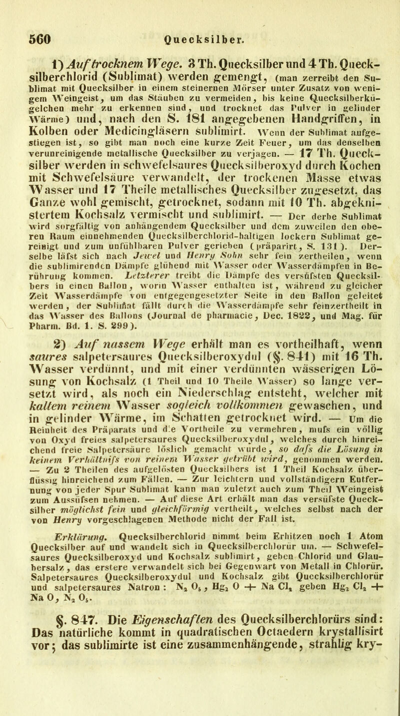 1) Auftrocknem Wege. 8 Th. Quecksilber und 4 Th. Queck- silberchlorid (Sublimat) werden gemengt, (man zerreibt den Su- blimat mit Quecksilber io einem steinernen Mörser unter Zusatz von weni- gem Weingeist, um das Stäuben zu vermeiden, bis keine Quecksilberkü- gelchen mehr zu erkennen sind, und trocknet das Pulver in gelinder Wärme) und, nach den S. 181 angegebenen Handgriffen, in Kolben oder Medicingläsern sublimirt. Wenn der Sublimat aufge- stiegen ist, so gibt man noch eine kurze Zeit Feuer, uni das denselben verunreinigende metallische Quecksilber zu verjagen. — 17 Th. Queck- silber werden in schwefelsaures Quecksilberoxyd durch Kochen mit Schwefelsäure verwandelt, der trockenen Masse etwas TV asser und 1? Theile metallisches Quecksilber zugesetzt, das Ganze wohl gemischt, getrocknet, sodann mit 10 Th. abgekni- stertem Kochsalz vermischt und sublimirt. — Der derbe Sublimat wird sorgfältig von anhängendem Quecksilber und dem zuweilen den obe- ren Raum einnehmenden Quecksilberchlorid-haltigen lockern Sublimat ge- reinigt und zum unfiihlbaren Pulver gerieben (präparirt, s. 131). Der- selbe läfst sich nach Jeiuel und Henry Sohn sehr feiu zertheilen, wenn die sublirnirenden Dämpfe glühend mit Wasser oder Wasserdämpfen in Be- rührung kommen. Letzterer treibt die Dämpfe des versüfsten Quecksil- bers in einen Ballon, worin Wasser enthalten ist, während zu gleicher Zeit Wasserdämpfe von entgegengesetzter Seite in den Ballon geleitet werden, der Subliiftat fällt durch die Wasserdämpfe sehr feinzertheilt in das Wasser des Ballons (.Journal de pharinacie, Dec. 1822, und Mag. für Pharm, ßd. 1. S. 299). 2) Auf nassem Wege erhält man es vorteilhaft, wenn saures salpetersaures Quecksilberoxydul (§.841) mit 16 Th. Wasser verdünnt, und mit einer verdünnten wässerigen Lö- sung von Kochsalz (1 Theil und 10 Theile Wasser) SO lange ver- setzt wird, als noch ein Niederschlag entsteht, welcher mit kaltem reinem Wasser sogleich vollkommen gewaschen, und in gelinder Wärme, im Schatten getrocknet wird. — um die Reinheit des Präparats und d:e Vortheile zu vermehren, mufs ein völlig von Oxyd freies salpetersaures Quecksilberoxydul, welches durch hinrei- chend freie Salpetersäure löslich gemacht wurde, so dafs die Lösung in keinem Verhältnifs von reinem Wasser getrübt wird, genommen werden. — Zu 2 Theilen des aufgelösten Quecksilbers ist 1 Theil Kochsalz über- flüssig hinreichend zum Fällen. — Zur leichtern und vollständigem Entfer- nung von jeder Spur Sublimat kann man zuletzt auch zum Theil Weingeist zum Aussiifsen nehmen. — Auf diese Art erhält man das versüfste Queck- silber möglichst fein und gleichförmig vertheilt, welches selbst nach der von Henry vorgeschlagencn Methode nicht der Fall ist. Erklärung. Quecksilberchlorid nimmt beim Erhitzen noch t Atom Quecksilber auf und waudelt sich in Quecksilberchlorür um. — Schwefel- saures Quecksilberoxyd und Kochsalz sublimirt, geben Chlorid und Glau- bersalz, das erstere verwandelt sich bei Gegenwart von Metall in Chlorür. Salpetersaures Quecksilberoxydul und Kochsalz gibt Quecksilberchlorür und salpetersaures Natron : Na 05, Hg2 0 -f- Na Cl# geben Hg2 Cl2 -+- Na 0, Na Oj. §. 84T. Die Eigenschaften des Quecksilberchlorürs sind: Das natürliche kommt in quadratischen Octaedern krystallisirt vor 5 das subiimirte ist eine zusammenhängende, strahlig kry-