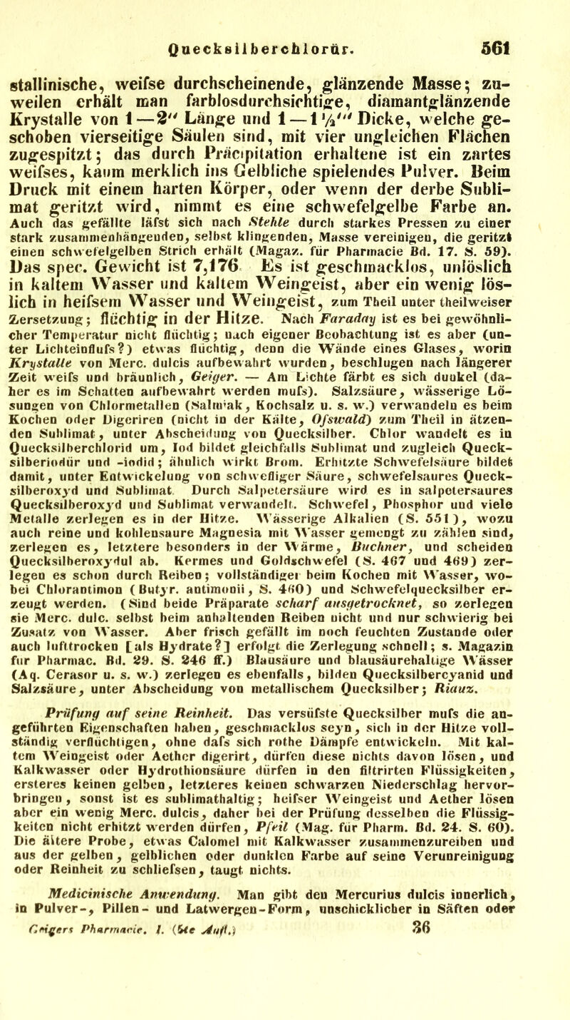 stallinische, vveifse durchscheinende, glänzende Masse; zu- weilen erhält man farblosdurchsichtige, diamantglänzende Krystalle von 1—2 Länge und 1 — 1 y2' Dicke, welche ge- schoben vierseitige Säulen sind, mit vier ungleichen Flächen zugespitzt; das durch Präcipitation erhaltene ist ein zartes weifses, kaum merklich ins Gelbliche spielendes Pulver. Beim Druck mit einem harten Körper, oder wenn der derbe Subli- mat geritzt wird, nimmt es eine schwefelgelbe Farbe an. Auch das gefällte läfst sich nach Stehle durch starkes Pressen zu einer stark zusammenhängenden, selbst klingenden, Masse vereinigen, die geritzl einen schwefelgelben Strich erhält (Magaz. für Pharinacie Bd. 17. S. 59). Das spec. Gewicht ist 7,176 Es ist geschmacklos, unlöslich in kaltem Wasser und kaltem Weingeist, aber ein wenig lös- lich in heifsem Wasser und Weingeist, zum Theil unter theilweiser Zersetzung; flüchtig in der Hitze. Nach Faradny ist es bei gewöhnli- cher Temperatur nicht flüchtig; uach eigener Beobachtung ist es aber (un- ter Lichteinflufs?) etwas flüchtig, denn die Wände eines Glases, worin Krystalle von Merc. dulcis aufbewahrt wurden, beschlugen nach längerer Zeit weifs und bräunlich, Geiger. — Am Lichte färbt es sich duukel (da- her es im Schatten aufbewahrt werden mufs). Salzsäure, wässerige Lö- sungen von Chlormetallen (Salnrak, Kochsalz u. s. w.) verwandeln es beim Kochen oder Digeriren (nicht in der Kälte, Gjswald) zum Theil in ätzen- den Sublimat, unter Abscheidung von Quecksilber. Chlor wandelt es in Quecksilberchlorid um, Iod bildet gleichfalls Sublimat und zugleich Queck- siiberiodür und -iodid; ähnlich wirkt Brom. Erhitzte Schwefelsäure bildet damit, unter Entwickelung von schwefliger Säure, schwefelsaures Queck- silberoxyd und Sublimat Durch Salpetersäure wird es in salpetersaures Quecksilberoxyd und Sublimat verwandelt. Schwefel, Phosphor uud viele Metalle zerlegen es in der Hitze. Wässerige Alkalien (S. 551), wozu auch reine und kohlensaure Magnesia mit Wasser gemengt zu zählen sind, zerlegen es, letztere besonders in der Wärme, Büchner, und scheiden Quecksilberoxydul ab. Kermes und Goldschwefel (S. 467 und 469) zer- legen es schon durch Reibeo; vollständige! beim Kochen mit Wasser, wo- bei ChloraDtimon ( Butyr. antimonii, S. 460) und Schwefelquecksilber er- zeugt werden. (Sind beide Präparate scharf ausgetrocknet, so zerlegen sie Merc. dulc. selbst beim anhaltenden Reiben nicht und nur schwierig bei Zusatz von Wasser. Aber frisch gefällt im noch feuchten Zustande oder auch lufttrocken [als Hydrate?] erfolgt die Zerlegung schnell; s. Magazin für Pharmac. Bd. 29. S. 246 ff.) Blausäure und blausäurehallige Wässer (Aq. Cerasor u. s. w.) zerlegen es ebenfalls, bilden Quecksilbercyanid und Salzsäure, unter Abscheidung von metallischem Quecksilber; Riauz. Prüfung auf seine Reinheit. Das versüfste Quecksilber mufs die an- geführten Eigenschaften haben, geschmacklos seyn, sich in der Hitze voll- ständig verflüchtigen, ohne dafs sich rothe Dämpfe entwickeln. Mit kal- tem Weingeist oder Aethcr digerirt, dürfen diese nichts davon lösen, und Kalkwasser oder Hydrothionsäure dürfen in den iiltrirten Flüssigkeiten, ersteres keinen gelben, letzteres keinen schwarzen Niederschlag hervor- bringen, sonst ist es sublimathaltig; heifser Weingeist und Aether lösen aber ein wenig Merc. dulcis, daher bei der Prüfung desselben die Flüssig- keiten nicht erhitzt werden dürfen, Pfeil (Mag. für Pharm. Bd. 24. S. 60). Die äitere Probe, etwas Calomel mit Kalkwasser zusaminenzureiben und aus der gelben, gelblichen oder dunklen Farbe auf seine Verunreinigung oder Reinheit zu schließen, taugt nichts. Medicinische Anwendung. Man gibt den Mercurius dulcis innerlich, in Pulver-, Pillen- und Latwergen - Form» unschicklicher in Säften oder (Ifd^ers Phartnacie. /. (&<e slufl.) 36