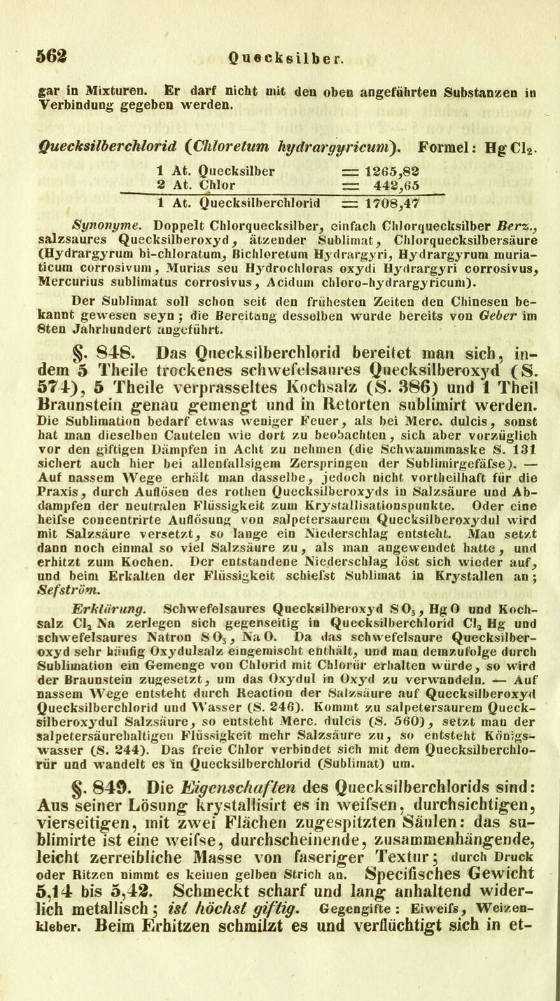 gar in Mixturen. Er darf nicht mit den oben angeführten Substanzen in Verbindung gegeben werden. Quecksilberchlorid (Chloretum hydrargyricum). Formel: HgCl>- 1 At. Quecksilber — 1265,82 2 At. Chlor r= 442,65 1 At. Quecksilberchlorid z=z 1708,47 Synonyme. Doppelt Chlorquecksilber, einfach Chlorquecksilber Berz., salzsaures Quecksilberoxyd, ätzender Sublimat, Chlorquecksilbersäure (Hydrargyrum bi-chloratum, Bichloretum Hydrargyri, Hydrargyrum muria- ticum corrosivum, Murias seu Hydrochloras oxydi Hydrargyri corrosivus, Mercurius sublimatus corrosivus, Acidum cliloro-hydrargyricum). Der Sublimat soll schon seit den frühesten Zeiten den Chinesen be- kannt gewesen seyn; die Bereitiang desselben wurde bereits von Geber im 8ten Jahrhundert angeführt. §. 848. Das Quecksilberchlorid bereitet mau sich, in- dem 5 Theile trockenes schwefelsaures Quecksilberoxyd (S. 574), 5 Theile verprasseltes Kochsalz (S. 386) und 1 Thei! Braunstein genau gemengt und in Retorten sublimirt werden. Die Sublimation bedarf etwas weniger Feuer, als bei Merc. dulcis, sonst hat man dieselben Cautelen wie dort zu beobachten, sich aber vorzüglich vor den giftigen Dämpfen in Acht zu nehmen (die Schwammmaske S. 131 sichert auch hier bei allenfallsigem Zerspringen der Sublimirgefäfse). — Auf nassem Wege erhält man dasselbe, jedoch nicht vorteilhaft für die Praxis, durch Auflösen des rothen Quecksilberoxyds in Salzsäure und Ab- dampfen der neutralen Flüssigkeit zum Krystallisationspunkte. Oder eine heifse concentrirte Auflösung von salpetersaurem Quecksilberoxydul wird mit Salzsäure versetzt, so lange ein Niederschlag entsteht. Man setzt dann noch einmal so viel Salzsäure zu, als man angewendet hatte, und erhitzt zum Kochen. Der entstandene Niederschlag lost sich wieder auf, und beim Erkalten der Flüssigkeit schiefst Sublimat in Krystallen an; Sefstrüm. Erklärung. Schwefelsaures Quecksilberoxyd S03, HgO und Koch- salz Cl2 Na zerlegen sich gegenseitig in Quecksilberchlorid Cl2 Hg und schwefelsaures Natron S03, NaO. Da das schwefelsaure Quecksilber- oxyd sehr häufig Oxydulsalz eingemischt enthält, und man demzufolge durch Sublimation ein Gemenge von Chlorid mit Chloriir erhalten würde, so wird der Braunstein zugesetzt, um das Oxydul in Oxyd zu verwandeln. — Auf nassem Wege entsteht durch Reactiou der Salzsäure auf Quecksilberoxyd Quecksilberchlorid und Wasser (S. 246). Kommt zu salpetersaurem Queck- silberoxydul Salzsäure, so entsteht Merc. dulcis (S. 560), setzt man der salpetersäurehaltigen Flüssigkeit mehr Salzsäure zu, so entsteht Königs- wasser (S. 244). Das freie Chlor verbindet sich mit dem Quecksilberchlo- rür und wandelt es in Quecksilberchlorid (Sublimat) um. §. 849. Die Eigenschaften des Quecksilberchlorids sind: Aus seiner Lösung krystallisirt es in weifsen, durchsichtigen, vierseitigen, mit zwei Flächen zugespitzten Säulen: das su- blimirte ist eine weifse, durchscheinende, zusammenhängende, leicht zerreibliche Masse von faseriger Textur; durch Druck oder Ritzen nimmt es keinen gelben Strich au. Specifisches Gewicht 5,14 bis 5,42. Schmeckt scharf und lang anhaltend wider- lich metallisch; ist höchst giftig. Gegengifte: Eiweifs, Weizen- kleber. Beim Fa'hitzen schmilzt es und verflüchtigt sich in et-