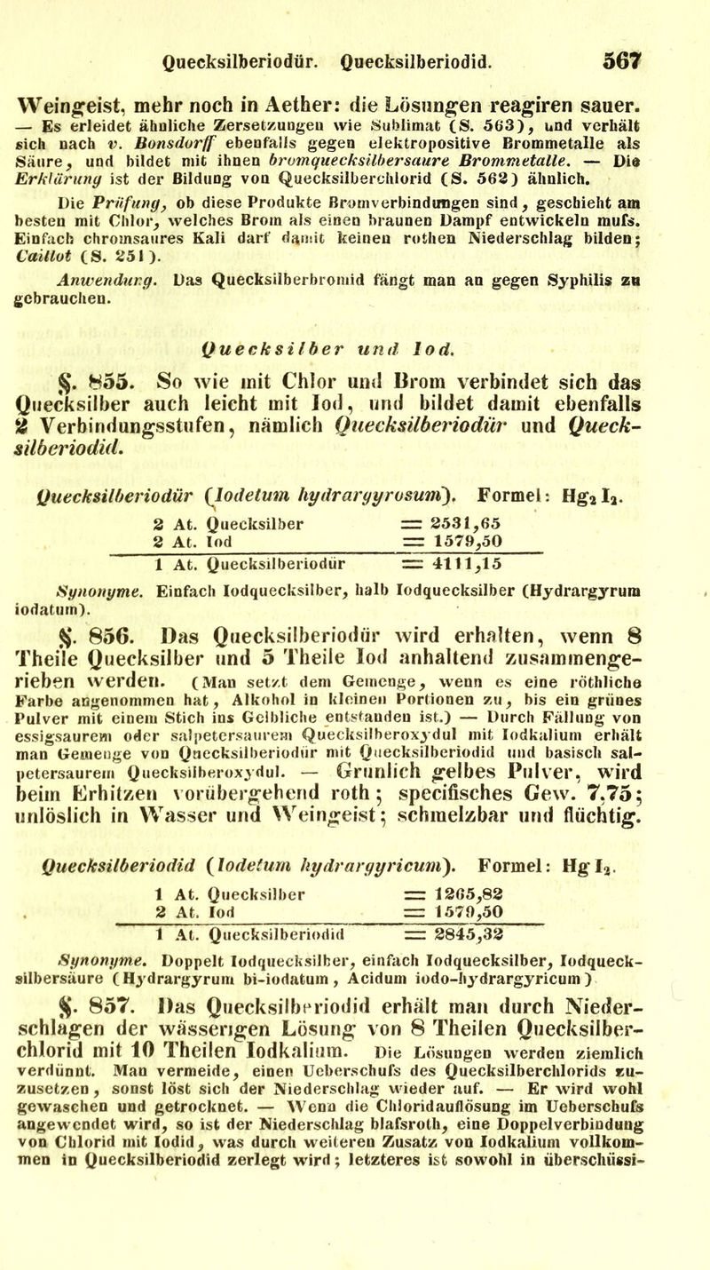 Weingeist, mehr noch in Aether: die Lösungen reagiren sauer. — Es erleidet ähnliche Zersetzungen wie Sublimat (S. 563), und verhält sich nach v. Bonsdorff ebenfalls gegen elektropositive Brommetalle als Säure, und bildet mit ihnen bromquecksilbersaure Brommetalle. — Die Erklärung ist der Bildung von Quecksilberchlorid (S. 562) ähnlich. Die Prüfung, ob diese Produkte Bromverbindungen sind, geschieht am besten mit Chlor, welches Brom als einen braunen Dampf entwickeln raufs. Einfach chromsaures Kali darf damit keinen rothen Niederschlag bilden; Caillot (S. 251). Anwendung. Das Quecksilberbromid fängt man an gegen Syphilis zu gebrauchen. Quecksilber und lod. §. 855. So wie mit Chlor und Brom verbindet sich das Quecksilber auch leicht mit lod, und bildet damit ebenfalls 2 Verbindungsstufen, nämlich Quecksilberiodür und Queck- silberiodid. Quecksilberiodür {lodetum hydrargyrosuni). Formel: Hg2L. 2 At. Quecksilber =r 2531,65 2 At. lod — 1579,50 1 At. Quecksilberiodür = 411ljl5 Synonyme. Einfach Iodquecksilber, halb Iodquecksilber (Hydrargyrura iodatum). $j. 856. Das Quecksilberiodür wird erhalten, wenn 8 Theile Quecksilber und 5 Theiie lod anhaltend zusammenge- rieben werden. (Man setzt dem Gemenge, wenn es eine röthliche Farbe angenommen hat, Alkohol in kleinen Portionen zu, bis ein grünes Pulver mit einem Stich ins Gelbliche entstanden ist.) — Durch Fällung von essigsaurem oder salpetersaurem Quecksilberoxydul mit Iodkalium erhält man Gemenge von Quecksilberiodür mit Quecksilberiodid und basisch sal- petersaurem Quecksilberoxydul. — Grünlich gelbes Pulver, wird beim Erhitzen vorübergehend roth 5 specifisches Gew. 7,75; unlöslich in Wasser und Weingeist; schmelzbar und flüchtig. Quecksilberiodid (lodetum hydrargyricum). Formel: Hg Ia. 1 At. Quecksilber ~ 1265,82 2 At. lod = 1579,50 1 At. Quecksilberiodid = 2845,32 Synonyme. Doppelt Iodquecksilber, einfach Iodquecksilber, lodqueck- silbersäure (Hydrargyrum bi-iodatum , Acidum iodo-hydrargyricum ) %. 857. Das Quecksilberiodid erhält man durch Nieder- schlagen der wässerigen Lösung von 8 Theilen Quecksilber- chlorid mit 10 Theilen Iodkalium. Die Lösungen werden ziemlich verdünnt. Man vermeide, einen Ueberschufs des Quecksilberchlorids zu- zusetzen , sonst löst sich der Niederschlag wieder auf. — Er wird wohl gewaschen und getrocknet. — Wenn die ChioridauflÖsung im Ueberschufs angewendet wird, so ist der Niederschlag blafsrolh, eine Doppelverbindung von Chlorid mit Iodid, was durch weiteren Zusatz von Iodkalium vollkom- men in Quecksilberiodid zerlegt wird; letzteres ist sowohl in Überschuss!-