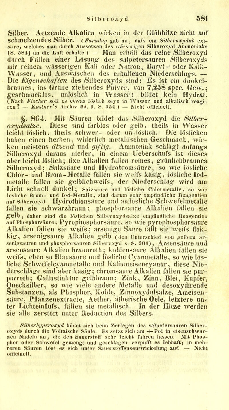 Silber. Aetzende Alkalien wirken in der Glühhitze nicht auf schmelzendes Silber. {Faraday gab au, dafs eia Silberoxydul exi- stire, welches man durch Aussetzen des wässerigen Silberoxyd-Ammoniaks (s. 5841 an die Luft erhalte.) — Blau erhalt das reine Silberoxyd durch Fallen einer Lösung des salpetersauren Silberoxyds mir reinem wässerigen Kali oder Natron, Baryt- oder Kalk- Wasser, und Auswaschen des erhaltenen Niederschlags. — Die Eigenschaften des Silberoxyds sind: Es ist ein dunkel- braunes, ins Grüne ziehendes Pulver, von 7,^58 spec. Gew.; geschmacklos, unlöslich in Wasser; bildet kein Hydrat. (Nach Fischer soll es etwas löslich seyn in Wasser und alkalisch reagi- reu ? — Kästner’s Archiv Bd. 9. S: 354.) — Nicht officinell. §. 864. Mit Säuren bildet das SiSberoxyd die Silber- oxydsalze. Diese sind farblos oder gelb, theils in Wasser leicht löslich, theils schwer- oder un-löslich. Die löslichen haben einen herben, widerlich metallischen Geschmack, wir- ken meistens ätzend und giftig. Ammoniak schlägt anfangs Silberoxyd daraus nieder, in einem Ueberschufs ist dieses aber leicht löslich; fixe Alkalien fällen reines, grünlichbraunes Silberoxyd; Salzsäure uud Hydrobromsäure, so wie lösliche Chlor- uud Brom-Metalle fällen sie weifs käsig, lösliche Iod- metalle fällen sie gelblichweifs, der Niederschlag wird am Licht schnell dunkel ; Salzsäure und lösliche Chlormetalle, so wie lösliche Brom- und Iod-Metalle, sind darum sehr empfindliche Reagentieu auf Silberoxyd. Hydrothiousänre und auflösliche Schwefelmetalle fällen sie schwarzbraun ; pkosphorsaure Alkalien fällen sie gelb, daher sind die löslichen Silberoxydsalze empfindliche Reagentieu auf Phosphorsäure; Pyrophosphorsäure, so wie pyrophosphorsaure Alkalien fällen sie weifs; arsenige Säure fällt sie weifs llok- kig, arsenigsaure Alkalien geib (den Unterschied von gelbem ar« senigsauren und phosphorsauren Silberoxyd s. S. 306), Arsensäure und arsensaure Alkalien braunroth; kohlensaure Alkalien fällen sie weifs, eben so Blausäure und lösliche Cyanmetalle, so wie lös- liche Schwefelcyanmetalle und Kaliumeisencyanür, diese Nie- derschläge sind aber käsig; chromsaure Alkalien fällen sie pur- purroth; Gallustinktur gelbbraun; Zink, Zinn, Blei, Kupfer, Quecksilber, so wie viele andere Metalle und desoxydirende Substanzen, als Phosphor, Kohle, Zinnoxydulsalze, Ameisen- säure, Pflanzenextracte, Aether, ätherische Oele, letztere un- ter Lichteinflufs, fällen sie metallisch. In der Hitze werden sie alle zerstört unter Reduction des Silbers. Silberhyperoxyd bildet sich beim Zerlegen des Salpetersäuren Silber- oxyds durch die Voltaische Säule. Es setzt sich am -f-Pol in eiseuschwar- zen Nadeln an, die den Sauerstoff sehr leicht fahren lassen. Mit Phos- phor oder Schwefel gemengt und geschlagen verpufft es lebhaft; in meh- reren Säuren löst es sich unter Sauerstoffgasentwickelung auf. — Nicht officinell.