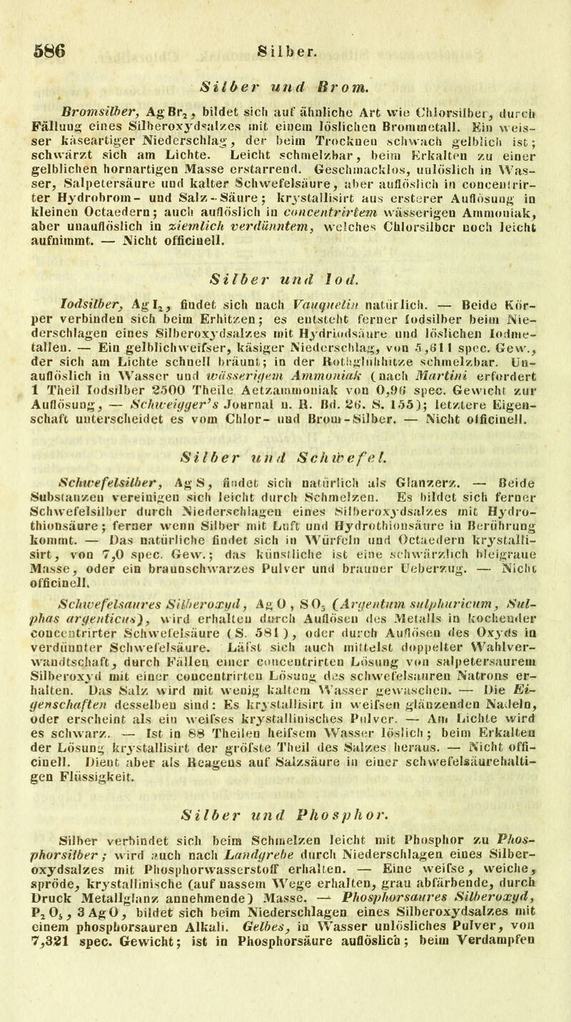 Silber und Brom. Bromsilber, AgBr2, bildet sich auf ähnliche Art wie Chlorsilber, durch Fällung eines Silberoxydsalzes mit einem löslichen Brommetall. Ein ueis- ser käseartiger Niederschlag, der beim Trocknen schwach gelblich ist; schwärzt sich am Lichte. Leicht schmelzbar, beim Erkalten zu einer gelblichen hornartigen Masse erstarrend. Geschmacklos, unlöslich in Was- ser, Salpetersäure und kalter Schwefelsäure, aber auflöslich in conceulrir- ter Hydrobrom- und Salz-Säure; krystallisirt aus ersterer Auflösung in kleinen Octaedern; auch auflöslich in concentrirlem wässerigen Ammoniak, aber unauflöslich in ziemlich verdünntem, welches Chlorsilbcr noch leicht aufnimmt. — Nicht officinell. Silber und lod. Iodsilber, Agl2, findet sich nach Vauquelin natürlich. — Beide Kör- per verbinden sich beim Erhitzen; es entsteht ferner Iodsilber beim Nie- derschlagen eines Silberoxydsalzes mit Hydriodsäure und löslichen Iodme- tallen. — Ein gelblichweifser, käsiger Niederschlag, von 5,611 spec. Gew., der sich am Lichte schnell bräunt; in der Rothgliihhitze schmelzbar. Un- auflöslich in Wasser und wässerigem Ammoniak (nach Martini erfordert 1 Theil Iodsilber 2500 Theile Aetzarnmoniak von 0,96 spec. Gewicht zur Auflösung, — Sclnveiyger’s Journal n. R. ßd. 26. S. 155); letztere Eigen- schaft unterscheidet es vom Chlor- und Brom-Silber. — Nicht officinell. Silber und Schwefel. Schicefelsilber, AgS, findet sich natürlich als Glanzerz. — Beide Substanzen vereinigen sich leicht durch Schmelzen. Es bildet sich ferner Schwefelsilber durch Niederschlagen eines Silberoxydsalzes rnit Hydro- thionsäure; ferner wenn Silber mit Luft und Hydrothionsäure in Berührung kommt. — Das natürliche findet sich in Würfeln und Octaedern krystalli- sirt, von 7,0 spec. Gew.; das künstliche ist eine schwärzlich bleigraue Masse, oder ein braunschwarzes Pulver und brauner Ueberzug. — Nicht officinell. Schice felsaures Silberoxyd, Ag0,S05 (Argentum sulphuricum, Sul- phas argenticus), wird erhalten durch Auflösen des Metalls in kochender concentrirter Schwefelsäure (S. 581), oder durch Auflösen des Oxyds in verdünnter Schwefelsäure. Läfst sich auch mittelst doppelter Wahlver- wandtschaft, durch Fällen einer concentrirten Lösung von salpetersaurem Silberoxyd mit einer concentrirten Lösung des Schwefelsäuren Natrons er- halten. Das Salz wird mit weuig kaltem Wasser gewaschen. — Die Ei- genschaften desselben sind: Es krystallisirt in weifsen glänzenden Nadeln, oder erscheint als ein weifses krystallinisches Pulver. — Am Lichte wird es schwarz. — Ist in 88 Theilen heifsem Wasser löslich; beim Erkalten der Lösung krjstallisirt der gröfste Theil des Salzes heraus. — Nicht offi- cinell. Dient aber als Reagens auf Salzsäure in einer schwefelsäurehalli- gen Flüssigkeit. Silber und Phosphor. Silber verbindet sieb beim Schmelzen leicht mit Phosphor zu Phos- phor silber ; w ird auch nach Landgrebe durch Niederschlagen eines Silber- oxydsalzes mit Phosphorwasserstoff erhalten. — Eine weifse, weiche, spröde, kri stallinische (auf nassem Wege erhalten, grau abfärbende, durch Druck Metallglanz annehmende) Masse. — Phosphorsaures Silberoxyd, P20s, SAgO, bildet sich beim Niederschlagen eines Silberoxydsalzes mit einem phosphorsauren Alkali. Gelbes, in VUasser unlösliches Pulver, von 7,321 spec. Gewicht; ist in Phosphorsäure aufloslico; beim Verdampfen