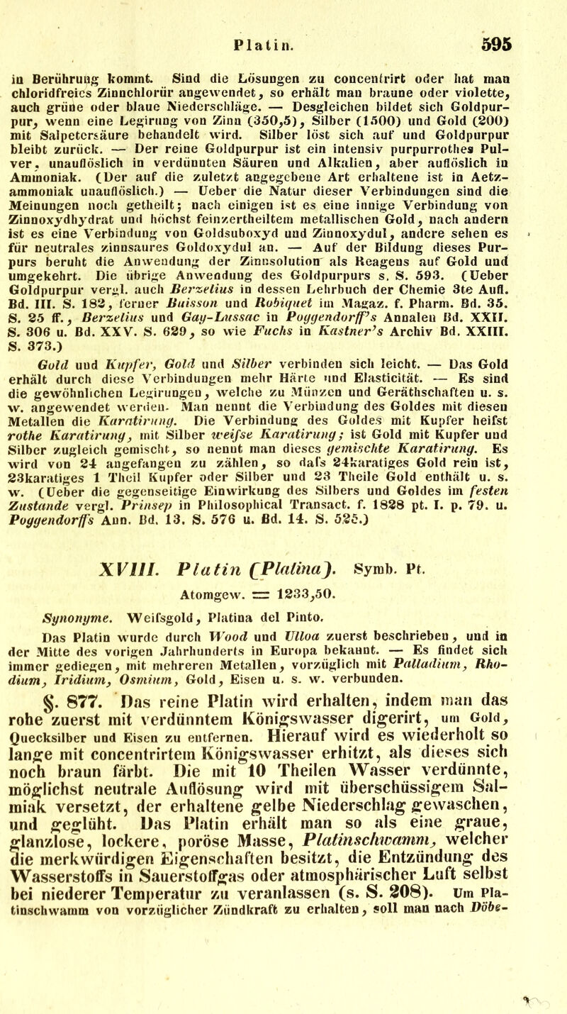 in Berührung kommt. Sind die Lösungen zu concenfrirfc oder hat mau chloridfreies Zinnchlorür angewendet, so erhält mau braune oder violette, auch grüne oder blaue Niederschläge. — Desgleichen bildet sich Goldpur- pur, wenn eine Legirung von Zinn (350,5), Silber (1500) und Gold (200) mit Salpetersäure behandelt wird. Silber löst sich auf und Goldpurpur bleibt zurück. — Der reine Goldpurpur ist ein intensiv purpurrothes Pul- ver, unauflöslich in verdünnten Säuren und Alkalien, aber auflöslich iu Ammoniak. (Der auf die zuletzt angegebene Art erhaltene ist in Aetz- ammoniak unauflöslich.) — Ueber die Natur dieser Verbindungen sind die Meinungen noch getheilt; nach einigen ist es eine innige Verbindung von Zinnoxydhydrat und höchst feinzertheiltem metallischen Gold, nach andern ist es eine Verbindung von Goldsuboxyd und Zinnoxydul, andere sehen es für neutrales zinnsaures Goldoxydul an. — Auf der Bildung dieses Pur- purs beruht die Anwendung der Zinnsolution' als Reagens auf Gold und umgekehrt. Die übrige Anwendung des Goldpurpurs s. S. 593. (Ueber Goldpurpur vergl. auch Berzelius in dessen Lehrbuch der Chemie 3te Aufl. Bd. III. S. 182, ferner Buisson und Robiquet im Magaz. f. Pharm. Bd. 35. S. 25 ff., Berzelius und Gay-Lussac in Poygendorff’s Annaleu Bd. XXII. S. 306 u. Bd. XXV. S. 629, so wie Fuchs in Kästner’s Archiv Bd. XXIII. S. 373.) Gold und Kupfer, Gold und Silber verbinden sich leicht. — Das Gold erhält durch diese Verbindungen mehr Härte und Elasticität. — Es sind die gewöhnlichen Legirungeu, welche zu Münzen und Geräthschaften u. s. w. angewendet werden. Man nennt die Verbindung des Goldes mit diesen Metallen die Karatirung. Die Verbindung des Goldes mit Kupfer heifst rothe Karatirung, mit Silber weifse Karatirung; ist Gold mit Kupfer und Silber zugleich gemischt, so nennt man dieses gemischte Karatirung. Es wird von 24 angefangen zu zählen, so dals 24karatiges Gold rein ist, 23karatiges 1 Theil Kupfer oder Silber und 23 Theile Gold enthält u. s. w. (Ueber die gegenseitige Einwirkung des Silbers und Goldes im festen Zustande vergl. Prinsep in Philosophical Transact. f. 1828 pt. I. p. 79. u. Poggendorffs Ann. Bd. 13. S. 576 u. ßd. 14. S. 525.) XVHL Platin QPlalinaJ. Syrob. Pt. Atomgew. rz: 1233,50. Synonyme. Weifsgold, Platina del Pinto, Das Platin wurde durch Wood und Ulloa zuerst beschrieben, und in der Mitte des vorigen Jahrhunderts in Europa bekannt. — Es findet sich immer gediegen, mit mehreren Metallen, vorzüglich mit Palladium, Rho- dium, Iridium, Osmium, Gold, Eisen u. s. w. verbunden. §. 877. Das reine Platin wird erhalten, indem man das rohe zuerst mit verdünntem Königswasser digerirt, um Gold, Quecksilber und Eisen zu entfernen. Hierauf wird CS wiederholt SO lange mit concentrirtein Königswasser erhitzt, als dieses sich noch braun färbt. Die mit 10 Theilen Wasser verdünnte, möglichst neutrale Auflösung wird mit überschüssigem Sal- miak versetzt, der erhaltene gelbe Niederschlag gewaschen, und geglüht. Das Platin erhält man so als eine graue, glanzlose, lockere, poröse Masse, Plalmschwamm, welcher die merkwürdigen Eigenschaften besitzt, die Entzündung des Wasserstoffs in Sauerstoffgas oder atmosphärischer Luft selbst bei niederer Temperatur zu veranlassen (s. S. 208). Um Pla- tinschwamm von vorzüglicher Ziindkraffc zu erhalten, soll man nach Döbe-