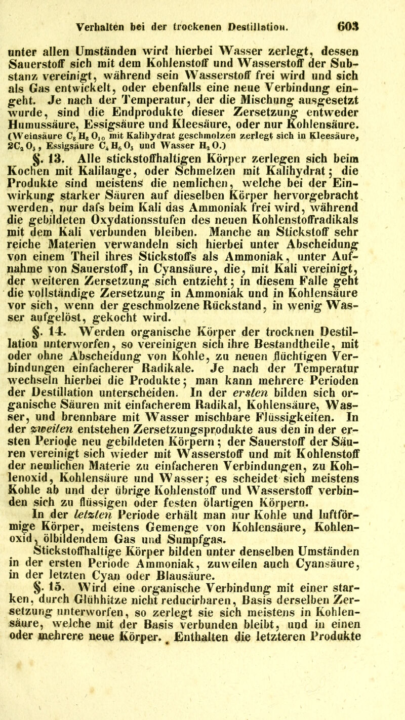 unter allen Umständen wird hierbei Wasser zerlegt, dessen Sauerstoff sich mit dem Kohlenstoff und Wasserstoff der Sub- stanz vereinigt, während sein Wasserstoff frei wird und sich als Gas entwickelt, oder ebenfalls eine neue Verbindung ein- geht. Je nach der Temperatur, der die Mischung ausgesetzt wurde, sind die Endprodukte dieser Zersetzung entweder Humussäure, Essigsäure und Kleesäure, oder nur Kohlensäure. (Weiosäure C8H80,0 mit Kalihydrat geschmolzen zerlegt sich in Kleesäure, 2C20}, Essigsäure C4H60j und Wasser H20.) §. 13. Alle stickstoffhaltigen Körper zerlegen sich beim Kochen mit Kalilauge, oder Schmelzen mit Kalihydrat 5 die Produkte sind meistens die nemlichen, welche bei der Ein- wirkung starker Säuren auf dieselben Körper hervorgebracht werden, nur dafs beim Kali das Ammoniak frei wird, während die gebildeten Oxydationsstufen des neuen Kohlenstoffradikals mit dem Kali verbunden bleiben. Manche an Stickstoff sehr reiche Materien verwandeln sich hierbei unter Abscheidung von einem Theil ihres Stickstoffs als Ammoniak, unter Auf- nahme von Sauerstoff, in Cyansäure, die, mit Kali vereinigt, der weiteren Zersetzung sich entzieht 5 in diesem Falle geht die vollständige Zersetzung in Ammoniak und in Kohlensäure vor sich, wenn der geschmolzene Rückstand, in wenig Was- ser aufgelöst, gekocht wird. §. 14. Werden organische Körper der trocknen Destil- lation unterworfen, so vereinigen sich ihre Bestandteile, mit oder ohne Abscheidung von Kohle, zu neuen flüchtigen Ver- bindungen einfacherer Radikale. Je nach der Temperatur wechseln hierbei die Produkte 5 man kann mehrere Perioden der Destillation unterscheiden. In der ersten bilden sich or- ganische Säuren mit einfacherem Radikal, Kohlensäure, Was- ser, und brennbare mit Wasser mischbare Flüssigkeiten. In der zweiten entstehen Zersetzungsprodukte aus den in der er- sten Periode neu gebildeten Körpern; der Sauerstoff der Säu- ren vereinigt sich wieder mit Wasserstoff und mit Kohlenstoff der nemlichen Materie zu einfacheren Verbindungen, zu Koh- lenoxid, Kohlensäure und Wasser5 es scheidet sich meistens Kohle ab und der übrige Kohlenstoff und Wasserstoff verbin- den sich zu flüssigen oder festen ölartigen Körpern. In der letzten Periode erhält man nur Kohle und luftför- mige Körper, meistens Gemenge von Kohlensäure, Kohlen- oxid .ölbildendem Gas und Sumpfgas. Stickstoffhaltige Körper bilden unter denselben Umständen in der ersten Periode Ammoniak, zuweilen auch Cyansäure, in der letzten Cyan oder Blausäure. §. 15. Wird eine organische Verbindung mit einer star- ken, durch Glühhitze nicht reducirbaren, Basis derselben Zer- setzung unterworfen, so zerlegt sie sich meistens in Kohlen- säure, welche mit der Basis verbunden bleibt, und in einen oder mehrere neue Körper. # Enthalten die letzteren Produkte