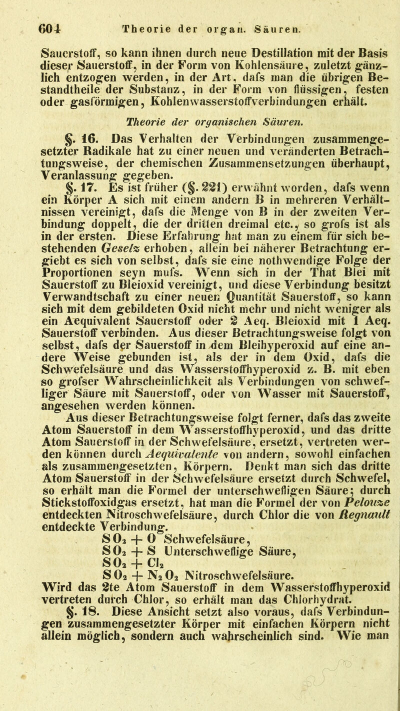 Sauerstoff, so kann ihnen durch neue Destillation mit der Basis dieser Sauerstoff, in der Form von Kohlensäure, zuletzt gänz- lich entzogen werden, in der Art, dafs man die übrigen Be- standteile der Substanz, in der Form von flüssigen, festen oder gasförmigen, Kohlenwasserstoffverbindungen erhält. Theorie der organischen Säuren. §. 16. Das Verhalten der Verbindungen zusammenge- setzter Radikale hat zu einer neuen und veränderten Betrach- tungsweise, der chemischen Zusammensetzungen überhaupt, Veranlassung gegeben. §. 17. Es ist früher (§. 221) erwähnt worden, dafs wenn ein Körper A sich mit einem andern B in mehreren Verhält- nissen vereinigt, dafs die Menge von B in der zweiten Ver- bindung doppelt, die der dritten dreimal etc., so grofs ist als in der ersten. Diese Erfahrung hat man zu einem für sich be- stehenden Gese(% erhoben, allein bei näherer Betrachtung er- giebt es sich von selbst, dafs sie eine nothwendige Folge der Proportionen seyn mufs. Wenn sich in der That Blei mit Sauerstoff zu Bleioxid vereinigt, und diese Verbindung besitzt Verwandtschaft zu einer neuen Quantität Sauerstoff, so kann sich mit dem gebildeten Oxid nicht mehr und nicht weniger als ein Aequivalent Sauerstoff oder 2 Aeq. Bleioxid mit 1 Aeq. Sauerstoff verbinden. Aus dieser Betrachtungsweise folgt von selbst, dafs der Sauerstoff in dem Bleihyperoxid auf eine an- dere Weise gebunden ist, als der in dem Oxid, dafs die Schwefelsäure und das Wasserstoffhyperoxid z. B. mit eben so grofser Wahrscheinlichkeit als Verbindungen von schwef- liger Säure mit Sauerstoff, oder von Wasser mit Sauerstoff, angesehen werden können. Aus dieser Betrachtungsweise folgt ferner, dafs das zweite Atom Sauerstoff in dem Wasserstoffhyperoxid, und das dritte Atom Sauerstoff in der Schwefelsäure, ersetzt, vertreten wer- den können durch Äequivalente von andern, sowohl einfachen als zusammengesetzten, Körpern. Denkt man sich das dritte Atom Sauerstoff in der Schwefelsäure ersetzt durch Schwefel, so erhält man die Formel der unterschwefligen Säure; durch Stickstoffoxidgas ersetzt, hat man die Formel der von Pelouze entdeckten Nitroschwefelsäure, durch Chlor die von Regnaiilt entdeckte Verbindung. SOa + O Schwefelsäure, SO2 S Unterschweflige Säure, S02 + Cl2 SO2 -f- N2O2 Nitroschwefelsäure. Wird das 2te Atom Sauerstoff in dem Wasserstoffhyperoxid vertreten durch Chlor, so erhält man das Chlorhydrat. §. 18. Diese Ansicht setzt also voraus, dafs Verbindun- gen zusammengesetzter Körper mit einfachen Körpern nicht allein möglich, sondern auch wahrscheinlich sind. Wie man