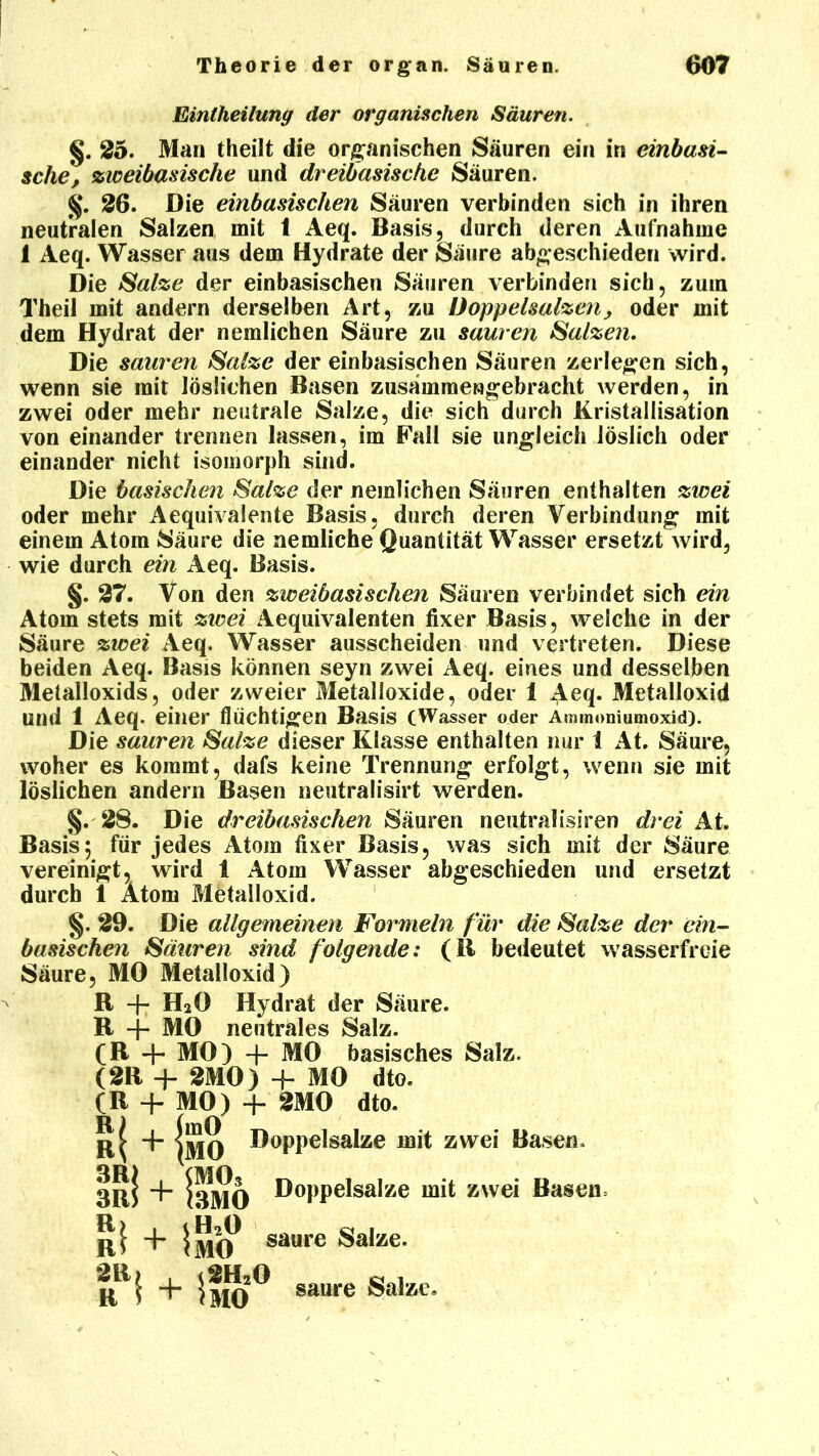 Eintheilung der organischen Säuren. §. 25. Man theilt die organischen Säuren ein in einbasi- sche, zweibasische und dreibasische Säuren. 26. Die einbasischen Säuren verbinden sich in ihren neutralen Salzen mit 1 Aeq. Basis, durch deren Aufnahme 1 Aeq. Wasser aus dem Hydrate der Säure abgeschieden wird. Die Salze der einbasischen Säuren verbinden sich, zum Theil mit andern derselben Art, zu Doppelsalzen, oder mit dem Hydrat der nemlichen Säure zu sauren Salzen. Die sauren Salze der einbasischen Säuren zerlegen sich, wenn sie mit löslichen Basen zusämmengebracht werden, in zwei oder mehr neutrale Salze, die sich durch Kristallisation von einander trennen lassen, im Fall sie ungleich löslich oder einander nicht isomorph sind. Die basischen Salze der nemlichen Säuren enthalten zwei oder mehr Aequivalente Basis, durch deren Verbindung mit einem Atom Säure die nemliche Quantität Wasser ersetzt wird, wie durch ein Aeq. Basis. §. 27. Von den zweibasischen Säuren verbindet sich ein Atom stets mit zwei Aequivalenten fixer Basis, welche in der Säure zwei Aeq. Wasser ausscheiden und vertreten. Diese beiden Aeq. Basis können seyn zwei Aeq. eines und desselben Metalloxids, oder zweier Metalloxide, oder 1 Aeq. Metalloxid Und 1 Aeq. einer fluchtigen Basis (Wasser oder Ammoniumoxid). Die sauren Salze dieser Klasse enthalten nur 1 At. Säure, woher es kommt, dafs keine Trennung erfolgt, wenn sie mit löslichen andern Basen neutralisirt werden. §. 28. Die dreibasischen Säuren neutralisiren drei At. Basis; für jedes Atom fixer Basis, was sich mit der Säure vereinigt, wird i Atom Wasser abgeschieden und ersetzt durch 1 Atom Metalloxid. §. 29. Die allgemeinen Formeln für die Salze der ein- basischen Säuren sind folgende: (11 bedeutet wasserfreie Säure, MO Metalloxid) R -f* H20 Hydrat der Säure. R + MO neutrales Salz. (R + MO) + MO basisches Salz. (2R + 2M0) + MO dto. (R + MO) + 2M0 dto. R) (mO r> + SjjjQ Doppelsalze mit zwei Basen. IrI + IbmO ®°PPe^sa^ze zwei Basen: R^ ImO* saure Salze. R*1 + iflO^ saure ®a5ze»