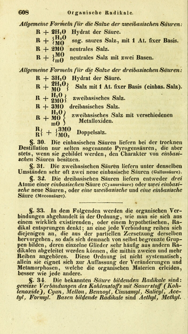 Allgemeine Formeln für die Salze der zweibasischen Säuren .* R + 2H2Ö Hydrat der Säure. cH O R + sog. saures Salz, mit 1 At. fixer Basis. R + &MO neutrales Salz. R + neutrales Salz mit zwei Basen. Allgemeine Formeln für die Salze der dreibasischen Säuren : R + 3H20 Hydrat der Säure. R + Salz mit 1 At. fixer Basis (einbas. Salz). U A . R + 2JJI0 j zweibasisches Salz. R + 3MO dreibasisches Salz. H20 R + MO mO R> , <3MO Ri + >M03 zweibasisches Salz mit verschiedenen Metalloxiden. Doppelsalz. §. 30. Die einbasischen Säuren liefern bei der trocknen Destillation nur selten sogenannte Pyrogensäuren, die aber stets, wenn sie gebildet werden, den Charakter von einbasi- schen Säuren besitzen. §. 31. Die zweibasischen Säuren liefern unter denselben Umständen sehr oft zwei neue einbasische Säuren (Gallussäure). §. 32. Die dreibasischen Säuren liefern entweder drei Atome einer einbasischen Säure (Cyanursäure) oder zwei einbasi- sche neue Säuren, oder eine zweibasische und eine einbasische Säure (Meconsäure). §. 33. In dem Folgenden werden die organischen Ver- bindungen abgehandelt in der Ordnung, wie man sie sich aus einem wirklich existirenden, oder einem hypothetischen, Ra- dikal entsprungen denkt; an eine jede Verbindung reihen sich diejenigen an, die aus der partiellen Zersetzung derselben hervorgehen, so dafs sich demnach von selbst begrenzte Grup- pen bilden, deren einzelne Glieder sehr häufig aus andern Ra- dikalen abgeleitet werden können, die mithin zweien und mehr Reihen angehören. Diese Ordnung ist nicht systematisch, allein sie eignet sich zur Auffassung der Veränderungen und Metamorphosen, welche die organischen Materien erleiden, besser wie jede andere. §. 34. Die bekannten Säure bildenden Radikale sind: gewisse Verbindungen des Kohlenstoffs mit Sauerstoff f Koh- lenoxideCyan, Mellon, Benzoyl, Cinnamyf Salicyl, Ace- lyl, Formyl. Basen bildende Radikale sind Aethyf MethyL