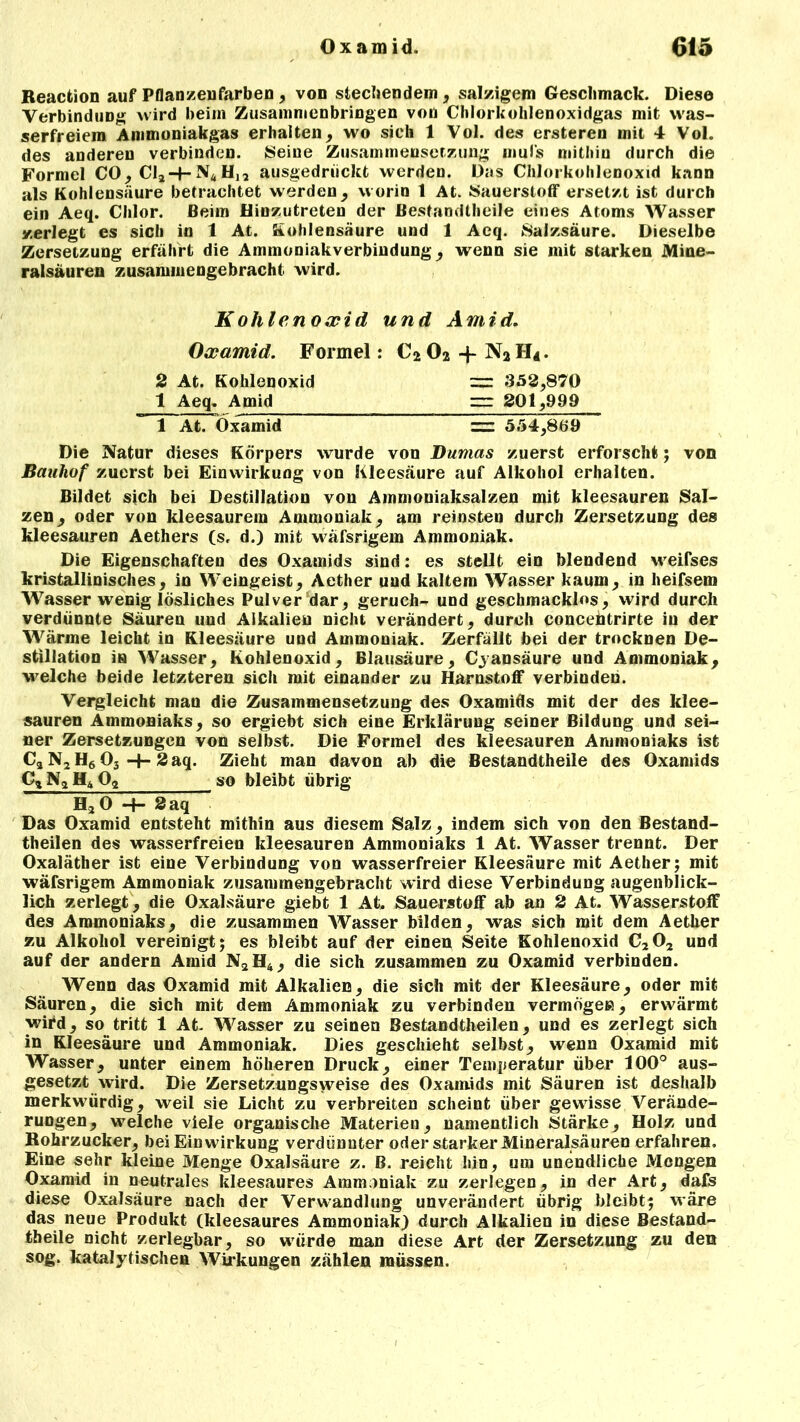 Reaction auf Pflanzenfarben , von stellendem, salzigem Geschmack. Diese Verbindung wird beim Zusammenhängen von Chlorkolilenoxidgas mit was- serfreiem Ammoniakgas erhalten, wo sich 1 Vol. des ersteren mit 4 Vol. des anderen verbinden. Seine Zusammensetzung mul’s mithin durch die Formel CO, Cl2-HN4Hj2 ausgedrückt werden. Das Chlorkohlenoxid kann als Kohlensäure betrachtet werden, worin 1 At. Sauerstoff ersetzt ist durch ein Aeq. Chlor. Beim Hinzutreten der Bestandteile eines Atoms Wasser zerlegt es sich in 1 At. Kohlensäure und 1 Aeq. Salzsäure. Dieselbe Zersetzung erfährt die Ammoniakverbiudung, wenn sie mit starken Mine- ralsäuren zusammengebracht wird. Kohlenoxid und Amid. Oxamid. Formel: C202 -f N2H*. 3 At. Kohlenoxid = 353,870 1 Aeq. Amid = 301,999 1 At. Oxamid = 554,869 Die Natur dieses Körpers wurde von Dumas zuerst erforscht; von Bauhof zuerst bei Einwirkung von Kleesäure auf Alkohol erhalten. Bildet sich bei Destillation von Ammoniaksalzen mit kleesauren Sal- zen, oder von kleesaurem Ammoniak, am reinsten durch Zersetzung des kleesauren Aethers (s, d.) mit wäfsrigem Ammoniak. Die Eigenschaften des Oxamids sind: es stellt ein blendend weifses kristallinisches, in Weingeist, Aether und kaltem Wasser kaum, in heifsem Wasser wenig lösliches Pulver dar, geruch- und geschmacklos, wird durch verdünnte Säuren und Alkalien nicht verändert, durch concehtrirte in der Wärme leicht in Kleesäure und Ammoniak. Zerfällt bei der trocknen De- stillation in Wasser, Kohlenoxid, Blausäure, Cyansäure und Ammoniak, welche beide letzteren sich mit einander zu Harnstoff verbinden. Vergleicht man die Zusammensetzung des Oxamids mit der des klee- sauren Ammoniaks, so ergiebt sich eine Erklärung seiner Bildung und sei- ner Zersetzungen von selbst. Die Formel des kleesauren Ammoniaks ist Ca N2 H6 03 -+- 3 aq. Zieht man davon ab die Bestandtheile des Oxamids Cg Na H4 Og so bleibt übrig H.j 0 -4— 3 aq Das Oxamid entsteht mithin aus diesem Salz, indem sich von den Bestand- teilen des wasserfreien kleesauren Ammoniaks 1 At. Wasser trennt. Der Oxaläther ist eine Verbindung von wasserfreier Kleesäure mit Aether; mit wäfsrigem Ammoniak zusammengebracht wird diese Verbindung augenblick- lich zerlegt, die Oxalsäure giebt 1 At. Sauerstoff ab an 3 At. Wasserstoff des Ammoniaks, die zusammen Wasser bilden, was sich mit dem Aether zu Alkohol vereinigt; es bleibt auf der einen Seite Kohlenoxid C202 und auf der andern Amid N2H4, die sich zusammen zu Oxamid verbinden. Wenn das Oxamid mit Alkalien, die sich mit der Kleesäure, oder mit Säuren, die sich mit dem Ammoniak zu verbinden vermögen, erwärmt wird, so tritt 1 At. Wasser zu seinen Bestandteilen, und es zerlegt sich in Kleesäure und Ammoniak. Dies geschieht selbst, wenn Oxamid mit Wasser, unter einem höheren Druck, einer Temperatur über 100° aus- gesetzt wird. Die Zersetzungsweise des Oxamids mit Säuren ist deshalb merkwürdig, weil sie Licht zu verbreiten scheint über gewisse Verände- rungen, welche viele organische Materien, namentlich Stärke, Holz und Rohrzucker, bei Einwirkung verdünnter oder starker Mineralsäuren erfahren. Eine sehr kleine Menge Oxalsäure z. B. reicht hin, um unendliche Mengen Oxamid in neutrales kleesaures Ammoniak zu zerlegen, in der Art, dafs diese Oxalsäure nach der Verwandlung unverändert übrig bleibt; wäre das neue Produkt (kleesaures Ammoniak) durch Alkalien in diese Bestand- theile nicht zerlegbar, so würde man diese Art der Zersetzung zu den sog. katalytischen Wirkungen zählen müssen.