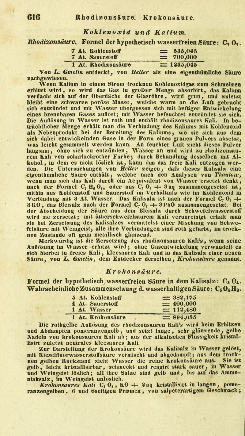 Kohlenoxid und Kalium. Rhodizonsäure. Formel der hypothetisch wasserfreien Säure: C* 07. 7 At. Kohlenstoff zz 535,045 7 At. Sauerstoff zz 700,000 1 At. Rhodizonsäure zz 1235,045 Von L. Gmelin entdeckt, von Heller als eine eigentümliche Säure nachgewiesen. Wenn Kalium in einem Strom trocknen Kohlenoxidgas zum Schmelzen erhitzt wird, so wird das Gas in grofser Menge absorbirt, das Kalium verflacht sich auf der Oberfläche der Glasröhre, wird grün, und zuletzt bleibt eine schwarze poröse Masse, welche warm an die Luft gebracht sich entzündet und mit Wasser übergossen sich mit heftiger Entwickelung eines brennbaren Gases auflöst; mit Wasser befeuchtet entzündet sie sich. Die Auflösung in Wasser ist roth und enthält rhodizonsaures Kali. In be- trächtlicher Menge erhält man die Verbindung des Kaliums mit Kohlenoxid als Nebenprodukt bei der Bereitung des Kaliums, wo sie sich aus dem sich dabei entwickelnden Gase in der Form eines grauen Pulvers absetzt, was leicht gesammelt werden kann. An feuchter Luft zieht dieses Pulver langsam, ohne sich zu entzünden, Wasser an und wird zu rhodizonsau- rem Kali von scharlachrother Farbe; durch Behandlung desselben mit Al- kohol, in dem es nicht löslich ist, kann ihm das freie Kali entzogen wer- den. Die Untersuchungen von Heller zeigen, dafs dieses Kalisalz eine eigentümliche Säure enthält, welche nach den Analysen von Thaulow, wenn man sich das Kali durch ein Aequivalent von Wasser ersetzt denkt, nach der Formel C7H6OI0 oder aus C7 07 -4- 3aq zusammengesetzt ist, mithin aus Kohlenstoff und Sauerstoff im Verhältnifs wie im Kohlenoxid in Verbindung mit 3 At. Wasser. Das Kalisalz ist nach der Formel C7 07 3KO, das Bleisalz nach der Formel C7 07 -4- 3PbO zusammengesetzt. Bei der Abscheidung der Säure aus dem Bleisalz durch Schwefelwasserstoff ■wird sie zersetzt; mit ätherschwefelsaurem Kali verunreinigt erhält man sie bei Zersetzung des Kalisalzes vermittelst einer Mischung von Schwe- felsäure mit Weingeist, alle ihre Verbindungen sind roth gefärbt, im trock- nen Zustande oft grün metallisch glänzend. Merkwürdig ist die Zersetzung des rbodizonsauren Kalis, wenn seine Auflösung im Wasser erhitzt wird; ohne Gasentwickelung verwandelt es sich hierbei in freies Kali, kleesaures Kali und in das Kalisalz einer neuen Säure, von L. Gmelin, dem Entdecker derselben, Krokonsäure genannt. Krokonsäure. Formel der hypothetisch wasserfreien Säure in dem Kalisalz: Cs O4. Wahrscheinliche Zusammensetzung d. wasserhaltigen Säure: C5O5H2. 5 At. Kohlenstoff zz 382,175 4 At. Sauerstoff zz 400,000 1 At. Wasser zz 112,480 1 At. Krokonsäure zz 894,655 Die rothgelbe Auflösung des rhodizonsauren Kali’s wird beim Erhitzen und Abdampfen pomeranzengelb, und setzt lange, sehr glänzende, gelbe Nadeln von krokonsaurem Kali ab; aus der alkalischen Flüssigkeit kristal- lisirt zuletzt neutrales kleesaures Kali. Zur Darstellung der Krokonsäure wird das Kalisalz in Wasser gelöst, mit Kieselfluorwasserstoffsäure vermischt und abgedatnpft; aus dem trock- nen gelben Rückstand zieht Wasser die reine Krokonsäure aus. Sie ist gelb, leicht kristallisirbar, schmeckt und reagirt stark sauer, in Wasser und Weingeist löslich; all ihre Salze sind gelb und, bis auf das Ammo- niaksalz, im Weingeist unlöslich. Krokonsaures Kali Cs 04, KO -+- 2 aq kristallisirt in langen, pome- ranzengelben, 6 und 8seitigen Prismen, von salpeterartigem Geschmack;