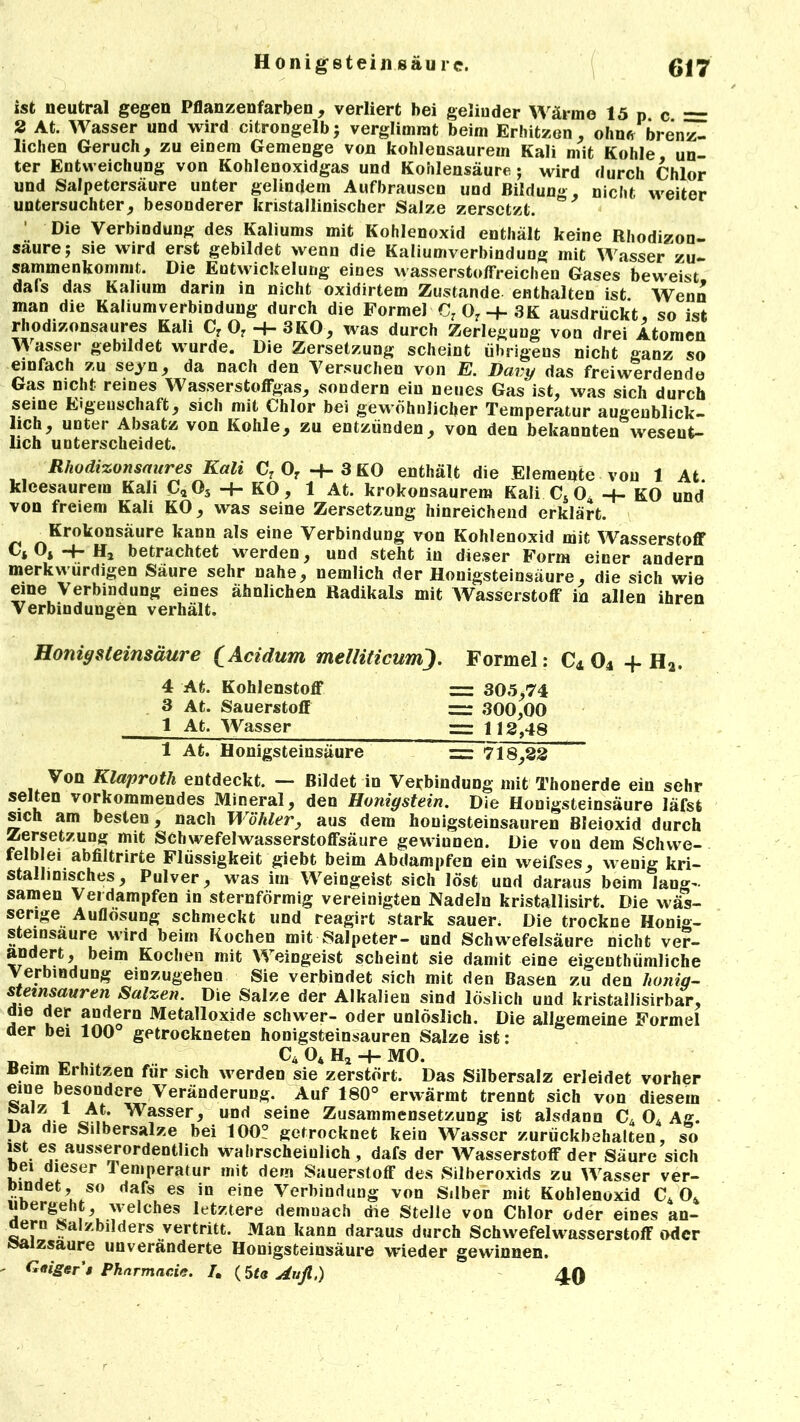 ist neutral gegen Pflanzenfarben , verliert bei gelinder Wärme 15 p c = 2 At. Wasser und wird citrongelb; verglimmt beim Erhitzen, ohnfr brenz- lichen Geruch, zu einem Gemenge von kohlensaurem Kali mit Kohle un- ter Entweichung von Kohlenoxidgas und Kohlensäure; wird durch Chlor und Salpetersäure unter gelindem Aufbrausen und Bildung, nicht weiter untersuchter, besonderer kristallinischer Salze zersetzt. Die Verbindung des Kaliums mit Kohlenoxid enthält keine Rhodizon- säurej sie wird erst gebildet wenn die Kaliumverbindung mit Wasser zu- sammenkommt. Die Entwickelung eines wasserstoffreichen Gases beweist dafs das Kalium darin in nicht oxidirtem Zustande enthalten ist. Wenn man die Kaliumverbindung durch die Formel C7 07 -f- 3K ausdrückt, so ist rhodizonsaures Kali CrO:H-3KO, was durch Zerlegung von drei Atomen Wasser gebildet wurde. Die Zersetzung scheint übrigens nicht ganz so einfach zu seyn, da nach den Versuchen von E. Davy das frei werdende Gas nicht reines Wasserstoffgas, sondern ein neues Gas ist, was sich durch seine Eigeuschaft, sich mit Chlor bei gewöhnlicher Temperatur augenblick- lich, unter Absatz von Kohle, zu entzünden, von den bekannten wesent- lich unterscheidet. Rhodizonsaures Kali C? Of + 3 KO enthält die Elemente von 1 At klcesaurein Kali C*05 -f- KO, 1 At. krokonsaurem Kali Cs 04 KO und von freiem Kali KO, was seine Zersetzung hinreichend erklärt. Krokonsäure kann als eine Verbindung von Kohlenoxid mit Wasserstoff Ci Os -f- H2 betrachtet werden, und steht in dieser Form einer andern merkwürdigen Säure sehr nahe, nemlich der Honigsteinsäure, die sich wie eine Verbindung eines ähnlichen Radikals mit Wasserstoff in allen ihren Verbindungen verhält. Honigsteinsäure (Acidum melliticumj. Formel: C4 04 + H2. 4 At. Kohlenstoff = 305,74 3 At. Sauerstoff ~ 300,00 1 At. Wasser — 112,48 1 At. Honigsteinsäure =: 718,22 Von Klaproth entdeckt. — Bildet in Verbindung mit Thonerde ein sehr selten vorkommendes Mineral, den Honiystein. Die Honigsteinsäure läfst sich am besten, nach Wähler, aus dem houigsteinsauren Bleioxid durch Zersetzung mit Schwefelwasserstoffsäure gewinnen. Die von dem Schvve- fe!b ei abfiltrirte Flüssigkeit giebt beim Abdampfen ein weifses, wenig kri- stallinisches, Pulver, was im Weingeist sich löst und daraus beim lang- samen Verdampfen in sternförmig vereinigten Nadeln kristallisirt. Die wäs- serige Auflösung schmeckt und reagirt stark sauer. Die trockne Honig- steinsaure wird beim Kochen mit Salpeter- und Schwefelsäure nicht ver- andert, beim Kochen mit Weingeist scheint sie damit eine eigentümliche Verbindung einzugehen Sie verbindet sich mit den Basen zu den honiq- steinsauren Salzen. Die Salze der Alkalien sind löslich und kristallisirbar, die der andern Metalloxide schwer- oder unlöslich. Die allgemeine Formel der bei 100° getrockneten honigsteinsauren Salze ist: _ . _ . C4 04 H2 H- MO. Beim Erhitzen für sich w erden sie zerstört. Das Silbersalz erleidet vorher eine besondere Veränderung. Auf 180° erwärmt trennt sich von diesem 5a j-JM* Wasser> UDrt seine Zusammensetzung ist alsdann C4 04 Ag. Da die Silbersalze bei 100! getrocknet kein Wasser zurückbehalten, so ist es ausserordentlich wahrscheinlich , dafs der Wasserstoff der Säure sich Dei dieser Temperatur mit dein Sauerstoff des Silberoxids zu Wasser ver- bindet, so dafs es in eine Verbindung von Silber mit Kohlenoxid C4 04 ubergeht, welches letztere demnach die Stelle von Chlor oder eines an- dern Salzbilders vertritt. Man kann daraus durch Schwefelwasserstoff oder Salzsaure unveränderte Honigsteinsäure wieder gewinnen. Gaiger’t Pharmacie. /. (5t« Atifi,) 40