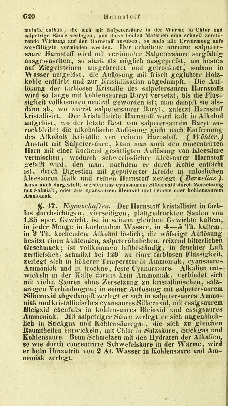 H a r fi stoff 6-20 mctalle enthält, die sich mit Salpetersäure in der Wärme in Chlor und salpetrige Säure zerlegen, und diese beiden Materien eine schnell zerstö- rende Wirkung auf den Harnstoff ausüben , so rnufs alle Erwärmung aufs sorgfältigste vermieden werden. Der erhaltene unreine salpeter- saure Harnstoff wird mit verdünnter Salpetersaure sorgfältig ausgewaschen, so stark als möglich ausgeprefst, am besten auf Ziegelsteinen ausgebreitet und getrocknet, sodann in Wasser aufgelöst, die Auflösung mit frisch geglühter Holz- kohle entfärbt und zur Kristallisation abgedampft. Die Auf- lösung der farblosen Kristalle des salpetersauren Harnstoffs wird so lange mit kohlensaurem Baryt versetzt, bis die Flüs- sigkeit vollkommen neutral geworden ist; man dampft sie als- dann ab, wo zuerst salpetersaurer Baryt, zuletzt Harnstoff kristaliisirt. Der kristallisirte Harnstoff wird kalt in Alkohol aufgelöst, wo der letzte Best von salpetersaure^m Baryt zu- rückbleibt; die alkoholische Auflösung giebt nach Entfernung des Alkohols Kristalle von reinem Harnstoff. £ Wähler.J Anstatt mit Salpetersäure, kann man auch den concentrirten Harn mit einer kochend gesättigten Auflösung von Kleesäure vermischen, wodurch schwerlöslicher kleesaurer Harnstoff gefällt wird, den man, nachdem er durch Kohle entfärbt ist, durch Digestion mit gepulverter Kreide in unlöslichen kleesauren Kalk und reinen Harnstoff zerlegt QBerzeliusJ. Kann auch dargestellt werden aus cyansaurem Silberoxid durch Zersetzung mit Salmiak 9 oder aus cyansaurem Bleioxid und reinem oder kohlensaurem Ammoniak. §. 47. Eigenschaf len. Der Harnstoff kristaliisirt in farb- los durchsichtigen, vierseitigen, plattgedrückten Säulen von 1,35 spec. Gewicht, ist in seinem gleichen Gewichte kaltem, in jeder Menge in kochendem Wasser, in 4 — 5 Tb. kaltem, in 2 Th. kochendem Alkohol löslich; die wäfsrige Auflösung besitzt einen kühlenden, salpeterähnlichen, reizend bitterlichen Geschmack; ist vollkommen luftbeständig, in feuchter Luft zerfliefsüch, schmilzt bei t20' zu einer farblosen Flüssigkeit, zerlegt sich in höherer Temperatur in Ammoniak, cyansaures Ammoniak und in trockne, feste Cyanursäurc. Alkalien entr. wickeln in der Kälte daraus kein Ammoniak, verbindet sich mit vielen Säuren ohne Zersetzung zu kristallinischen, salz- artigen Verbindungen; in seiner Auflösung mit salpetersaurem Silberoxid abgedampft zerlegt er sich in saSpetersaures Ammo- niak und kristallinisches cyansaures Silberoxid, mit essigsaurem Bleioxid ebenfalls in kohlensaures Bleioxid und essigsaures Ammoniak. Mit salpetriger Säure zerlegt er sich augenblick- lich in Stickgas und Kohlensäuregas, die sich zu gleichen Raumtheilen entwickeln, mit Chlor in Salzsäure, Stickgas und Kohlensäure. Beim Schmelzen mit den Hydraten der Alkalien, so wie durch eoncentrirte Schwefelsäure in der Wärme, wird er beim Hinzutritt von 2 At. Wasser in Kohlensäure und Am- moniak zerlegt.