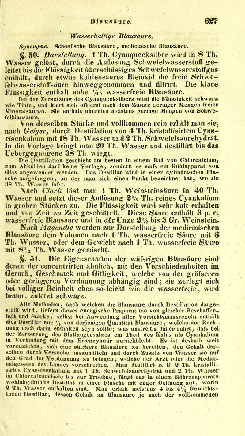 Wasserhaltige Blausäure. Synonyme. Scheel’sche Blausäure, medicinische Blausäure. §. 50. Darstellung. 1 Th. Cyanquecksilber wird in 8 Th. Wasser gelöst, durch die Auflösung Schwefelwasserstoff ge- leitet bis die Flüssigkeit überschüssiges Schwefelwasserstoffgas enthält, durch etwas kohlensaures Bleioxid die freie Schwe- fel wasserstoffsäure ' hinweggenommen und filtrirt. Die klare Flüssigkeit enthält nahe V40 wasserfreie Blausäure. Bei der Zersetzung des Cyauquecksilbers wird die Flüssigkeit schwarz wie Tinte , und klärt sich oft erst nach dem Zusatz geringer Mengen freier Mineralsäurgn. Sie enthält überdies meistens geringe Mengen von Schwe- felblausäure. Von derselben Stärke und vollkommen rein erhält man sie, nach Geiger, durch Destillation von 4 Th. kristaliisirtem Cyan- eisenkalium mit 18 Th. Wasser und 2 Th. Schwefelsäurehydrat. In die Vorlage bringt man 20 Th. Wasser und destillirt bis das Uebergegarigene 38 Th. wiegt. Die Destillation geschieht am besten in einem Bad von Chlorcalcium, zum Abkühleu darf keine Vorlage, sondern es inufs ein Kühlapparat von Glas angewendet werden. Das Destillat wird in einer cylindrischen Fla- sche aufgefangen, an der man sich einen Punkt bezeichnet hat, wo sie 38 Th. Wasser fafst. Nach Clark löst man 1 Th. Weinsteinsäure in 4-0 Th. Wasser und setzt dieser Auflösung 22/s Th. reines Cyankalium in groben Stücken zu. Die Flüssigkeit wird sehr kalt erhalten und von Zeit zu Zeit geschüttelt. Diese Säure enthält 3 p. c, wasserfreie Blausäure und in d£r Unze 2y2 bis 3 Gr. Weinstein. Nach Magendie werden zur Darstellung der medicinischen Blausäure dem Volumen nach 1 Th. wasserfreie Säure mit 6 Th. Wasser, oder dem Gewicht nach 1 Th. wasserfreie Säure mit 812 Th. Wasser gemischt. §. 51. Die Eigenschaften der wäfsrigen Blausäure sind denen der concentrirten ähnlich, mit den Verschiedenheiten im Geruch, Geschmack und Giftigkeit, welche von der gröfseren oder geringeren Verdünnung abhängig sind; sie zerlegt sich bei völliger Reinheit eben so leicht wie die wasserfreie, wird braun, zuletzt schwarz. Alle Methoden, nach welchen die Blausäure durch Destillation darge- stellt wird, liefern dieses energische Präparat nie von gleicher Beschaffen- heit und Stärke, selbst bei Anwendung aller Vorsichtsmaasregeln enthält dies Destillat nur 4/s von derjenigen Quantität Blausäure, welche der Rech- nung nach darin enthalten seyn sollte; was unstreitig daher rührt, dafs bei der Zersetzung des Blutlaugönsalzes ein Theil des Kali’s als Cyankalium in Verbindung mit dem Eisencyanür zunickbleibt. Es ist deshalb weit vorzuziehen, sich eine stärkere Blausäure zu bereiten, den Gehalt der- selben durch Versuche auszumitteln und durch Zusatz von Wasser sie auf den Grad der Verdünnung zu bringen, welche der Arzt oder die Medici- nalgesetze des Landes vorschreiben. Man destillirt z. B. 2 Th. kristalli- sirtes Cyaneisenkalium mit 1 Th. Schwefelsäurebydrat und 2 Th. Wasser im Chlorcalciumbade bis zur Trockne, fängt das in einem Röhrenapparate wohlabgekühlte Destillat in einer Flasche mit enger OelFnung auf, worin 2 Th. Wasser enthalten sind. Man erhält meistens 4 bis 4% Gewichts- theile Destillat, dessen Gehalt an Blausäure je nach der vollkommenen