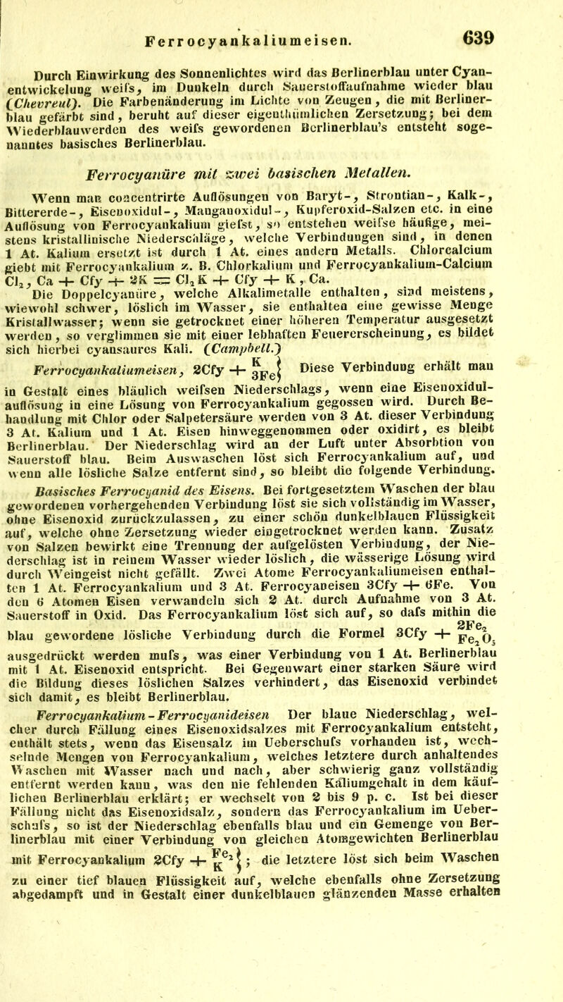 Durch Einwirkung des Sonnenlichtes wird das Berlinerblau unter Cyan- entwickelung weifs, im Dunkeln durch Sauerstoffaufnahme wieder blau [Chevreul). Die Farbenänderung im Lichte von Zeugen, die mit Berliner- blau gefärbt sind, beruht auf dieser eigenthtimlicken Zersetzung; bei dem Wiederblauwerden des weifs gewordenen Berlinerblau’s entsteht soge- nanntes basisches Berlinerblau. Ferrocyanüre mit zwei basischen Metallen. Wenn man concentrirte Auflösungen von Baryt-, Strontian-, Kalk-, Bittererde-, Eiseuoxidul-, Mangauoxidul-, Kupferoxid-Salzen etc. in eine Auflösung von Ferrocyankalium giefst, so entstehen weifse häufige, mei- stens kristallinische Niederschläge, welche Verbindungen sind, in denen 1 At. Kalium ersetzt ist durch 1 At. eines andern Metalls. Chlorcalcium giebt mit Ferrocyankalium z. B. Chlorkalium und Ferrocyankalium-Calciuin Cl2, Ca -4- Cfy -t- 2K zzz Cl2 K -+- Cfy -4- K , Ca. Die Doppelcyauiire, welche Alkalimetalle enthalten, sind meistens, wiewohl schwer, löslich im Wasser, sie enthalten eine gewisse Menge Kristallwasser; wenn sie getrocknet einer höheren Temperatur ausgesetzt werden, so verglimmen sie mit einer lebhaften Feuererscheinung, es bildet sich hierbei cyansaurcs Kali. [Campbell.') Ferrocyankaliumeisen, 2Cfy -4- 3pej Diese Verbindung erhält mau in Gestalt eines bläulich weifsen Niederschlags, wenn eine Eisenoxidul- auflösung in eine Lösung von Ferrocyankalium gegossen wird. Durch Be- handlung mit Chlor oder Salpetersäure werden von 3 At. dieser Verbindung 3 At. Kalium und 1 At. Eisen hinweggenommen oder oxidirt, es bleibt Berlinerblau. Der Niederschlag wird an der Luft unter Absorbtion von Sauerstoff blau. Beim Auswaschen löst sich Ferrocyankalium auf, und wenn alle lösliche Salze entfernt sind, so bleibt die folgende Verbindung. Basisches Ferrocyanid des Eisens. Bei fortgesetztem Waschen der blau gewordenen vorhergehenden Verbindung löst sie sich vollständig im Wasser, ohne Eisenoxid zurückzulassen, zu einer scliöu dunkelblauen Flüssigkeit auf, welche ohne Zersetzung wieder eingetrocknet w'erden kann. Zusatz von Salzen bewirkt eine Trennung der aufgelösten Verbindung, der Nie- derschlag ist in reinem Wasser wieder löslich, die wässerige Lösung wTird durch Weingeist nicht gefällt. Zwei Atome Ferrocyankaliumeisen enthal- ten 1 At. Ferrocyankalium und 3 At. Ferrocyaneisen 3Cfy -4- b*Fe. Von den 6 Atomen Eisen verwandeln sich 2 At. durch Aufnahme von 3 At. Sauerstoff in Oxid. Das Ferrocyankalium löst sich auf, so dafs mithin die blau gewordene lösliche Verbindung durch die Formel 3Cfy -4- ausgedrückt wrerden mufs, was einer Verbindung von 1 At. Berlinerblau mit 1 At. Eisenoxid entspricht. Bei Gegenwart einer starken Säure wird die Bildung dieses löslichen Salzes verhindert, das Eisenoxid verbindet sich damit, es bleibt Berlinerblau. Ferrocyankalium-Ferrocyanideisen Der blaue Niederschlag, wel- cher durch Fällung eines Eisenoxidsalzes mit Ferrocyankalium entsteht, enthält stets, wrenn das Eisensalz im Ueberschufs vorhanden ist, wech- selnde Mengen von Ferrocyankalium, welches letztere durch anhaltendes Waschen mit Wasser nach und nach, aber schwierig ganz vollständig entfernt werden kann, was den nie fehlenden Käliumgehalt in dem käuf- lichen Berlinerblau erklärt; er wechselt von 2 bis 9 p. c. Ist bei dieser Fällung nicht das Eisenoxidsalz, sondern das Ferrocyankalium im Ueber- schufs, so ist der Niederschlag ebenfalls blau und ein Gemenge von Ber- linerblau mit einer Verbindung von gleichen Atomgewichten Berlinerblau mit Ferrocyankalium 2Cfy -h die letztere löst sich beim Waschen zu einer tief blauen Flüssigkeit auf, welche ebenfalls ohne Zersetzung abgedampft und in Gestalt einer dunkelblauen glänzenden Masse erhalten