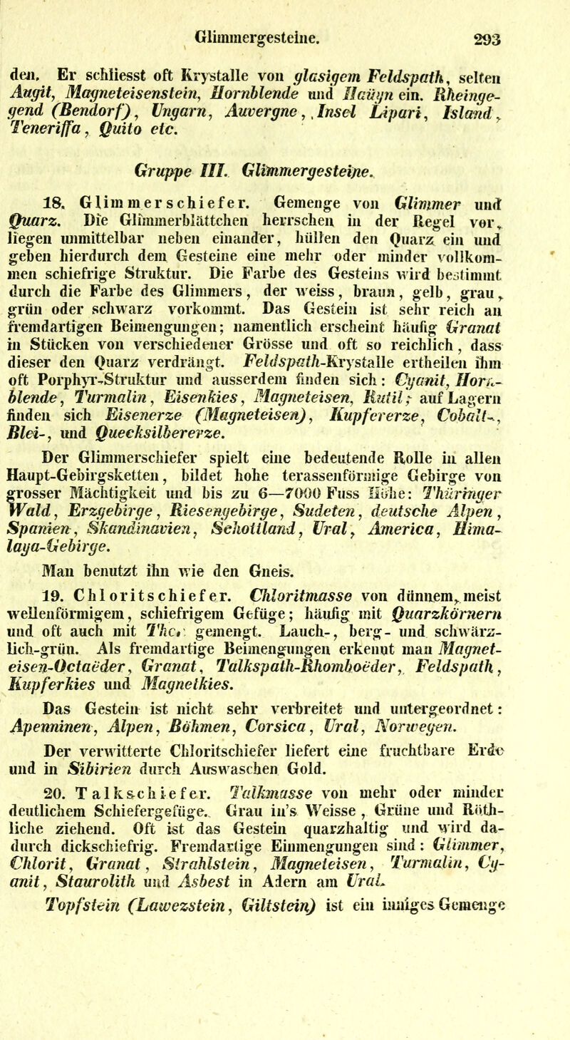 den, Er schliesst oft Krystalle von glasigem Feldspath, selten Augit, Magneteisenstein, Hornblende und Ilaügn ein. llkeinge- gend (Bendorf), Ungarn, Auvergne,, Insel Lipari, Island y Teneriffa, Quito etc. Gruppe III. Glimmer ge steine. 18. Glimmerschiefer. Gemenge von Glimmer und Quarz. Die Glimmerblättchen herrschen in der Regel voi\ liegen unmittelbar neben einander, hüllen den Quarz ein und geben hierdurch dem Gesteine eine mehr oder minder vollkom- men schiefrige Struktur. Die Farbe des Gesteins wird bestimmt durch die Farbe des Glimmers, der weiss, braun, gelb, grau r grün oder schwarz vorkommt. Das Gestein ist sehr reicii an fremdartigen Beimengungen; namentlich erscheint häufig Granat in Stücken von verschiedener Grösse und oft so reichlich, dass dieser den Quarz verdrängt. Feldspath-RiystaWe ertheilen ihm oft Porphyr-Struktur und ausserdem finden sich: Cyanit, Horn- blende, Turmalin, Eisenkies, Magneteisen, Rutilauf Lagern finden sich Eisenerze (Magneteisen), Kupfererze? CohalU, Blei-, und Quecksilberevze. Der Glimmerschiefer spielt eine bedeutende Rolle in allen Haupt-Gebirgsketten, bildet hohe terassenförmige Gebirge von grosser Mächtigkeit und bis zu 6—7090 Fuss Höhe: Thüringer Wald, Erzgebirge, Riesengebirge, Sudeten, deutsche Alpen , Spaniea, Skandinavien, Schottland, Ural, America, Hima- laga-Gebirge. Man benutzt ihn wie den Gneis. 19. Chloritschiefer. Chloritmasse von dünnem,.meist wellenförmigem, schiefrigem Gefüge; häufig mit Quarzkörnern und oft auch mit The, gemengt. Lauch-, berg- und schwärz- lich-grün. Als fremdartige Beimengungen erkennt man Magnet- eisen-Octaeder, Granat, Talkspath-Rhomhoeder, Feldspath, Kupferkies und Magnetkies. Das Gestein ist nicht sehr verbreitet und untergeordnet: Apenninen, Alpen, Böhmen, Corsica, Ural, Norwegen. Der verwitterte Chloritschiefer liefert eine fruchtbare Erde und in Sibirien durch Ausw aschen Gold. 20. Talkschiefer. Talkmasse von mehr oder minder deutlichem Schiefergefüge.. Grau iii’s Weisse , Grüne und Röth- liche ziehend. Oft ist das Gestein quarzhaltig und wird da- durch dickschiefrig. Fremdartige Einmengungen sind: Glimmer, Chlorit, Granat, Sirahlstein, Magneteisen, Turmalin, Cg- anit, Staurolith und Asbest in Adern am UraL Topfstein (Lawezstein, Giltstein) ist ein inniges Gemenge