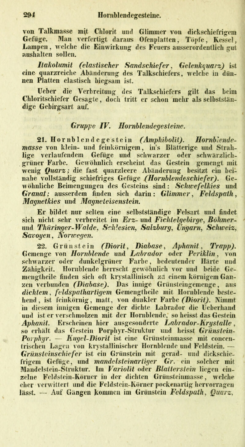 von Talkmasse mjt Chlorit und Glimmer von dickschiefrigem Gefüge. Man verfertigt daraus Ofenplatten, Töpfe, Kessel, Lampen, welche die Einwirkung des Feuers ausserordentlich gut aushalten sollen. Itakolumit (elastischer Sandschiefer, Gelenkquarz) ist eine quarzreiche Abänderung des Talkschiefers, welche in dün- nen Platten elastisch biegsam ist. Ueber die Verbreitung des Talkschiefers gilt das beim Chloritschiefer Gesagte, doch tritt er schon mehr als selbststän- dige Gebirgsart auf. Gruppe IV. Hornblendegesteine. 21. Hör nb len d e ge ste in (Amphibolit). Hornblende- masse von klein- und feinkörnigem, in’s Blätterige und Strah- lige verlaufendem Gefüge und schwarzer oder schwärzlich- grüner Farbe. Gewöhnlich erscheint das Gestein gemengt mit wenig Quarz; die fast quarzleere Abänderung besitzt ein bei- nahe vollständig schiefriges Gefüge (Hornblendeschiefer). Ge- wöhnliche Beimengungen des Gesteins sind: Schice felkies und Granat; ausserdem finden sich darin: Glimmer, Feldspath, Magnetkies und Magneteisenstein. Er bildet nur selten eine selbstständige Felsart und findet sicli nicht sehr verbreitet im Erz- und Fichtelgebirge, Böhmer- und Thüringer-Walde, Schlesien, Salzburg, Ungarn, Schic eizy Savoyen, Norwegen. 22. Grün st ein (Diorit, Diabase, Aphanit, Trapp). Gemenge von Hornblende und Labrador oder Periklin, von schwarzer oder dunkelgrüner Farbe, bedeutender Härte und Zähigkeit, Hornblende herrscht gewöhnlich vor und beide Ge- mengtheile finden sich oft kri stallinisch za einem körnigem Gan- zen verbunden (Diabase). Das innige Grünsteingemenge, aus dichtem, feldspathartigem Gemengtheile mit Hornblende beste- hend, ist feinkörnig, matt, von dunkler Farbe (Diorit). Nimmt in diesem innigen Gemenge der dichte Labrador die Ueberhand und ist er verschmolzen mit der Hornblende, so heisst das Gestein Aphanit. Erscheinen hier ausgesonderte Labrador-Iirystalle, so erhält das Gestein Porphyr-Struktur und heisst Grünstein- Porphyr. — Kugel-Diorit ist eine Grünsteinmasse mit concen- trischen Lagen von krystallinischer Hornblende und Feldstein. — Grünsteinschiefer ist ein Grünstem mit gerad- und dickschie- frigem Gefüge, und mandelsteinartiger Gr. ein solcher mit Mandelsteiii-Struktur. Im Variolit oder Blatterstein liegen ein- zelne Feldstein-Körner in der dichten Grünsteinmasse, welche eher verwittert und die Feldstein-Körner pockenartig hervorragen lässt. — Auf Gängen kommen im Grünstem Feldspath, Quarz,