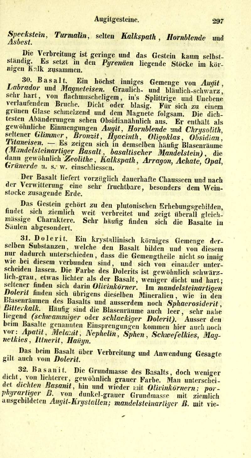 AsZs fCm’ TurmaUn’ seltei‘ I{alksPuth, Hornblende und ... j?ie Verbreitung ist geringe und das Gestein kaum selbst- ständig. Es setzt m den Pyrenäen liegende Stöcke im kör- nigen K:ilk zusammen. 30. Basalt. Ein höchst inniges Gemenge von Audit, Labrador und Magneteisen. Graulich- und bläulich-schwarz, seiir hart von flachmuscheligem, in’s Splittrige und Unebene verlaufendem Bruche. Dicht oder blasig. Für sich zu einem grünen Glase schmelzend und dem Magnete folgsam. Die dich- testen Abänderungen sehen Obsidianähnlich aus. Er enthält als gewöhnliche Emmengungen Augit, Hornblende and Ckri/solith, seltener Glimmer, Bronzit, Hyacinth, Oligoklas, Obsidian, snlÜnejisfn% ze^eu sich in demselben häufig Blasenräume (Mandelsleinartiger Basalt, basaltischer Mandelstein), die dann gewöhnlich Zeolithe, Kalkspath, Ärragon, Achate, Opal, Grunerde u. s. w. einschliessen. Der Basalt liefert vorzüglich dauerhafte Chausseen und nach der Verwitterung eine sehr fruchtbare, besonders dem Wein- stocke zusagende Erde. ^ Das Gestein gehört zu den plutonischen Erhebungsgebilden, lmnet sich ziemlich w^eit verbreitet und zeigt überall gleich- massige Charaktere. Sehr häufig finden sich die Basalte in feäulen abgesondert. -i «dl* Dolerit. Ein krystallinisch körniges Gemenge der- selben Substanzen, welche den Basalt büden und von diesem nur dadurch unterschieden, dass die Gemengtheile nicht so innig wie bei diesem verbunden sind, und sich von einander unter- scheiden lassen. Die Farbe des Dolerits ist gewöhnlich schwärz- ich-giau, etwas lichter als der Basalt, weniger dicht und hart; seltener finden sich darin Olivinkömer. Im mandelsteinartiqen potent finden sich übrigens dieselben Mineralien, wie in den Blasenräumen des Basalts und ausserdem noch Sphaerosiderit, Bitte,kalk. Häufig sind die Blasenräume auch leer sehr nahe liegend (schtvammiger oder schlackiger Dolerit). Ausser den Denn Basalte genannten Einsprengungen kommen hier auch noch voi: Apatit, Melanit, Nephelin, Sphen, Schwefelkies, Mag- netkies , Ittnerit, Haügn. Das beim Basalt über Verbreitung und Anw endung Gesagte gilt auch vom Dolerit. 32. Basanit. Die Grundmasse des Basalts, doch weniger dicht von lichterer, gewöhnlich grauer Farbe. Man unterschei- det dichten Basanit, hin und wieder mit Olivinkörnern; por- p ntrartiger B von dunkel-grauer Grundmasse mit ziemlich ausgebildeten AugiUKrystallen; mandelsteinarliycr ß. mit vie-