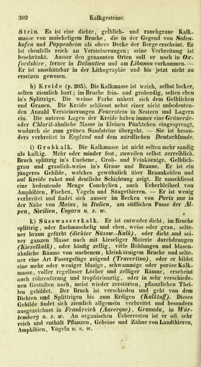 Stein. Es ist eine dickte, gelblich- und rauchgraue Kalk- masse von muscheligem Bruche, die in der Gegend von Solen- hofen und Pappenkeim als obere Decke der Berge erscheint. Er ist ebenfalls reich an Versteinerungen; seine Verbreitung ist beschränkt. Ausser den genannten Orten soll er noch in Ox- fordskire, ferner in Dalmatien und am Libanon Vorkommen. — Er ist unschätzbar in der Lithographie und bis jetzt nicht zu ersetzen gewesen. h) Kreide (p. 205). Die Kalkmasse ist weich, selbst locker, selten ziemlich hart; im Bruche fein- und groberdig, selten eben in’s Splittrige. Die weisse Farbe nähert sich dem Gelblichen und Grauen. Die Kreide schliesst nebst einer nicht unbedeuten- den Anzahl Versteinerungen Feuerstein in Nestern und Lagern ein. Die unteren Lagen der Kreide haben immer eine Grünerde- oder CftZorit-älinliche Masse in kleinen Pünktchen eingesprengt, wodurch sie zum grünen Sandsteine übergeht. — Sie ist beson- ders verbreitet in England und dem nördlichen Deutscklande. i) G r o b k a 1 k. Die Kalkmasse ist nicht selten mehr sandig als kalkig. Mehr oder minder fest, zuweilen selbst zerreiblich. Bruch splittrig in’s Unebene, Grob- und Feinkörnige. Gelblich- grau und graulich-weiss in’s Graue und Braune. Er ist ein jüngeres Gebilde, welches gewöhnlich über Braunkohlen und auf Kreide ruhet und deutliche Schichtung zeigt. Er umschliesst eine bedeutende Menge Conchylien, auch Ueberbleibsel von Amphibien, Fischen, Vögeln und Säugethieren. — Er ist wenig verbreitet und findet sich ausser im Becken von Paris nur in der Nähe von Mainz, in Italien, am südlichen Fusse der Al- pen, Sicilien, Ungarn u. s. w. # k) S ü s s wr a s s e r k a 1 k. Er ist entweder dicht, im Bruche splittrig, oder flachniuschelig und eben, weiss oder grau, selte- ner braun gefärbt (dichter Süsstv.-Kalk), oder dicht und sei- ner ganzen Masse nach mit kieseliger Materie durchdrungen (Kieselkalk) , oder häufig zellig, viele Höhlungen und blasen- ähnliche Räume von unebenem, kleinkörnigem Bruche und selte- ner eine Art Fasergefüge zeigend (Travertino), oder er bildet eine mehr oder weniger blasige, schwammige oder poröse Kalk- masse, voller regelloser Löcher und zeitiger Räume, erscheint auch röhrenförmig und tropfsteinartig, oder in sehr verschiede- nen Gestalten nach, meist wieder zerstörten, pflanzlichen Thei- len gebildet. Der Bruch ist verschieden und geht von dem Dichten und Splittrigen bis zum Erdigen (Kalktuff). Dieses Gebilde findet sich ziemlich allgemein verbreitet und besonders ausgezeichnet in Frankreich (Auvergne), Granada, in Wür- temberg u. s. iv. An organischen Üeberresten ist er oft sehr reich und enthält Pflanzen, Gebeine und Zähne vonLandthieren, Amphibien, Vögeln u. s. w.