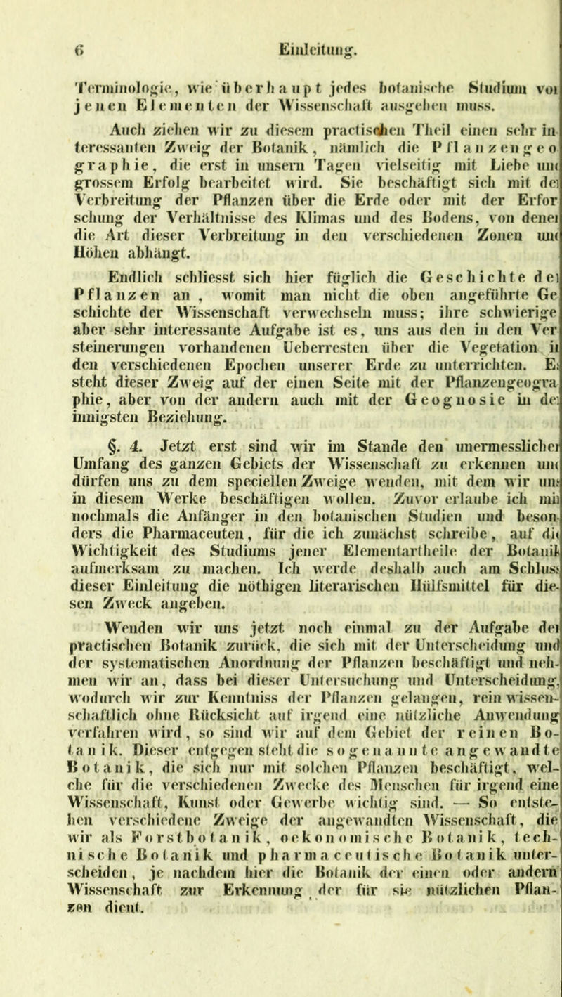 Terminologie, wie:über h a up t jedes botanisc he Studium voi jenen E J e m e n t e n der Wissenschaft ausgehen muss. AncJi ziehen wir zu diesem practisqhen Theil einen sehr In teressanten Zweig der Botanik, nämlich die Pflanzengeo graphie, die erst in unsern Tagen vielseitig mit Liebe um grossem Erfolg bearbeitet wird. Sie beschäftigt sich mit dci Verbreitung der Pflanzen über die Erde oder mit der Erfor schung der Verhältnisse des Klimas und des Bodens, von denei die Art dieser Verbreitung in den verschiedenen Zonen um Ilölien abhängt. Endlich schliesst sich hier füglich die Gesc hichte dei Pflanzen an , womit man nicht die oben angeführte Ge schichte der Wissenschaft verwechseln muss; ihre schwierige aber sehr interessante Aufgabe ist es, uns aus den in den Ver Steinerungen vorhandenen Ueberresten über die Vegetation ii den verschiedenen Epochen unserer Erde zu unterrichten. E: steht dieser Zweig auf der einen Seite mit der Pflanzengeogra pliie, aber von der andern auch mit der Geognosic in dei innigsten Beziehung. §. 4. Jetzt erst sind wir im Stande den unermesslich ei Umfang des ganzen Gebiets der Wissenschaft zu erkennen um dürfen uns zu dem speciellen Zweige wenden, mit dem wir um in diesem Werke beschäftigen wollen. Zuvor erlaube ich mii nochmals die Anfänger in den botanischen Studien und beson- ders die Pharmaceuten, für die ich zunächst schreibe, auf di< Wichtigkeit des Studiums jener Elementartheile der Bolanit aufmerksam zu machen. Ich werde deshalb auch am Schluss dieser Einleitung die nöthigen literarischen Hülfsmiücl für die- sen Zweck angeben* Wenden wir uns jetzt, noch einmal zu der Aufgabe dei practischen Botanik zurück, die sich mit der Unterscheidung und der systematischen Anordnung der Pflanzen beschäftigt und neh- men wir an, dass bei dieser Untersuchung und Unterscheidung, wodurch wir zur Kenntniss der Pflanzen gelangen, rein wissen- schaftlich ohne Rücksicht auf irgend eine nützliche Anwendung verfahren wird, so sind wir auf dein Gebiet der reinen Bo- la n i k. Dieser entgegen steht die sögen a n n te ange w andte Botanik, die sich nur mit solchen Pflanzen beschäftigt, wel- che für die verschiedenen Zwecke des Menschen für irgend eine Wissenschaft, Kunst oder Gewerbe wichtig sind. — So entste- llen verschiedene Zweige der angewandten Wissenschaft, die wir als Forstbotanik, oekonomische Botanik, tcch- n i s c h e Botanik und p h a r m a c e u t i s c h e B o t an i k unter- scheiden , je nachdem hier die Botanik dev einen oder andern Wissenschaft zur Erkcnmuig der für sie nützlichen Pflan- zen dient.