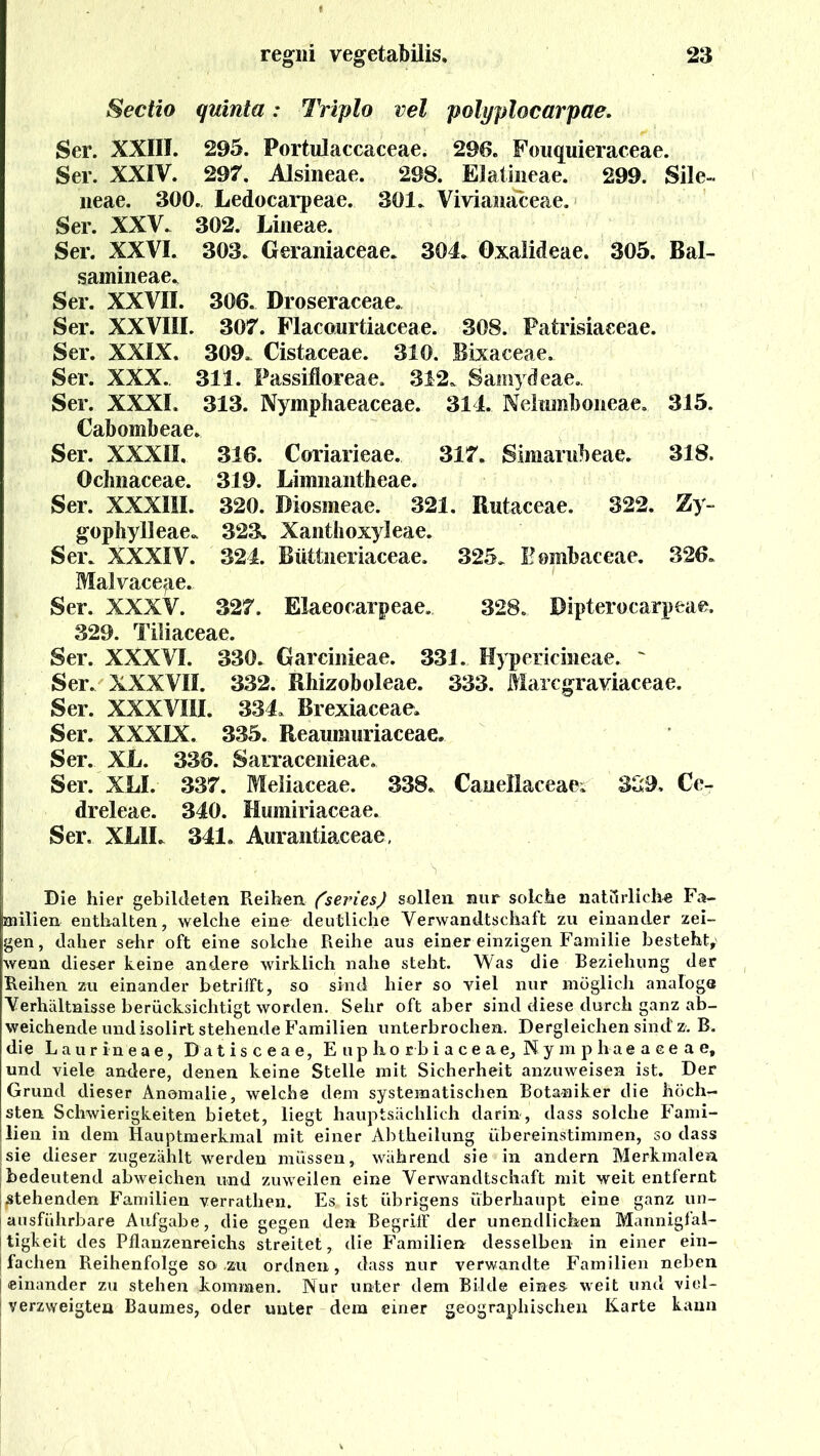 Sectio quinta: Triplo vel polyplocarpae. Ser. XXIII. 295. Portulaccaceae. 296. Fouquieraceae. Ser. XXIV. 297. Alsineae. 298. Elalineae. 299. Sile- neae. 300. Ledocarpeae. 301. Viviawaceae. Ser. XXV. 302. Lineae. Ser. XXVI. 303. Geraniaceae. 304. Oxalideae. 305. Bal- samineae. Ser. XXVII. 306. Droseraceae. Ser. XXVIII. 307. Flacowrtiaceae. 308. Patrisiaeeae. Ser. XXIX. 309. Cistaceae. 310. Bixaceae. Ser. XXX. 311. Passifloreae, 312. Samydeae.. Ser. XXXL 313. Nymphaeaceae. 314. Nelumboneae. 315. Cabombeae. Ser. XXXII, 316. Coriarieae. 317. Simarubeae. 318. Ocbnaceae. 319. Limiiantheae. Ser. XXXIII. 320. Diosmeae. 321. Rutaceae. 322. Zy~ gophylleae. 323. Xanthoxyleae. Ser. XXXIV. 324. Büttneriaceae. 325. Bombaceae. 326. MaJvaceae. Ser. XXXV. 327. Elaeoearpeae. 328. Dipterocarpeae. 329. Tiliaceae. Ser. XXXVI. 330. Garcinieae. 331. Hypericineae. ' Ser. XXXVII. 332. Rhizoboleae. 333. Marcgraviaceae. Ser. XXXVIII. 334. Brexiaceae, Ser. XXXIX. 335. Reaumuriaceae. Ser. XL. 336. Sarracenieae. Ser. XLI. 337. Meliaceae. 338. Caiiellaceae; 339, Ce- dreleae. 340. Humiriaceae. Ser. XLIL 341. Aurantiaceae, Die hier gebildeten Reihen (seines) sollen nur solche natürliche Fa- milien enthalten, welche eine deutliche Verwandtschaft zu einander zei- gen, daher sehr oft eine solche Reihe aus einer einzigen Familie besteht,' wenn dieser keine andere wirklich nahe steht. Was die Beziehung der Reihen zu einander betrifft, so sind hier so viel nur möglich analoge Verhältnisse berücksichtigt worden. Sehr oft aber sind diese durch ganz ab- weichende und isolirt stehende Familien unterbrochen. Dergleichen sind z. B. die Laurineae, Datisceae, Eupliorbiaceae, Kymphaeaeeae, und viele andere, denen keine Stelle mit Sicherheit anzuweisen ist. Der Grund dieser Anomalie, welche dem systematischen Botaniker die höch- sten Schwierigkeiten bietet, liegt hauptsächlich darin, dass solche Fami- lien in dem Hauptmerkmal mit einer Abtheilung übereinstimmen, so dass Isie dieser zugezählt werden müssen, während sie in andern Merkmalen bedeutend abweichen und zuweilen eine Verwandtschaft mit weit entfernt [stehenden Familien verrathen. Es,, ist übrigens überhaupt eine ganz un- j ausführbare Aufgabe, die gegen den Begriff der unendlichen Mannigfal- ! tigkeit des Pflanzenreichs streitet, die Familien desselben in einer ein- | fachen Reihenfolge so zu ordnen, dass nur verwandte Familien neben [einander zu stehen kommen. Nur unter dem Bilde eines weit und viel- ' verzweigten Baumes, oder unter dem einer geographischen Karte kann