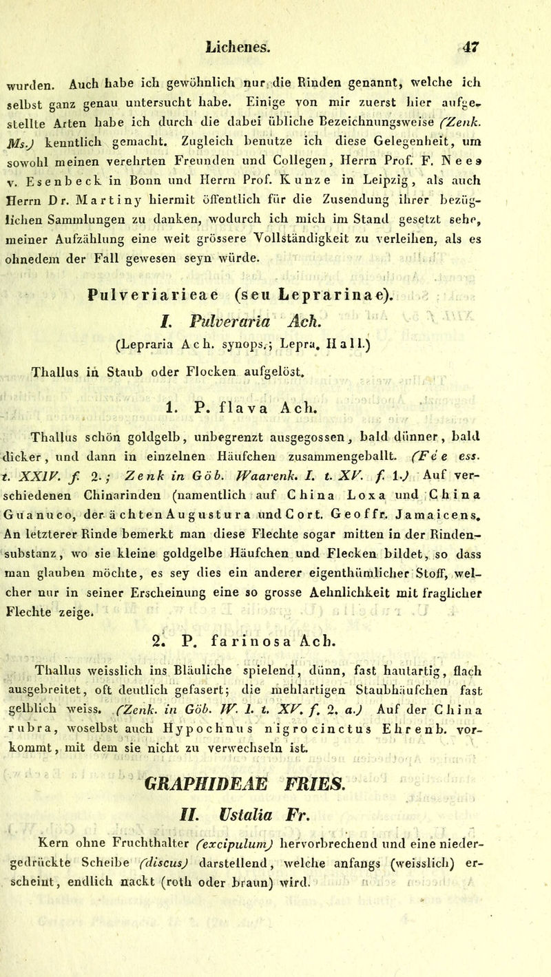 wurden. Auch habe ich gewöhnlich nur die Rinden genannt, welche ich selbst ganz genau untersucht habe. Einige von mir zuerst hier aufge.. stellte Arten habe ich durch die dabei übliche Bezeichnungsweise (Zenk. Ms-J kenntlich gemacht. Zugleich benutze ich diese Gelegenheit, um sowohl meinen verehrten Freunden und Collegen, Herrn Prof. F. Nee» v. Esenbeck in Bonn und Herrn Prof. Kunze in Leipzig, als auch Herrn D r. Martiny hiermit öffentlich für die Zusendung ihrer bezüg- lichen Sammlungen zu danken, wodurch ich mich im Stand gesetzt 6ehe, meiner Aufzählung eine weit grössere Vollständigkeit zu verleihen, als es ohnedem der Fall gewesen seyn würde. Pulveriarieae (seu Leprarina«). I. Fulveraria Ach. (Lepraria Ach. synops,; Lepra. II a 11.) Thallus in Staub oder Flocken aufgelöst. 1. P. flava Ach. Thallus schön goldgelb, unbegrenzt ausgegossen, bald dünner, bald dicker, und dann in einzelnen Häufchen zusammengeballt. (Fe e ess. t. XXIV. f. 2-; Zenk in Göb. Waarenk. I. t. XV. f 1-J Auf ver- schiedenen Chinarinden (namentlich auf China Loxa und China Guanuco, der ächten Augustura unclCort. Geoffr. Jamaicens, An letzterer Rinde bemerkt man diese Flechte sogar mitten in der Rinden- substanz , wo sie kleine goldgelbe Häufchen und Flecken bildet, so dass man glauben möchte, es sey dies ein anderer eigenthümlicher Stoff, wel- cher nur in seiner Erscheinung eine so grosse Aehnlichkeit mit fraglicher Flechte zeige. 2. P. farinosa Ach. Thallus wreisslich ins Bläuliche spielend, dünn, fast hautartig, flach ausgebreitet, oft deutlich gefasert; die mehlartigen Staubhäufchen fast gelblich weiss. ('Zenk. in Göb. JV. 1. t. XV. f. 2. a.) Auf der China rubra, woselbst auch Hypochnus nigro cinctus Ehrenb. vor- kommt , mit dem sie nicht zu verwechseln ist. GRAPHIDEAE FRIES. II. Ustalia Fr. Kern ohne Fruchthalter (’excipulumj hervorbrechend und eine nieder- gedrückte Scheibe (discusj darstellend, welche anfangs (weisslich) er- scheint, endlich nackt (roth oder braun) wird.