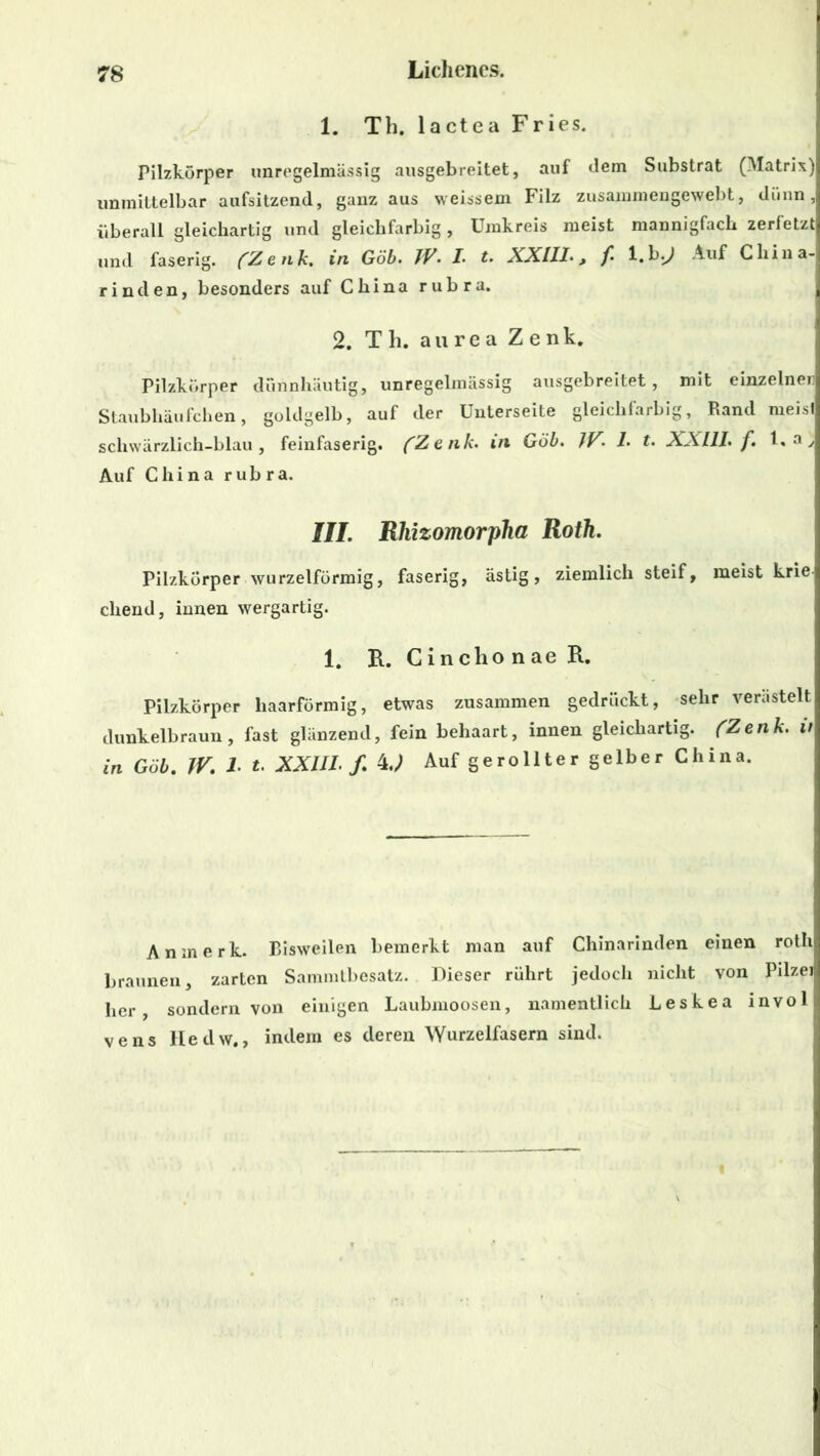 1. Th. lactea Fries. Pilzkörper unregelmässig ausgebreitet, auf dem Substrat (Matrix) unmittelbar aufsitzend, ganz aus weissein Filz zusammengewebt, dünn, überall gleichartig und gleichfarbig, Umkreis meist mannigfach zerfetzt und faserig. (Zenk. in Göb. JP'• /• t. XXIII-, f l.b^J Auf China- rinden, besonders auf China rubra. 2. Th. aurea Zenk. Pilzkörper dünnhäutig, unregelmässig ausgebreitet, mit einzelnen Staubhäufchen, goldgelb, auf der Unterseite gleichfarbig, Rand meist scliwärzlich-blau, feinfaserig. (Zenk- in Göb. JV. 1. t. XXIII. f. I, a y Auf China rubra. III. Rhizomorpha Roth. Pilzkörper wurzelförmig, faserig, ästig, ziemlich steif, meist kriei cliend, innen wergartig. 1. B.. CinchonaeR. Pilzkörper haarförmig, etwas zusammen gedrückt, sehr verästelt dunkelbraun, fast glänzend, fein behaart, innen gleichartig. (Zenk. it in Göb. IV\ I t. XXIII. f. 4J Auf gerollter gelber China. Anmerk. Bisweilen bemerkt man auf Chinarinden einen rotli braunen, zarten Sammtbesatz. Dieser rührt jedoch nicht von Pilzei her, sondern von einigen Laubmoosen, namentlich Leskea invol vens Hedw., indem es deren Wurzelfasern sind.