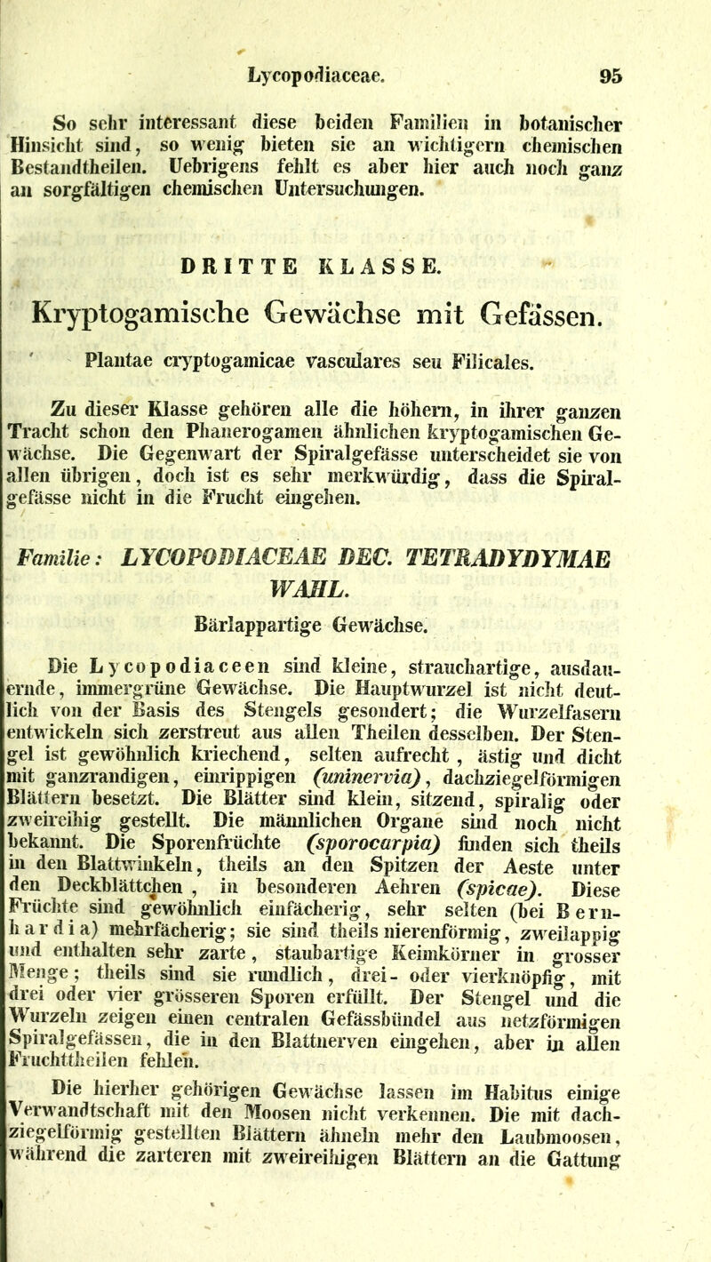 So sehr interessant diese beiden Familien in botanischer Hinsicht sind, so wenig bieten sie an wichtigem chemischen Bestandteilen. Uebrigens fehlt es aber hier auch noch ganz an sorgfältigen chemischen Untersuchungen. DRITTE KLASSE. Kryptogamische Gewächse mit Gefässen. Plantae cryptogamicae vasculares seu Filicales. Zu dieser Klasse gehören alle die hohem, in ihrer ganzen Tracht schon den Phanerogamen ähnlichen kryptogamischen Ge- wächse. Die Gegenwart der Spiralgefässe unterscheidet sie von allen übrigen, doch ist es sehr merkwürdig, dass die Spiral- gefässe nicht in die Frucht eingehen. Familie: LYCOPODIACEAE DEC. TETRADYDYMAE WAHL. Bärlappartige Gewächse. Die Lycopodiaceen sind kleine, strauchartige, ausdau- ernde, immergrüne Gewächse. Die Hauptwurzel ist nicht deut- lich von der Basis des Stengels gesondert; die Wurzelfasern entwickeln sich zerstreut aus allen Theilen desselben. Der Sten- gel ist gewöhnlich kriechend, selten aufrecht , ästig und dicht mit ganzrandigen, einrippigen (uninervia), dachziegelförmigen Blättern besetzt. Die Blätter sind klein, sitzend, spiralig oder zweireihig gestellt. Die männlichen Organe sind noch nicht bekannt. Die Sporenfrüchte (sporocarpia) finden sich theils in den Blattwinkeln, theils an den Spitzen der Aeste unter den Deckblättchen , in besonderen Aehren (spicae). Diese Flüchte sind gewöhnlich einfächerig, sehr selten (bei Bern- hard ia) mehrfächerig; sie sind theils nierenförmig, zweilappig und enthalten sehr zarte, staubartige Keimkörner in grosser Menge; theils sind sie rundlich, drei- oder vierknöpfig, mit drei oder vier grösseren Sporen erfüllt. Der Stengel und die Wurzeln zeigen einen centralen Gefässbündel aus netzförmigen Spiralgefässen, die in den Blattnerven eingehen, aber in aßen Fruchttheilen fehlen. Die hierher gehörigen Gewächse lassen im Habitus einige Verwandtschaft mit den Moosen nicht verkennen. Die mit dach- ziegelförmig gestellten Blättern ähneln mehr den Laubmoosen, während die zarteren mit zweireihigen Blättern an die Gattung