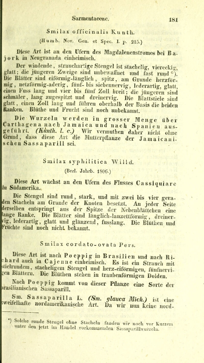 Smilax o.ffici nalis Kunth. (Humb. Nov. Gen. et Spec. I. p. 215.) Diese Art ist an den Ufern des Magdalenenstromes bei B a- j o r k in Neugranada einheimisch. Der windende, strauchartige Stengel ist stachelig, viereckig glatt; die jüngeren Zw eige sind unbewaffnet und fast rund *)’ Die Blätter sind eiförmig-länglich, spitz, am Grunde herzför- mig, netzförmig-aderig, fünf-bis siebennervig, lederartig, glatt, einen Fuss lang und vier bis fünf Zoll breit; die jüngeren sind schmäler, lang zugespitzt und dreinervig. Die Blattstiele sind glatt, einen Zoll lang und führen oberhalb der Basis die beiden Ranken. Blüthe und Frucht sind noch unbekannt. Die Wurzeln werden in grosser Menge über Carthagena nach Jamaica und nach Spanien aus- geführt. (Kunth. I c.) Wir vennuthen daher nicht ohne Grund, dass diese Art die Mutterpflanze der Jamaicani- schen Sassaparill sei. Smilax syphilitica Will cf. (Berl. Jahrb. 1806.) Diese Art wächst an den Ufern des Flusses Cassiquiarc hi Südamerika. Die Stengel sind rund, stark, und mit zwei bis vier gera- den Stacheln am Grunde der Knoten besetzt. An jeder Seite derselben entspringt aus der Spitze der Nebenblättchen eine lange Ranke. Die Blätter sind länglich-lanzettförmig, dreiner- rig, lederartig, glatt und glänzend, fusslang. Die Blüthen und michte sind noch nicht bekannt. Smilax cordato-ovata Pers. Diese Art ist nach Poeppig in Brasilien und nach Ri- ■n ar<l auch ln Cajenne einheimisch. Es ist ein Strauch mit ineirundem, stacheligem Stengel and herz-eiförmigen, fiinfnervi- jen Blättern. Die Biüthen stehen in traubenförmigen Dolden. Nach Poeppig kommt von dieser Pflanze eine Sorte der )rasilianischen Sassaparill. ^.SaSS^pari,lla h° (Sm' 9lauca Mich.) ist eine zweifelhafte nordamerikanische Art. Da wir nun keine nord- ) Solche runde Stengel ohne Stacheln fanden wir noch vor Kurzem unter den jetzt un Handel vorkommenden Sassaparillwufzeln.